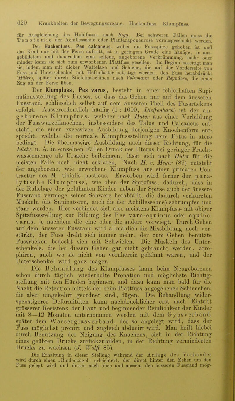 für Ausgleichung des Hohlfusses nach Bigg. Bei schweren Fällen muss die Tenotomie der Achillessehne oder Plantaraponeurose vorausgeschickt werden. Der Hackenfuss, Pes calcaneus, wobei die Fussspitze gehoben ist und das Kind nur mit der Ferse auftritt, ist in geringem Grade eine häufige, in aus- gebildetem und dauerndem eine seltene, angeborene Verkrümmung, mehr oder minder kann sie sich zum erworbenen Plattfuss gesellen. Im Beginn beseitigt man sie, indem man mit dicker Wattelage und Schiene, die auf der Vorderseite von Fuss und Unterschenkel mit Heftpflaster l)efestigt werden, den Fuss herabdriickt {Hilter)^ später durch Stiefelmaschinen nach Volkmann oder Reynders, die einen Zug an der Ferse üben. Der Klumpfuss, Pes varus, besteht in einer fehlerhaften 8upi- nationsstellung des Fusses, so dass das Gehen nur auf dem äusseren Fussrand, schliesslich selbst auf dem äusseren Theil des Fussrückens erfolgt. Ausserordentlich häufig (1 : 1000, .Dieffenbach) ist der an- geborene Klumpfuss, welcher nach Hüter aus einer Yerbildung der Fusswurzelknochen, insbesondere des Talus und Calcaneus ent- steht, die einer excessiven Ausbildung derjenigen Knochenform ent- spricht, welche die normale Klumpfussstellung beim Fötus in utero bedingt. Die übermässige Ausbildung nach dieser Richtung, für die Lücke u. A. in einzelnen Fällen Druck des Uterus bei geringer Frucht- Avassermenge als Ursache beibringen, lässt sich nach Hüter für die meisten Fälle noch nicht erklären. Nach H. v. Met/er (89) entsteht der angeborene, wie erworbene Klumpfuss aus einer primären Con- tractur des M. tibialis posticus. Erworben wird ferner der para- lytische Klumpfuss, wie oben der Spitzfuss, dadurch, dass in der Ruhelage der gelähmten Kinder neben der Spitze auch der äussere Fussrand vermöge seiner Schwere herabfällt, die dadurch verkürzten Muskeln (die Supinatoren, auch die der Achillessehne) schrumpfen und starr werden. Hier verbindet sich also meistens Klumpfuss- mit obiger Spitzfussstellung zur Bildung des Pes varo-equinus oder equino- varus, je nachdem die eine oder die andere vorwiegt. Durch G-ehen auf dem äusseren Fussrand wird allmählich die Missbildung noch ver- stärkt, der Fuss dreht sich immer mehr, der zum Gehen benutzte Fussrücken bedeckt sich mit Schwielen. Die Muskeln des Unter- schenkels, die bei diesem Gehen gar nicht gebraucht werden, atro- phiren, auch wo sie nicht von vornherein gelähmt waren, und der Unterschenkel wird ganz mager. Die Behandlung des Klumpfusses kann beim Neugeborenen schon durch täglich wiederholte Pronation und möglichste Richtig- stellung mit den Händen beginnen, und dazu kann man bald für die Nacht die Retention mittels der beim Plattfuss angegebenen Schienchen, die aber umgekehrt geordnet sind, fügen. Die Behandlung wider- spenstigerer Deformitäten kann nachdrücklicher erst nach Eintritt grösserer Resistenz der Haut und beginnender Reinlichkeit der Kinder mit 8—12 Monaten unternommen werden mit dem Gypsverband, später dem Wasser glas verband, der so angelegt wird, dass der Fuss möglichst pronirt und zugleich abducirt wird. Man heilt hiebei durch Benutzung der Neigung des Knochens, sich in der Richtung eines geübten Drucks zurückzubilden, in der Richtung verminderten Drucks zu wachsen (J. Wolff 85). Die Erhaltung in dieser Stellung wähi'end der Anlage des Verbandes wird durch einen ,.Bindenzügel erleichtert, der direct hinter den Zehen um den Fuss gelegt wird und diesen nach oben und aussen, den äusseren Fussrand mög-