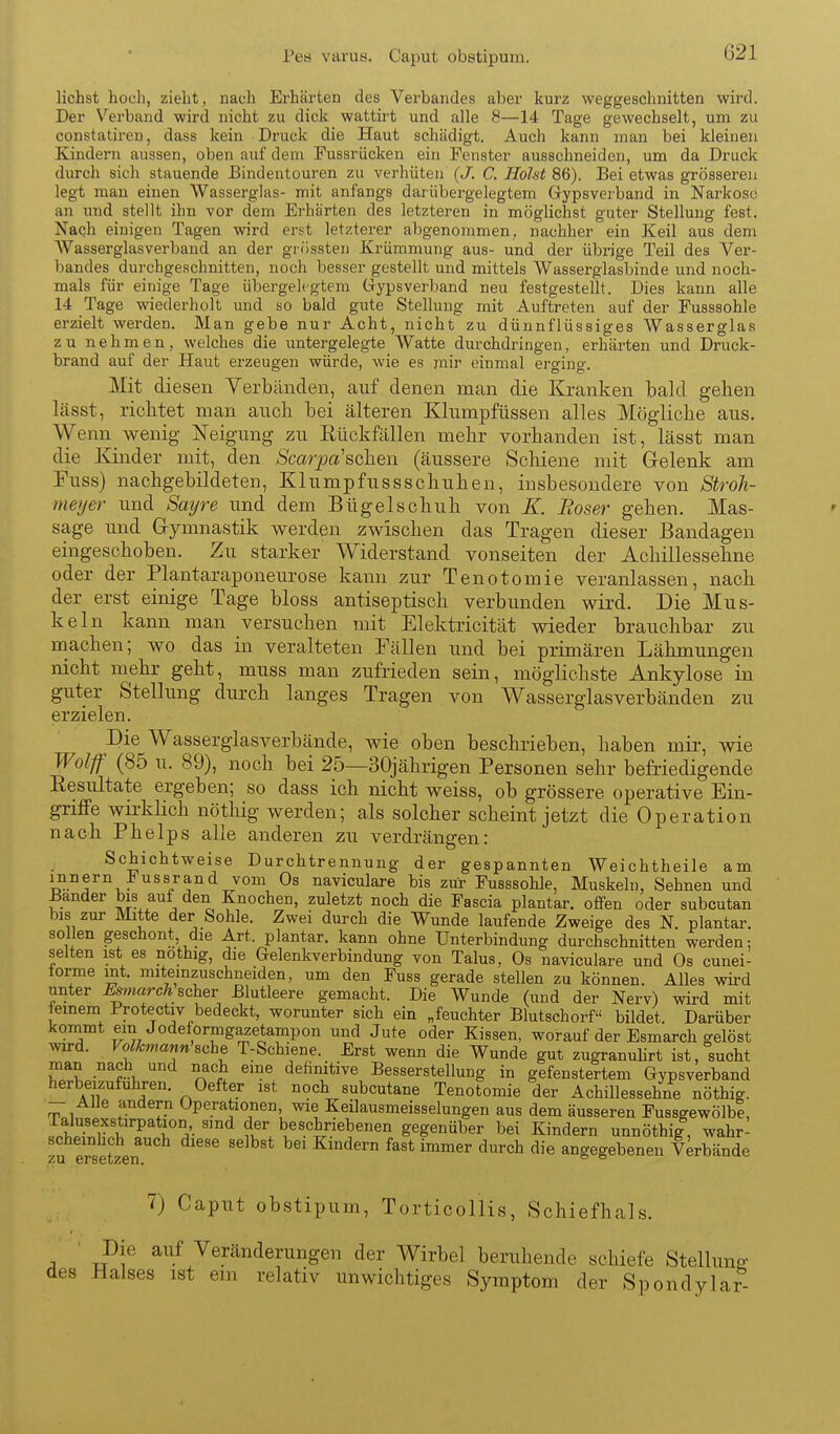Pea varus. Caput obstipum. liehst hoch, zieht, nach Erhärten des Verbandes aber kurz weggeschnitten wird. Der Verband wird nicht zu dick wattirt und alle 8—14 Tage gewechselt, um zu constatireu, dass kein Druck die Haut schädigt. Auch kann man bei kleinen Kindern aussen, oben auf dem Fussrücken ein Fenster ausschneiden, um da Druck durch sich stauende Bindentouren zu verhüten {J. C. Holst 86). Bei etwas grösseren legt man einen Wasserglas- mit anfangs darübergelegtem Gypsverband in Narkose an und stellt ihn vor dem Ei'härten des letzteren in möglichst guter Stellung fest. Naqh einigen Tagen wird erst letzterer abgenommen, nachher ein Keil aus dem Wasserglasverband an der grössten Krümmung aus- und der übrige Teil des Ver- bandes durchgeschnitten, noch besser gestellt und mittels Wasserglasbinde und noch- mals für einige Tage übergelegtem Gypsverband neu festgestellt. Dies kann alle 14 Tage wiederholt und so bald gute Stellung mit Auftreten auf der Fusssohle erzielt werden. Man gebe nur Acht, nicht zu dünnflüssiges Wasserglas zu nehmen, welches die untergelegte Watte durchdringen, erhärten und Druck- brand auf der Haut erzeugen würde, wie es mir einmal erging. ]\Iit diesen Yerbänden, auf denen man die Kranken bald gehen lässt, richtet man auch bei älteren Kliimpfüssen alles Mögliche aus. Wenn wenig Neigung zu Eückfällen mehr vorhanden ist, lässt man die Kinder mit, den /S'car7:)a'sehen (äussere Schiene mit Grelenk am Fuss) nachgebildeten, Klumpfussschuhen, insbesondere von Stroh- meyer und Sayre und dem Bügelschuh von K. Roser gehen. Mas- sage und Gymnastik werden zwischen das Tragen dieser Bandagen eingeschoben. Zu starker Widerstand vonseiten der Achillessehne oder der Plantaraponeurose kann zur Tenotomie veranlassen, nach der erst einige Tage bloss antiseptisch verbunden wird. Die Mus- keln kann man versuchen mit Elektricität wieder brauchbar zu machen; wo das in veralteten Fällen und bei primären Lähmungen nicht mehr geht, muss man zufrieden sein, möglichste Ankylose in guter Stellung durch langes Tragen von Wasserglasverbänden zu erzielen. Die Wasserglasverbände, wie oben beschrieben, haben mir, wie Wolf (85 u. 89), noch bei 25—30jährigen Personen sehr befriedigende Resultate ergeben; so dass ich nicht weiss, ob grössere operative Ein- griffe wii-klich nöthig werden; als solcher scheint jetzt die Operation nach Phelps alle anderen zu verdrängen: Schichtweise Durchtrennung der gespannten Weichtheile am Innern iussrand vom Os naviculare bis zur Fusssohle, Muskeln, Sehnen und Bander bis aut den Knochen, zuletzt noch die Fascia plantar, offen oder subcutan bis zur Mitte der Sohle. Zwei durch die Wunde laufende Zweige des N. plantar, sollen geschont die Art. plantar, kann ohne Unterbindung durchschnitten werden: selten ist es nothig, die Gelenkverbindung von Talus, Os naviculare und Os cunei- torme mt. miterazuschneiden, um den Fuss gerade stellen zu können. Alles wird unter ^m«rcÄ scher Blutleere gemacht. Die Wunde (und der Nerv) wird mit einem Protectiv bedeckt, worunter sich ein „feuchter Blutschorf bildet. Darüber kommt ein Jodeformgazetampon und Jute oder Kissen, worauf der Esmarch gelöst wird. Volkmann'si^he T-Schiene. Erst wenn die Wunde gut zugranuhrt ist, sucht man nach und nach eine definitive Besserstellung in gefenstertem Gypsverband herbeizufuhren. ^Oefter ist noch subcutane Tenotomie der Achillessehne nöthig. - Alle andern Operationen, wie Keilausmeisselungen aus dem äusseren Fussgewölbe, Jtt^rl^l ''^ ?w beschriebenen gegenüber bei Kindern unnöthig, wahr- scheinlich auch diese selbst bei Kindern fast immer durch die angegebenen Verbände ZU Gr86tiZ6Tl, 7) Caput obstipum, Torticollis, Schiefhals. Die auf Veränderungen der Wirbel beruhende schiefe Stellune- des Halses ist ein relativ unwichtiges Symptom der Spondylar