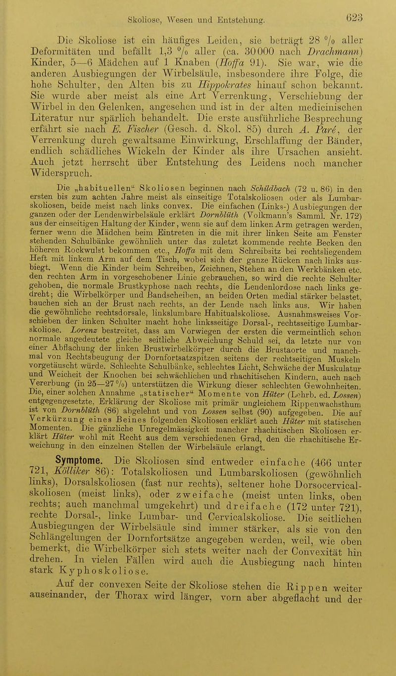 Skoliose, AVesen und Entstehung. Die Skoliose ist ein häufiges Leiden, sie beträgt 28 % aller Deformitäten und befällt 1,3 ^/o aller (ca. 30000 nach Drachmann) Kinder, 5—6 Mädchen auf 1 Knaben {Höfa 91), Sie war, wie die anderen Ausbiegungen der Wirbelsäule, insbesondere ihre Folge, die hohe Schulter, den Alten bis zu Hippokrates hinauf schon bekannt. Sie wurde aber meist als eine Art Verrenkung, Verschiebung der Wirbel in den Gelenken, angesehen und ist in der alten medicinischen Literatur nur spärlich behandelt. Die erste ausführliche Besprechung erfährt sie nach E. Fischer (Gesch. d. Skol. 85) durch Ä. Pare^ der Verrenkung durch gewaltsame Einwirkung, Erschlaffung der Bänder, endlich schädliches Wickeln der Kinder als ihre Ursachen ansieht. Auch jetzt herrscht über Entstehung des Leidens noch mancher Widerspruch. Die „habituellen Skoliosen beginnen nach Schildbach (72 u. 86) in den ersten bis zum achten Jahre meist als einseitige Totalskoliosen oder als Lurabar- skoHosen, beide meist nach links convex. Die einfachen (Links-) Ausbiegungen der ganzen oder der Lendenwirbelsäule erklärt Dornblüth (Volkmann's Samml. Nr. 172) aus der einseitigen Haltung der Kinder, wenn sie auf dem linken Arm getragen werden, ferner wenn die Mädchen beim Eintreten in die mit ihrer linken Seite am Fenster stehenden Schulbänke gewöhnhch unter das zuletzt kommende rechte Becken den höheren Rockwulst bekommen etc., Hoffa mit dem Schreibsitz bei rechtsUegendem Heft mit Hnkem Arm auf dem Tisch, wobei sich der ganze Rücken nach links aus- biegt. Wenn die Kinder beim Schreiben, Zeichnen, Stehen an den Werkbänken etc. den rechten Arm in vorgeschobener Linie gebrauchen, so wird die rechte Schulter gehoben, die normale Brustkyphose nach rechts, die Lendenlordose nach links ge- dreht ; die Wirbelkörper und Bandscheiben, an beiden Orten medial stärker belastet, bauchen sich an der Brust nach rechts, an der Lende nach links aus. Wir haben die gewöhnliche rechtsdorsale, linkslumbare Habitualskoliose. Ausnahmsweises Vor- schieben der hnken Schulter macht hohe linksseitige Dorsal-, rechtsseitige Lumbar- skoliose. Lorenz bestreitet, dass am Vorwiegen der ersten die vermeintlich schon normale angedeutete gleiche seitliche Abweichung Schuld sei, da letzte nur von emer Abflachung der linken Brustwirbelkörper durch die Brustaorte und manch- mal von Rechtsbeugung der Dornfortsatzspitzen seitens der rechtseitigen Muskeln vorgetäuscht würde. Schlechte Schulbänke, schlechtes Licht, Schwäche der Muskulatur und Weicheit der Knochen bei schwächlichen und rhachitischen Kindern, auch nach Vererbung (in 25—27 Vo) unterstützen die Wirkung dieser schlechten Gewohnheiten. Die, emer solchen Annahme „statischer Momente von Hüter (Lohrb. eA.Lossen) entgegengesetzte, Erklärung der Skoliose mit primär ungleichem Rippenwachsthum ist von Dornblüth (86) abgelehnt und von Lossen selbst (90) aufgegeben. Die auf Verkürzung eines Beines folgenden Skoliosen erklärt auch Hüter mit statischen ölomenten. Die gänzliche Unregelmässigkeit mancher rhachitischen Skoliosen er- klärt Hüter wohl mit Recht aus dem verschiedenen Grad, den die rhachitische Er- weichung in den einzelnen Stellen der Wirbelsäule erlangt. Symptome. Die Skoliosen sind entweder einfache (466 unter 721, Kölliker 86): Totalskoliosen und Lumbarskoliosen (gewöhnlich links), Dorsalskoliosen (fast nur rechts), seltener hohe Dorsocervical- skoliosen (meist links), oder zweifache (meist unten links, oben rechts; auch manchmal umgekehrt) und dreifache (172 unter 721), rechte Dorsal-, linke Lumbar- und Cervicalskoliose, Die seitlichen Ausbiegungen der Wirbelsäule sind immer stärker, als sie von den Schlängelungen der Dornfortsätze angegeben werden, weil, wie oben bemerkt, die Wirbelkörper sich stets weiter nach der Convexität hin drehen. In vielen Fällen wird auch die Ausbiegung nach hinten stark Kyphoskoliose, Auf der convexen Seite der Skoliose stehen die Eippen weiter auseinander, der Thorax wird länger, vorn aber abgeflacht und der