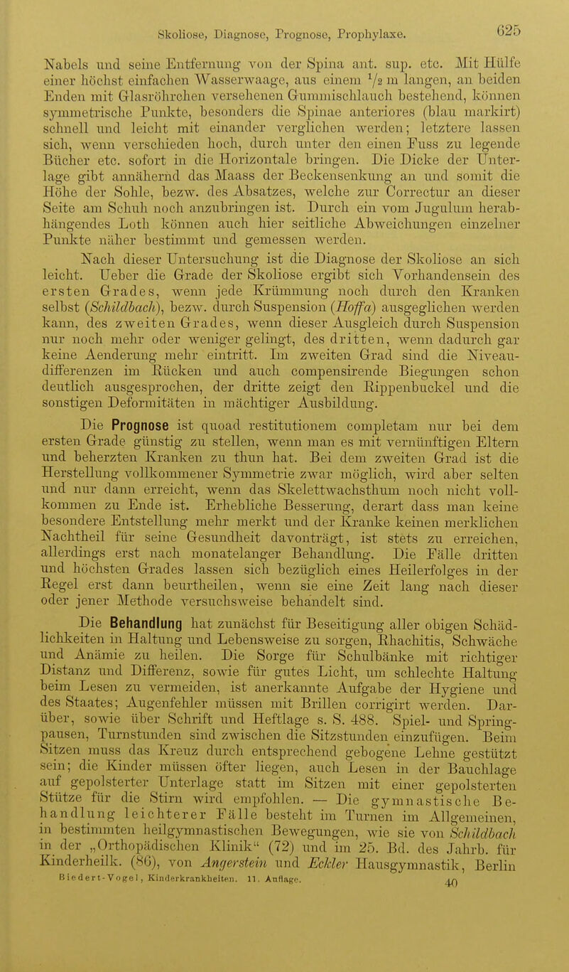 Skoliose, Diagnose, Prognose, Prophylaxe. Nabels und seine Entfernung von der Spina ant. sup. etc. Mit Hülfe einer höchst einfachen Wasserwaagc, aus einem in langen, an beiden Enden mit Glasrölirchen versehenen Grummischlauch bestehend, können symmeti'ische Punkte, besonders die kSpinae anteriores (blau markirt) schnell und leicht mit einander verglichen werden; letztere lassen sich, wenn verschieden hoch, durch unter den einen Euss zu legende Bücher etc. sofort in die Horizontale bringen. Die Dicke der TJnter- lage gibt annähernd das Maass der Beckensenkung an und somit die Höhe der Sohle, bezw. des Absatzes, welche zur Correctur an dieser Seite am Schuh noch anzubringen ist. Durch ein vom Jugulum herab- hängendes Loth können auch hier seitliche Abweichungen einzelner Punlcte näher bestimmt und gemessen werden. Nach dieser Untersuchung ist die Diagnose der Skoliose an sich leicht. lieber die Grade der Skoliose ergibt sich Vorhandensein des ersten Grades, wenn jede Krümmung noch durch den Kranken selbst (SchildbacJi)^ bezw. durch Suspension (Roffa) ausgeglichen werden kann, des zweiten Grades, wenn dieser Ausgleich durch Suspension nur noch mehr oder weniger gelingt, des dritten, wenn dadurch gar keine Aenderung mehr eintritt. Im zweiten Grad sind die Niveau- differenzen im Rücken und auch compensirende Biegungen schon deutlich ausgesprochen, der dritte zeigt den Rippenbuckel und die sonstigen Deformitäten in mächtiger Ausbildung. Die Prognose ist quoad restitutionem completam nur bei dem ersten Grade günstig zu stellen, wenn man es mit vernünftigen Eltern und beherzten Kranken zu thun hat. Bei dem zweiten Grad ist die Herstellung volllvommener Symmetrie zwar möglich, wird aber selten und nur dann erreicht, wenn das Skelettwachsthum noch nicht voll- kommen zu Ende ist. Erhebliche Besserung, derart dass man keine besondere Entstellung mehr merkt und der Kranke keinen merklichen Nachtheil für seine Gesundheit davonträgt, ist stets zu erreichen, allerdings erst nach monatelanger Behandlung. Die Eälle dritten und höchsten Grades lassen sich bezüglich eines Heilerfolges in der Regel erst dann beurtheilen, Avenn sie eine Zeit lang nach dieser oder jener Methode versuchsweise behandelt sind. Die Behandlung hat zunächst für Beseitigung aller obigen Schäd- lichkeiten in Haltung und Lebensweise zu sorgen, Rhachitis, Schwäche und Anämie zu heilen. Die Sorge für Schulbänke mit richtiger Distanz und Differenz, sowie für gutes Licht, um schlechte Haltung beim Lesen zu vermeiden, ist anerkannte Aufgabe der Hygiene und des Staates; Augenfehler müssen mit Brillen corrigirt werden. Dar- über, sowie über Schrift und Heftlage s. S. 488. Spiel- und Spring- pausen, Turnstunden sind zwischen die Sitzstunden einzufügen. Beim Sitzen muss das Kreuz durch entsprechend gebogene Lehne gestützt sein; die Kinder müssen öfter liegen, auch Lesen in der Bauchlage auf gepolsterter Unterlage statt im Sitzen mit einer gepolsterten Stütze für die Stirn wird empfohlen. — Die gymnastische Be- handlung leichterer Fälle besteht im Turnen im Allgemeinen, in bestinnnten heilgymnastischen Bewegungen, wie sie von Schildback in der „Orthopädischen Klinik (72) und im 25. Bd. des Jahrb. für Kinderheilk. (86), von Angerstein und Eclder Hausgymnastik, Berlin B ie der t-Voge I, Kinderkrankheiten. 11. Anflage. An