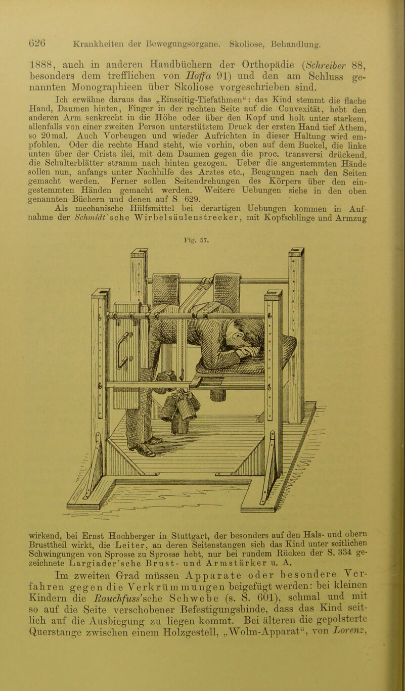 1888, auch in anderen Handbüchern der Orthopädie {tichreiber 88, besonders dem trefflichen von Hoff'a 91) und den am Schluss ge- nannten Monographieen über Skoliose vorgeschrieben sind. Ich erwähne daraus das „Einseitig-Tiefathmeu: das Kind stemmt die flache Hand, Daumen hinten, Finger in der rechten Seite auf die Convexität, hebt den anderen Arm senkrecht in die Höhe oder über den Kopf und holt unter starkem, allenfalls von einer zweiten Person unterstütztem Druck der ersten Hand tief Athem, so 20 mal. Auch Vorbeugen und wieder Aufrichten in dieser Haltung wird em- j)fohlen. Oder die rechte Hand steht, wie vorhin, oben auf dem Buckel, die linke unten über der Crista ilei, mit dem Daumen gegen die proc. transversi drückend, die Schulterblätter stramm nach hinten gezogen, lieber die angestemmten Hände sollen nun, anfangs unter Nachhilfe des Arztes etc., Beugungen nach den Seiten gemacht werden. Ferner sollen Seitendrehungen des Körpers über den ein- gestemmten Händen gemacht werden. Weitere Uebungen siehe in den oben genannten Büchern und denen auf S. 629. Als mechanische Hülfsmittel bei derartigen Uebungen kommen in Auf- nahme der Schmidt'sehe Wirbelsäulenstrecker, mit Kopfschlinge und Armzug Fig:. 57. wirkend, bei Ernst Hochberger in Stuttgart, der besonders auf den Hals- und obern Brusttheil wirkt, die Leiter, an deren Seitenstangen sich das Kind unter seitlichen Schwingungen von Sprosse zu Sprosse hebt, nur bei rundem Rücken der S. 334 ge- zeichnete Largiader'sche Brust- und Armstärker u. A. Im zweiten Grrad müssen Apparate oder besondere Ver- fahren gegen die Verkrümmungen beigefügt werden: bei kleinen Kindern die Eauchfuss'sehe Schwebe (s. S. 601), schmal und mit so auf die Seite verschobener Befestigungsbinde, dass das Kind seit- lich auf die Ausbiegung zu liegen kommt. Bei älteren die gepolsterte Querstange zwischen einem Holzgestell, „Wolm-Apparat, von Lorenz,