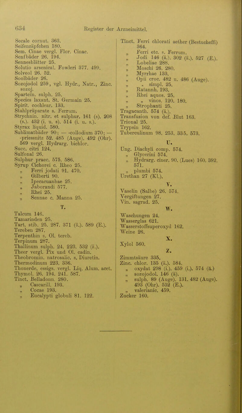 Seeale cornut. 363. Seifenzäpfchen 180. Sem. Oinae vergl. Flor. Cinae. Senfbäder 26. 194. Sennesblätter 25. Solutio arsenical. Fowleri 877. 499, Solveol 26. 52. Soolbäder 26. Sozojodol 259, vgl. Hydr., Natr., Zinc. sozoj. Spartein. sulpli. 25. Species laxant. St. Germain 25. Spirit. cochlear, 133. Stahlpräparate s. Ferrum. Strychnin. nitr. et sulphur. 161 (s). 208 (s.). 432 (i. u. s). 514 (i. u. s.). Styrax liquid. 580. Subhmatbäder 90; — -collodium 370; — -priessnitz 52. 485 (Auge). 492 (Ohr). 569 vergl. Hydrarg. bichlor. Succ. citri 124, Sulfonal 26. Sulphur praec. 575. 586. Syrup Cichorei c. ßheo 25. „ Ferri jodati 91. 470. „ Gilberti 90. „ Ipecacuanhae 25. „ Jaborandi 577. ,, Bhei 25. „ Sennae c. Manna 25. T. Talcum 146. Tamarinden 25. Tart. stib. 25. 287. 371 (ä.). 589 (E.). Tereben 287. Terpenthin s. Ol. tereb. Terpinum 287. Thallinum sulph. 24. 223. 532 (ä.). Theer vergl. Pix und Ol. cadin. Theobromin. natrosalic. s, Diuretin. Thermodinum 223. 336. Thonerde, essigs. vergl. Liq. Alum. acet. Thymol. 26. 194. 241. 587. Tinct. Belladonn. 280. „ Cascarill. 193. ., Cocae 193. ,, Eucalypti globuli 81. 122. Tinct. Ferri chlorati aether (Bestucheffi) 364. ^ Ferri etc. s. Ferrum. „ .Todi 146 (ä.). 302 (ä,). 527 (EX ., Lobeliae 288. „ Moschi 26. 280. „ Myrrhae 133. „ Opü croc. 482 u. 486 (Auge). „ „ simpl. 25. „ Ratannh. 193. „ Rhei aquos. 25. „ „ vinos. 120. 180, „ Strophanti 25. Tragacanth. 574 (ä.). Transfusion von def. Blut 163. Trional 25. Trypsin 162. Tuberculinum 98. 253. 335, 573. U. üng. Diachyli comp. 574. „ Glycerini 574. „ Hydrarg. einer. 90. (Lues) 160. 392. 571. „ plumbi 574. Urethan 27 (Kl.). V. Vaselin (Salbe) 26. 574. Vergiftungen 27. Vin. sagrad. 25, w. Waschungen 24. Wasserglas 621. Wasserstoffsuperoxyd 162, Weine 26. X. Xylol 560. Z. Zimmtsäure 335. Zinc. chlor. 135 (ä.). 584. „ oxydat 298 (i.). 459 (i.). 574 (ä.) „ sozojodol. 146 (ä). „ sulph. 89 (Auge). 131. 482 (Auge), 493 (Ohl-). 532 (E.). „ valerianic. 459, Zucker 160.