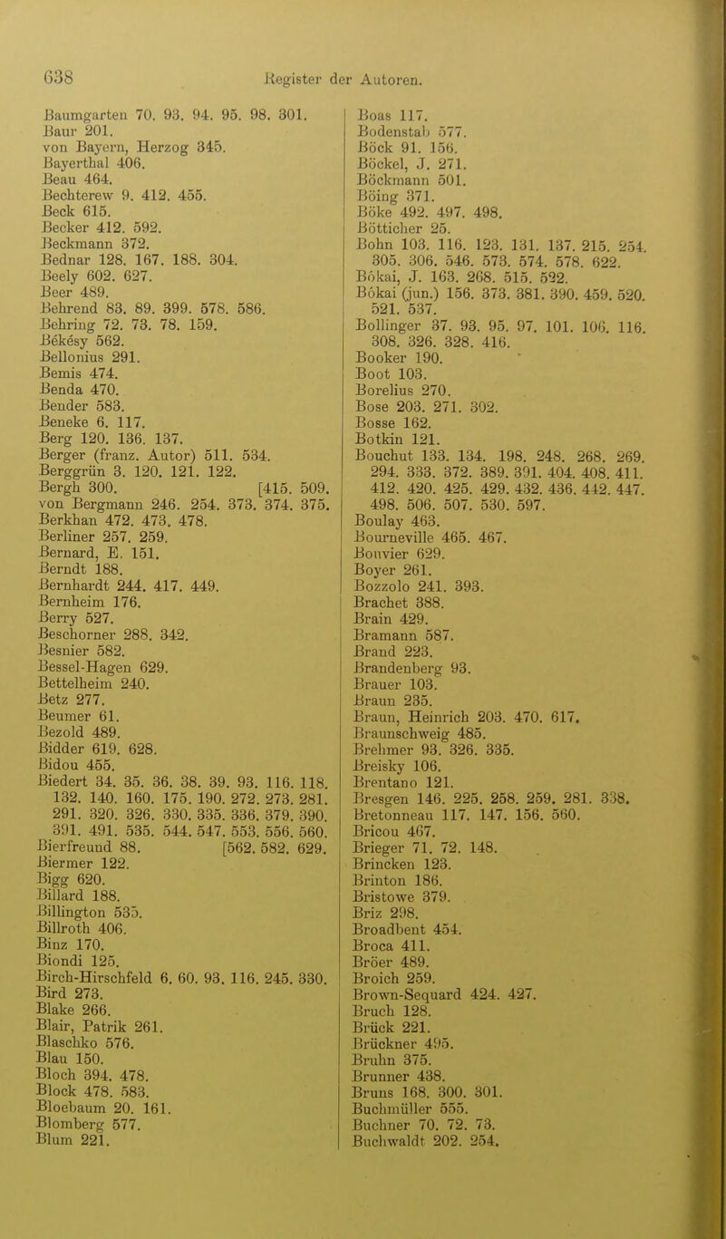 ßaumgarteii 70. 93. 94. 95. 98. 301. ßaur 201. von Bayern, Herzog 345. Bayerthal 406. Beau 464. Bechterew 9. 412. 455. Beck 615. Becker 412. 592. Beckmann 372. Bednar 128. 167. 188. 304. Beely 602. 627. Beer 489. Behrend 83. 89. 899. 578. 586. Behring 72. 73. 78. 159. Bekesy 562. Bellonius 291. Bemis 474. Benda 470. Bender 583. Beneke 6. 117. Berg 120. 136. 137. Berger (franz. Autor) 511. 534. Berggrün 3. 120. 121. 122. Bergh 300. [415. 509. von Bergmann 246. 254. 373. 374. 375, Berkhan 472. 473. 478. Berliner 257. 259. Bernard, E. 151. Berndt 188. Bernhardt 244, 417. 449. Bernheim 176. Berry 527. Beschorner 288. 342. Besnier 582. Bessel-Hagen 629. Bettelheim 240. Betz 277. Beumer 61. Bezold 489. Bidder 619. 628. ßidou 455. Biedert 34. 35. 36. 88. 39. 93. 116. 118. 132. 140. 160. 175. 190. 272. 273. 281. 291. 320. 326. 330. 335. 336. 379. 390. 391. 491. 535. 544, 547. 553. 556. 560. Bierfreund 88, [562. 582. 629. Biermer 122. Bigg 620. Billard 188. Billington 535. Bilboth 406. Binz 170. Biondi 125. Birch-Hirschfeld 6, 60. 93, 116. 245. 330. Bird 273. Blake 266. Blair, Patrik 261. Blaschko 576. Blau 150. Bloch 394. 478. Block 478. 583. Bloebaum 20. 161. Blomberg 577. Blum 221. Boas 117. Bodenstalj 577. Böck 91. 156. Bockel, J. 271. Böckmann 501. Boing 371. Boke 492. 497. 498. Bötticher 25. Bohn 103. 116. 123. 131. 137. 215. 254 305. 306. 546. 573. 574. 578. 622. Bokai, J. 163. 268. 515. 522. Bokai (jun.) 156. 373. 381. 390. 459. 520. 521. 537. Bollinger 37. 93. 95. 97. 101. 106. 116. 308. 326. 328. 416. Booker 190. Boot 103. Borelius 270. Bose 203. 271. 302. Bosse 162. Botkin 121. Bouchut 133. 134. 198. 248. 268. 269. 294. 333. 372. 389. 391. 404. 408. 411. 412. 420. 425. 429. 432. 436. 442. 447, 498. 506. 507. 530. 597. Boulay 463. Boui-neville 465. 467, Bonvier 629. Boyer 261. Bozzolo 241. 393. Brächet 388. Brain 429. Bramann 587. Brand 223. Brandenberg 93. Brauer 103. Braun 235. Braun, Heinrich 203. 470. 617. Braunschweig 485. Brehmer 93. 326. 335. Breisky 106. Brentano 121. Bresgen 146. 225. 258. 259. 281. 338. Bretonneau 117. 147. 156. 560. Bricou 467. Brieger 71. 72. 148. Brincken 123. Brinton 186. Bristowe 379. Briz 298. Broadbent 454. Broca 411. Bröer 489. Broich 259. Brown-Sequard 424. 427. Bruch 128. Brück 221. Brückner 495. Bruhn 375. Brunner 438. Bruns 168. 300. 301. Buchmüller 555. Buchner 70. 72. 73. Buchwaldt 202. 254.