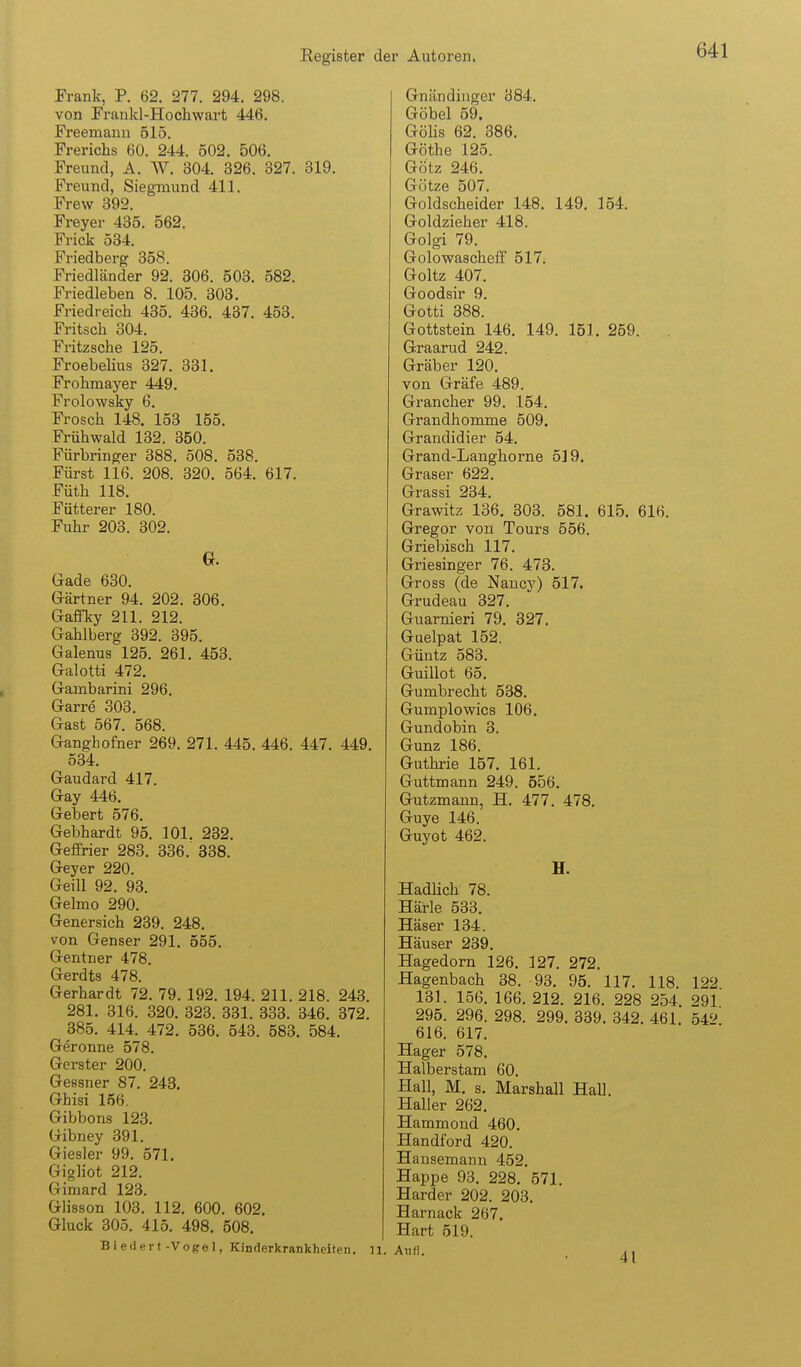 Frank, P. 62. 277. 294. 298. von Frankl-Hochwart 446. Freemanu 515. Frerichs 60. 244. 502. 506. Freund, A. AV. 304. 326. 327. 319. Freund, Siegmund 411. Frew 392. Freyer 435. 562. Frick 534. Friedberg 358. Friedländer 92. 306. 503. 582. Friedleben 8. 105. 303. Friedreich 435. 436. 437. 453. Fritsch 304. Fritzsche 125. Froebelius 327. 331. Frolimayer 449. Frolowsky 6. Frosch 148. 153 155. Frühwald 132. 350. Fürbringer 388. 508. 538. Füi-st 116. 208. 320. 564. 617. Füth 118. Fütterer 180. Fuhr 203. 302. G. Gade 630. Gärtner 94. 202. 306. Gafiky 211. 212. Gahlberg 392. 395. Galenus 125. 261. 453. Galotti 472. Gambarini 296. Garre 303. Gast 567. 568. Ganghofner 269. 271. 445. 446. 447. 449. 534. Gaudard 417. Gay 446. Gebert 576. Gebhardt 95. 101. 232. Geffrier 283. 336. 338. Geyer 220. Geill 92. 93. Gelmo 290. Genersich 239. 248, von Genser 291. 555. Gentner 478. Gerdts 478. Gerhardt 72. 79. 192. 194. 211. 218. 243, 281. 316. 320, 323. 331. 333. 346. 372. 385. 414. 472. 536. 543. 583. 584. Gerönne 578. Gerster 200. Gessner 87. 248. Ghisi 156. Gibbons 123. Gibney 391. Giesler 99. 571. Gigliot 212. Gimard 123. Glisson 103. 112. 600. 602. Gluck 305. 415. 498. 508. Biedert-Vogel, Kinderkrankheiten, n. Gnäiidiiiger 384. Göbel 59. Gölis 62. 386. Göthe 125. Götz 246. Götze 507. Goldscheider 148. 149. 154. Goldzieher 418. Golgi 79. Golowascheff 517. Goltz 407. Goodsir 9. Gotti 388. Gottstein 146. 149. 151, 259. Graarud 242. Gräber 120, von Gräfe 489. Grancher 99. 154. Grandhomme 509. Grandidier 54. Grand-Langhorne 5] 9. Graser 622. Grassi 234, Grawitz 136. 303. 581. 615. 616. Gregor von Tours 556. Griebisch 117. Griesinger 76. 473. Gross (de Nancy) 517. Grudeau 327. Guarnieri 79. 327. Guelpat 152. Güntz 583. Guillot 65, Gumbrecht 538, Gumplowics 106, Gundobin 3. Gunz 186. Guthrie 157. 161. Guttmann 249. 556, Gutzmann, H, 477. 478. Guye 146. Guyot 462. H. Hadlich 78. Härle 533. Häser 134. Häuser 239. Hagedorn 126. 127. 272. Hagenbach 38. 93. 95. 117. 118. 122 131. 156. 166. 212. 216. 228 254. 291 295, 296. 298. 299, 339, 342, 461 54'^ 616. 617. Hager 578, Halberstam 60, Hall, M. 8. Marshall Hall. Haller 262. Hammond 460. Handford 420. Hansemann 452. Happe 93. 228. 571. Härder 202. 203, Harnack 267. Hart 519.