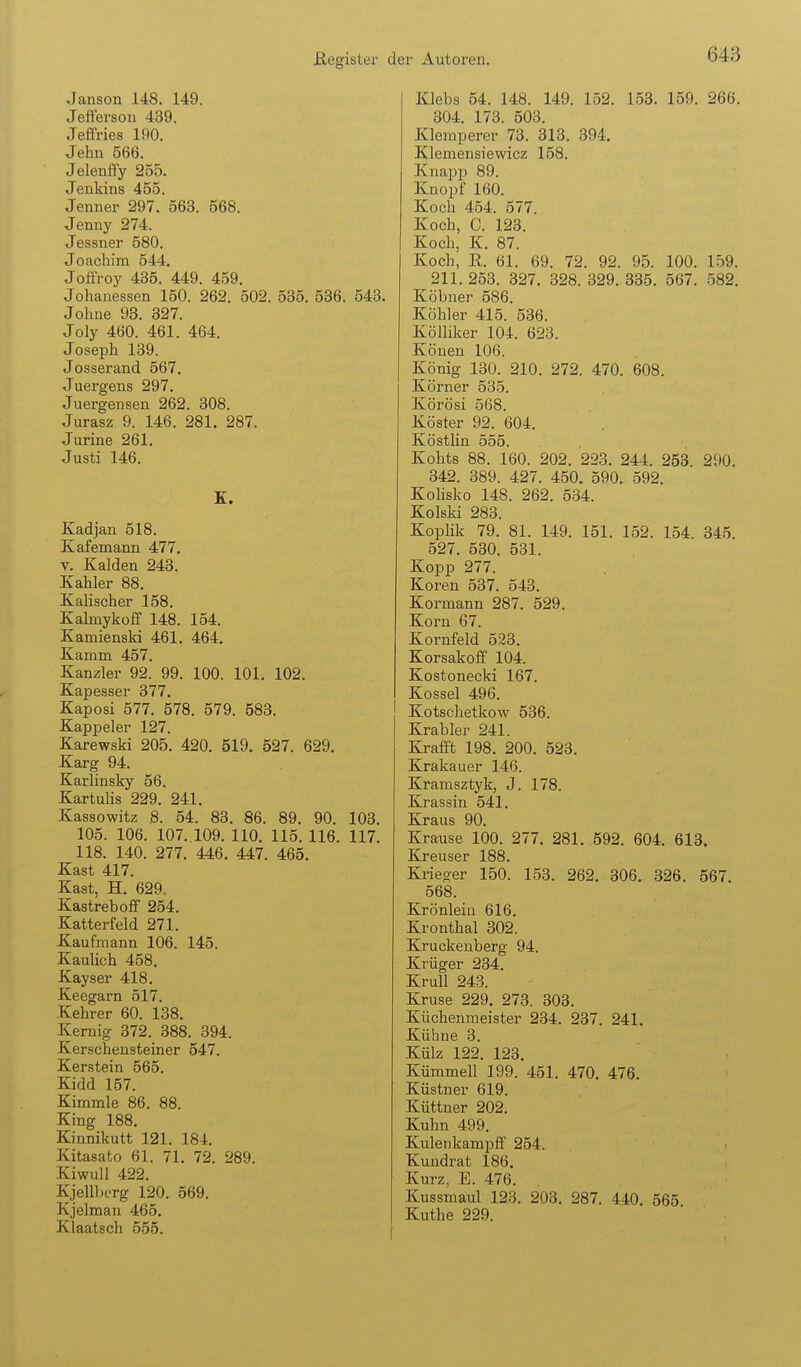 Jansen 148. 149. Jefterson 439. Jeffries 190. Jehn 566. Jelenffy 255. Jenkins 455. Jenner 297. 563. 568. Jennj' 274. Jessner 580. Joachim 544. Joffroy 435. 449. 459. Johanessen 150. 262. 502. 535. 536. 543. Johne 93. 327. Joly 460. 461. 464. Joseph 139. Josserand 567. Juergens 297. Juergensen 262. 308. Jurasz 9. 146. 281. 287. Jurine 261. Justi 146. K. Kadjan 518. Kafemann 477. V. Salden 243. Kahler 88. Kalischer 158. Kahnykoff 148. 154. Kamienski 461. 464. Kamm 457. Kanzler 92. 99. 100. 101. 102. Kapesser 377. Kaposi 577. 578. 579. 583. Kappeler 127. Karewski 205. 420. 519. 527. 629. Karg 94. Karlinsky 56. Kartuhs 229. 241. Kassowitz 8. 54. 83. 86. 89. 90. 103. 105. 106. 107. 109. 110. 115. 116. 117. 118. 140. 277. 446. 447. 465. Kast 417. Kast, H. 629. Kastreboff 254. Katterfeld 271. Kaufmann 106. 145. Kaulich 458. Kayser 418. Keegarn 517. Kehrer 60. 138. Kernig 372. 388. 394. Kerschensteiner 547. Kerstein 565. Kidd 157. Kimmle 86. 88. King 188. Kinnikutt 121. 184. Kitasato 61. 71. 72. 289. Kiwull 422. KjellbtTg 120. 569. Kjelman 465. Klaatsch 555. Klebs 54. 148. 149. 152. 153. 159. 266. 304. 173. 503. Klemperer 73. 313. 394. Klemensiewicz 158. KnapiJ 89. Knopf 160. Koch 454. 577. Koch, 0. 123. Koch, K. 87. Koch, R. 61. 69. 72. 92. 95. 100. 159. 211. 253. 327. 328. 329. 335. 567. 582. Köbner 586. Köhler 415. 536. Kölliker 104. 623. Könen 106. König 130. 210. 272. 470. 608. Körner 535. Körösi 568. Köster 92. 604. Köstlin 555. Kohts 88. 160. 202. 223. 244. 253 290. 342. 389. 427. 450. 590. 592. Kohsko 148. 262. 534. Kolski 283. Koplik 79. 81. 149. 151. 152. 154. 345. 527. 530. 531. Kopp 277. Koren 537. 543. Kormann 287. 529. Korn 67. Kornfeld 523. Korsakoff 104. Kostonecki 167. Kossei 496. Kotschetkow 536. Krabler 241. Krafft 198. 200. 523. Krakauer 146. Kramsztyk, J. 178. Krassin 541. Kraus 90. Krause 100. 277. 281. 592. 604. 613. Kreuser 188. Krieger 150. 153. 262. 306. 326. 567. 568. Krönlein 616. Kronthal 302. Kruckenberg 94. Krüger 234. KruU 243. Kruse 229. 273. 303. Küchenmeister 234. 237. 241. Kühne 3. Külz 122. 123. Kümmell 199. 451. 470. 476. Küstner 619. Küttner 202. Kuhn 499. Kulenkampff 254. Kundrat 186. Kurz, E. 476. Kussmaul 123. 203. 287. 440. 565 Küthe 229.