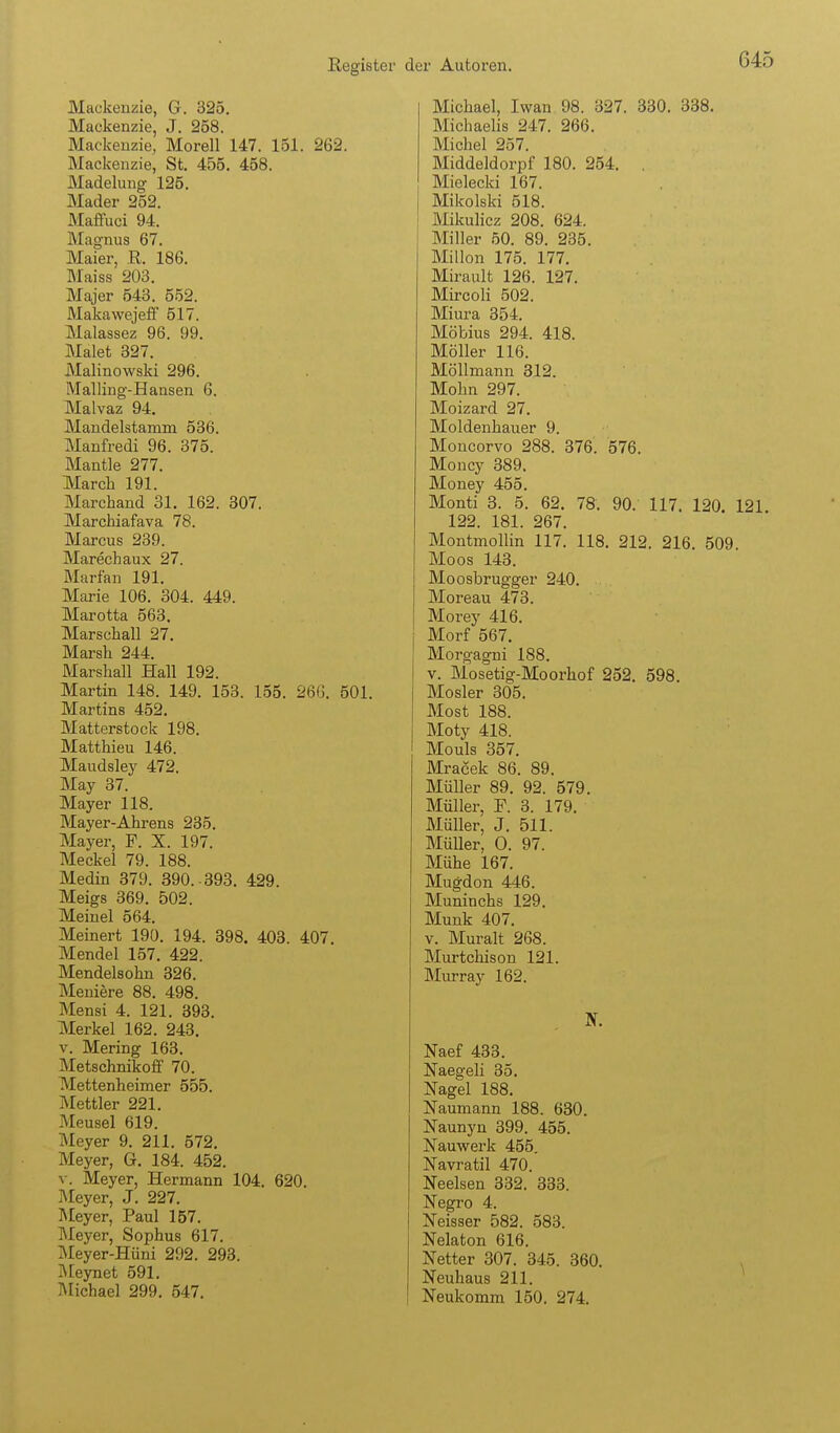 Mackenzie, G. 325, Mackenzie, J. 258. Mackeuzie, Morell 147. 151. 262. Mackenzie, St. 455. 458. Madelung 125. Mader 252. Maffuci 94. Magnus 67. Maier, E. 186. Maiss 203. Majer 543. 552. Makawejeff 517. Malassez 96. 99. Malet 327. JMalinowski 296, Malling-Hansen 6. Malvaz 94. Mandelstamm 536. Manfred! 96. 375. Hantle 277, March 191. Marchand 31. 162. 307. JVIarchiafava 78. Marcus 239. Marechaux 27. Marfan 191, Marie 106. 304. 449. Marotta 563. Marschall 27. Marsh 244. Marshall Hall 192. Martin 148. 149. 153. 155. 26G. 501. Martins 452, Matterstock 198. Matthieu 146. Maudsley 472. May 37. Mayer 118. Mayer-Ahrens 235. Mayer, F. X. 197. Meckel 79. 188. Medin 379. 390. -393. 429. Meigs 369. 502. Meinel 564. Meinert 190. 194. 398. 403. 407, Mendel 157, 422. Mendelsohn 326. Meniere 88. 498. Mensi 4. 121. 393. Merkel 162. 243. V, Mering 163. Metschnikoff 70. Mettenheimer 555. Mettler 221. Mensel 619. Meyer 9. 211. 572. Meyer, G. 184. 452. V. Meyer, Hermann 104. 620. Meyer, J. 227. Meyer, Paul 157. Meyer, Sophus 617. Meyer-Hüni 292. 293. I\[eynet 591. Michael 299. 547. Michael, Iwan 98. 327. 330. 338. Michaelis 247. 266. Michel 257. Middeldorpf 180. 254. . Mielecki 167. Mikolski 518. Mikulicz 208. 624. Miller 50. 89. 235. Millon 175. 177. Mirault 126. 127. Mircoli 502. Miura 354. Möbius 294. 418. Möller 116. Möllmann 312. Mohn 297. Moizard 27. Moldenhauer 9. Moncorvo 288. 376. 576. Moncy 389. Money 455. Monti 3. 5. 62, 78. 90. 117. 120. 121. 122. 181. 267. Montmollin 117. 118. 212, 216 509 Moos 143. Moosbrugger 240. Moreau 473. Morey 416. Morf 567, Morgagni 188. V. Mosetig-Moorhof 252. 598. Mosler 305. Most 188. Moty 418. Monis 857. Mracek 86. 89. Müller 89. 92. 579. Müller, F. 3. 179. Müller, J. 511. MüUer, 0. 97. Mühe 167. Mugdon 446. Muninchs 129. Münk 407. V. Muralt 268. Murtchison 121. Murray 162. Naef 433. Naegeli 35. Nagel 188. Naumann 188. 630. Naunyn 399. 455. Nauwerk 455. Navratil 470. Neelsen 332. 333. Negro 4. Neisser 582. 583. Nelaton 616. Netter 307. 345. 360. Neuhaus 211. Neukomm 150. 274.