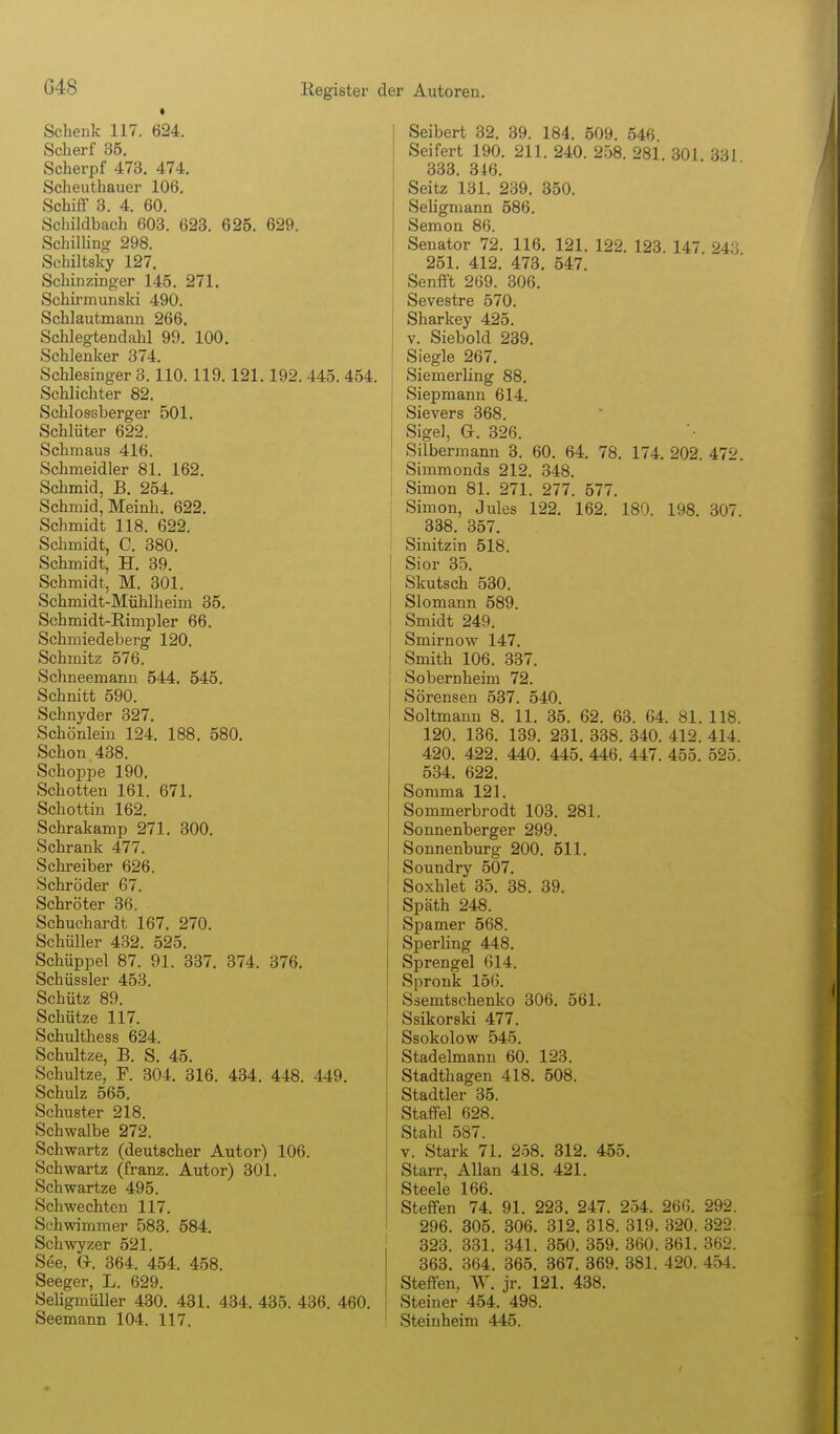 • Schenk 117. 624. Scherf 35. Scherpf 473. 474, Scheuthauer 106, Schiff 3. 4. 60. Schildbach 603. 623. 625. 629. Schilling 298. Schiltsky 127. Schinzinger 145. 271. Schirmunski 490. Schlautmann 266, Schlegtendahl 99. 100. Schlenker 374. Schlesinger 3.110.119.121.192. 445.4 Schlichter 82. Schlossberger 501. Schlüter 622. Schmaus 416. Schmeidler 81. 162. Schmid, B. 254. Schmid, Meinh. 622. Schmidt 118. 622. Schmidt, C. 380. Schmidt, H. 39. Schmidt, M. 301. Schmidt-Mühlheim 35. Schmidt-Rimpler 66. Schmiedeberg 120. Schmitz 576. Schneemann 544. 545. Schnitt 590. Schnyder 327. Schönleiu 124. 188. 580. Schon.438. Schoppe 190. Schotten 161. 671. Schottin 162. Schrakamp 271. 300. Schrank 477. Schreiber 626. Schröder 67. Schröter 36. Schuchardt 167. 270. Schüller 432. 525. Schüppel 87. 91. 337. 374. 376. Schüssler 453. Schütz 89. Schütze 117. Schulthess 624. Schnitze, B. S. 45. Schnitze, F. 304. 316. 434. 448. 449. Schulz 565. Schuster 218. Schwalbe 272. Schwartz (deutscher Autor) 106. Schwartz (franz. Autor) 301. Schwartze 495. Schwechten 117. Schwimmer 583. 584. Schwyzer 521. See, G. 364. 454. 458. Seeger, L. 629. Seligmüller 430. 431. 434. 435. 436. 460. Seemann 104. 117. Seibert 32. 39. 184. 509. 546 Seifert 190. 211. 240. 258. 281 301 331 333. 346. Seitz 131. 239. 350. Seligmann 586. Semon 86. Senator 72. 116. 121. 122. 123. 147 243 251. 412. 473. 547. Senfft 269. 306. Sevestre 570. Sharkey 425. V. Siebold 239. Siegle 267. Siemerling 88. Siepmann 614. Sievers 368. Sigel, a. 326. Silbermann 3. 60. 64. 78. 174, 202. 472. Simmonds 212. 348. Simon 81. 271. 277. 577. ! Simon, Jules 122. 162, 180. 198. 307. 338. 357. Sinitzin 518. Sior 35. Skutsch 530. Slomann 589. Smidt 249. Smirnow 147. Smith 106. 337. Sobernheim 72. Sörensen 537. 540. Soltmann 8. 11. 35. 62. 63. 64. 81. 118. 120. 136. 139. 231. 338. 340. 412. 414. 420. 422. 440. 445. 446. 447. 455. 525. 534. 622. Somma 121. Sommerbrodt 103. 281. Sonnenberger 299. Sonnenburg 200. 511. Soundry 507. Soxhlet 35. 38. 39. Späth 248. Spamer 568. Sperling 448. Sprengel 614. Spronk 156. Ssemtschenko 306. 561. Ssikorski 477. Ssokolow 545. Stadelmanu 60. 123. Stadthagen 418. 508. Stadtler 35. Staffel 628. Stahl 587. V. Stark 71. 258. 312. 455. Starr, Allan 418. 421. Steele 166. Steffen 74. 91. 223. 247. 254. 26G. 292. 296. 305. 306. 312. 318. 319. 320. 322. 323. 331. 341. 350. 359. 360. 361. 362. 363, 364. 365. 367, 369. 381. 420. 454. Steffen. W, jr. 121. 438, Steiner 454, 498. ' Steinheim 445.