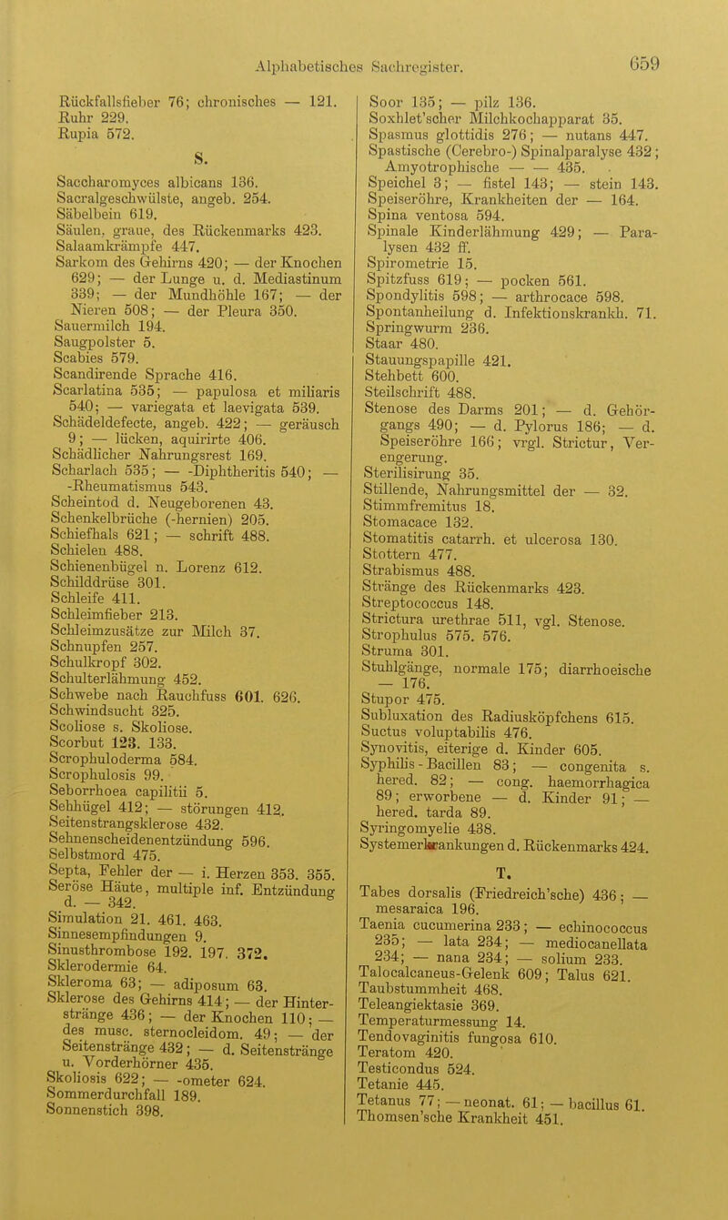 Rückfallsfieber 76; chronisches — 121. Ruhr 229. Rupia 572. s. Saccharomyces albicans 136. Sacralgeschwülste, angeb. 254. Säbelbein 619. Säulen, graue, des Rückenmarks 423. Salaanikrämpie 447. Sarkom des Grehirns 420; — der Knochen 629; — der Lunge u. d. Mediastinum 339; — der Mundhöhle 167; — der Nieren 508; — der Pleura 350. Sauermilch 194. Saugpolster 5. Scabies 579. Scandirende Sprache 416. Scarlatina 535; — papulosa et miharis 540; — variegata et laevigata 539. Schädeldefecte, angeb. 422; — geräusch 9; —• lücken, aquirirte 406. Schädhcher Nahrungsrest 169. Scharlach 535 ; Diphtheritis 540; — -Rheumatismus 543. Scheintod d. Neugeborenen 43. Schenkelbrüche (-hernien) 205. Schiefhals 621; — schrift 488. Schielen 488. Schienenbügel n. Lorenz 612. Schilddrüse 301. Schleife 411. Schleimfieber 213. Schleimzusätze zur Milch 37. Schnupfen 257. Schulkropf 302. Schulterlähmung 452. Schwebe nach Rauchfuss 601. 626. Schwindsucht 325. Scoliose s. Skoliose. Scorbut 123. 133. Scrophuloderma 584. Scrophulosis 99. Seborrhoea capilitii 5. Sehhügel 412; — Störungen 412, Seitenstrangsklerose 432. Sehnenscheidenentzündung 596. Selbstmord 475. Septa, Fehler der — i. Herzen 353. 355. Seröse Häute, multiple inf. Entzündung Simulation 21. 461. 463, Sinnesempfindungen 9, Sinusthrombose 192, i97, 372. Sklerodermie 64. Skieroma 63; — adiposum 63. Sklerose des Gehirns 414; — der Hinter- stränge 436; — der Knochen 110; — des musc. sternocleidom. 49; — der Seitenstränge 432; — d. Seitenstränge u. Vorderhörner 435. Skoliosis 622; ometer 624. Sommerdurchfall 189. Sonnenstich 398. Soor 135; — pilz 136. Soxhlet'sche.r Milchkochapparat 35. Spasmus glottidis 276; — nutans 447. Spastische (Cerebro-) Spinalparalyse 432; Amyotrophische — — 435. Speichel 3; — fistel 143; — stein 143. Speiseröhre, Krankheiten der — 164. Spina ventosa 594. Spinale Kinderlähmung 429; — Para- lysen 432 ff. Spirometrie 15. Spitzfuss 619; — pocken 561. Spondylitis 598; — arthrocace 598. Spontanheilung d. Infektionskrankh. 71. Springwurra 236. Staar 480. Stauungspapille 421. Stehbett 600. Steilschrift 488. Stenose des Darms 201; — d. Gehör- gangs 490; — d. Pylorus 186; — d. Speiseröhre 166; vrgl. Strictur, Ver- engerung. Sterilisirung 35. Stillende, Nahrungsmittel der — 32. Stimmfremitus 18. Stomacace 132. Stomatitis catarrh. et ulcerosa 130 Stottern 477. Strabismus 488. Stränge des Rückenmarks 423. Streptococcus 148. Strictura urethrae 511, vgl. Stenose. Strophulus 575. 576. Struma 301. Stuhlgänge, normale 175; diarrhoeische — 176. Stupor 475. Subluxation des Radiusköpfchens 615. Suctus voluptabihs 476. Synovitis, eiterige d. Kinder 605. Syphilis - Bacillen 83; — congenita s. hered. 82; — cong. haemorrhagica 89; erworbene — d. Kinder 91; — hered. tarda 89. Syringomyelie 438. Systemerkrankungen d. Rückenmarks 424. T. Tabes dorsalis (Friedreich'sche) 436; mesaraica 196. Taenia cucumerina 233; — echinococcus 235; — lata 234; — mediocanellata 234; — nana 234; — solium 233. Talocalcaneus-Gelenk 609; Talus 621. Taubstummheit 468. Teleangiektasie 369. Temperaturmessung 14. Tendovaginitis fungosa 610. Teratom 420. Testicondus 524. Tetanie 445. Tetanus 77; — neonat. 61; — bacillus 61 Thomsen'sche Krankheit 451.