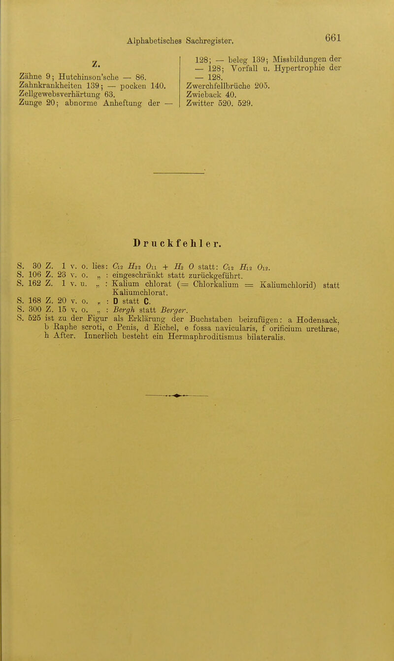 „ 128; — beleg 139; Missbildungen der ^* — 128; Vorfall u. Hypertrophie der Zähne 9; Hutchinson'sche — 86. — 128, Zahnkrankheiten 139; — pocken 140. Zwerchfellbrüche 205. Zellgewebsverhärtung 63. Zwieback 40. Zunge 20; abnorme Anheftung der — Zwitter 520. 529. Druckfehler. S. 30 Z. 1 V. o. lies: Cxi. H21 On H2 0 statt: C12 fii2 Oia. S. 106 Z. 23 V. 0. „ : eingeschränkt statt zurückgeführt. S. 162 Z. 1 V. u. „ : Kahum chlorat (= Chlorkalium = Kaliumchlorid) statt KaUumchlorat. S. 168 Z. 20 V. 0. ^ : D statt C. S. 300 Z. 15 V. 0. „ : Bergh statt Berger. S. 525 ist zu der Figur als Erklärung der Buchstaben beizufügen: a Hodensack, b Eaphe scroti, c Penis, d Eichel, e fossa navicularis, f orificium urethrae, h After. Innerlich besteht ein Hermaphroditismus bilateralis.