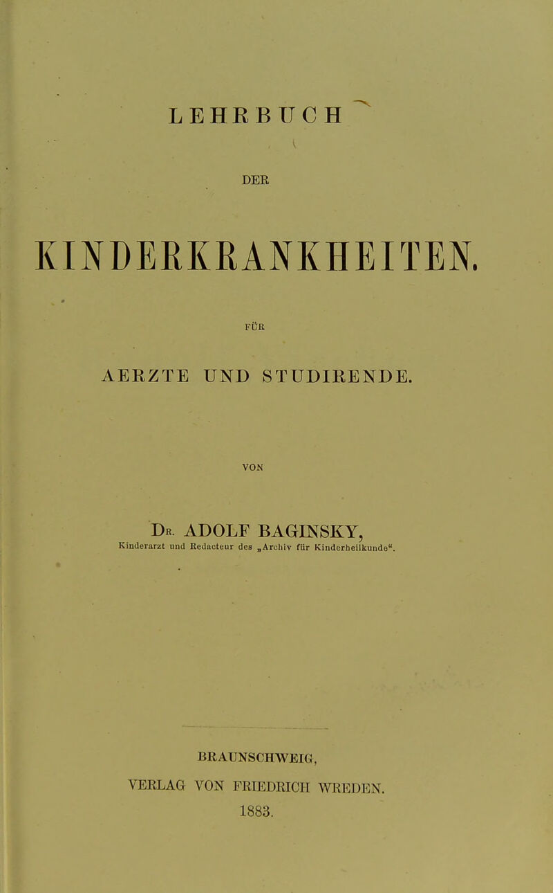 LEHRBÜCH DER KINDERKRANKHEITEN. FÜR AERZTE UND STÜDIRENDE. VON Dr. ADOLF BAGESfSKY, Kinderarzt und Redacteur des „Archiv für Kinderheilkunde. BRAUNSCHWEIG, VERLAG VON FRIEDRICH WREDEN. 1883.