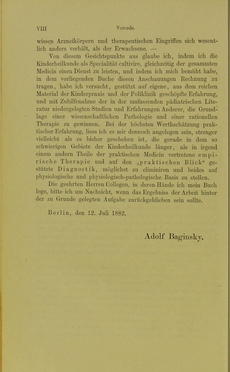 wissen Arzneikörpern und therapeutischen Eingriffen sich wesent- lich anders verhält, als der Erwachsene. — Von diesem Gesichtspunkte aus glaube ich, indem ich die Kinderheilkunde als Specialität cultivire, gleichzeitig der gesammten Medicin einen Dienst zu leisten, und indem ich mich bemüht habe, in dem vorliegenden Buche diesen Anschauungen Rechnung zu tragen, habe ich versucht, gestützt auf eigene, aus dem reichen Material der Kinderpraxis und der Polildinik geschöpfte Erfahrung, und mit Zuhilfenahme der in der umfassenden pädiatrischen Lite- ratur niedergelegten Studien und Erfahrungen Anderer, die Grund- lage einer wissenschaftHchen Pathologie und einer rationellen Therapie zu gewinnen. Bei der höchsten Werthschätzung prak- tischer Erfahrung, Hess ich es mir dennoch angelegen sein, strenger vielleicht als es bisher geschehen ist, die gerade in dem so schwierigen Gebiete der Kinderheilkunde länger, als in ii-gend einem andern Theile der praktischen Medicin vertretene empi- rische Therapie und auf den „praktischen Blick ge- stützte Diagnostik, möglichst zu eliminiren und beides auf physiologische und physiologisch-pathologische Basis zu stellen. Die geehrten Herren CoUegen, in deren Hände ich mein Buch lege, bitte ich um Nachsicht, wenn das Ergebniss der Arbeit hinter der zu Grunde gelegten Aufgabe zurückgebheben sein sollte. Berlin, den 12. JuH 1882. Adolf Bag'inskj.