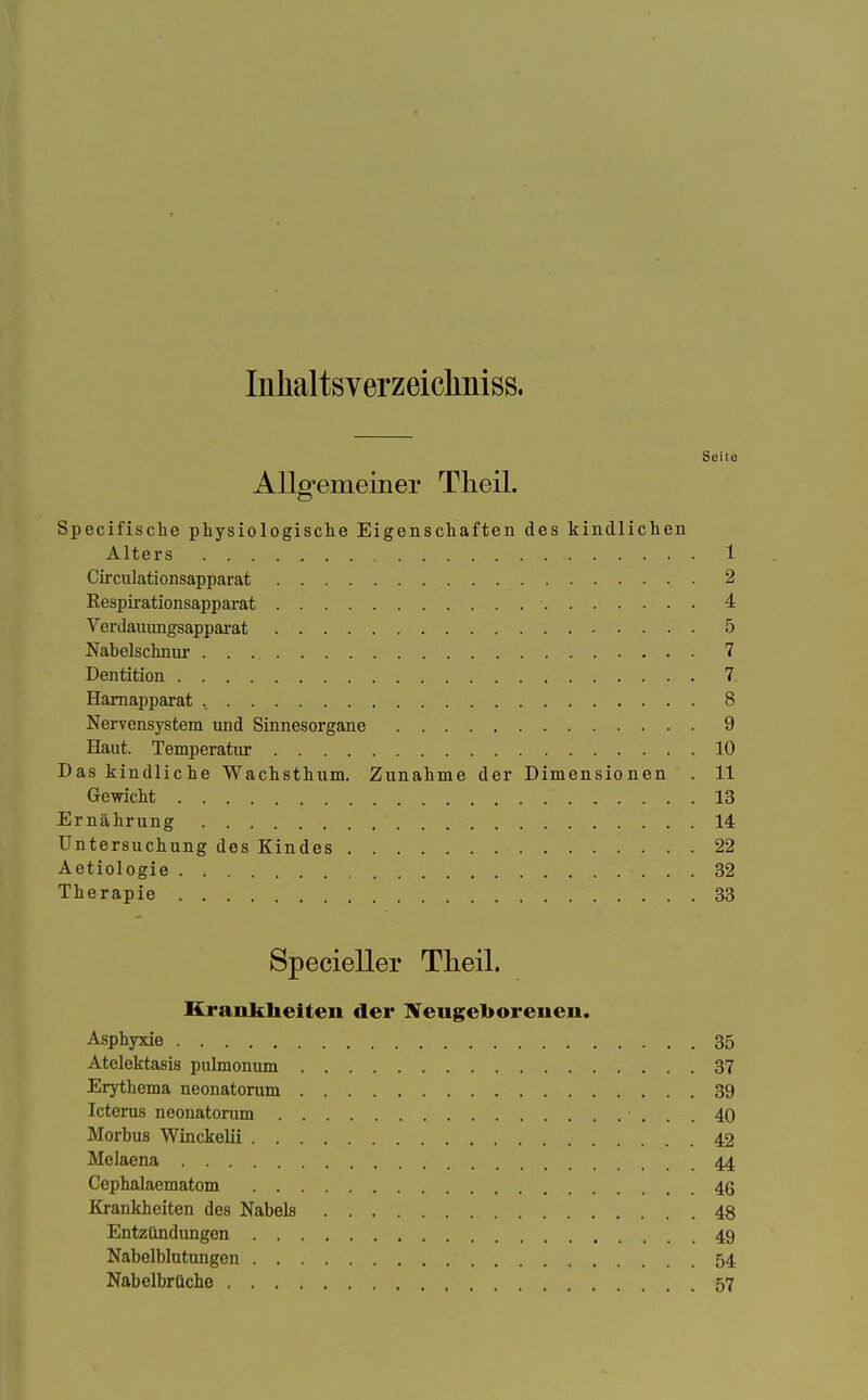 Inhaltsverzeicliniss. Seite Allg'emeiner Theil. Specifische physiologische Eigenschaften des kindlichen Alters 1 Circulationsapparat 2 Eespirationsapparat 4 Verdauungsapparat 5 Nabelschnur 7 Dentition 7 Hamapparat 8 Nervensystem und Sinnesorgane 9 Haut. Temperatur 10 Das kindliche Wachsthum. Zunahme der Dimensionen . 11 Gewicht 13 Ernährung 14 Untersuchung des Kindes 22 Aetiologie 32 Therapie 33 Specieller Theil. Krankheiten der Neugeborenen. Asphyxie 35 Atelektasis pulmonum 37 Erythema neonatorum 39 Icterus neonatorum 40 Morbus Winckelii 42 Melaena 44 Cephalaematom 46 Krankheiten des Nabels 48 Entzündimgen 49 Nabelblutungen 54 Nabelbrüche 57