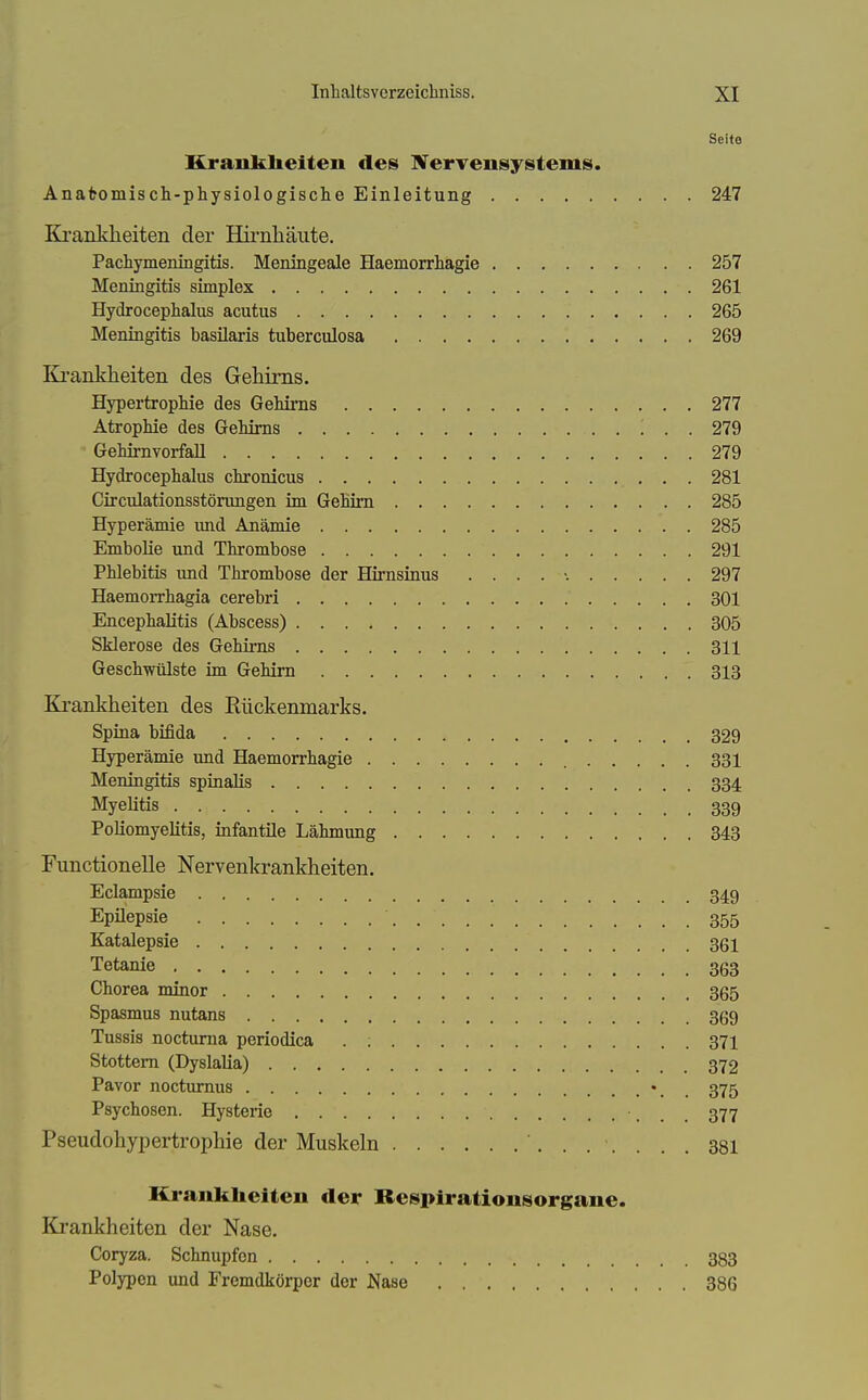 Seifo Krankheiten des ÜVervensystems. Anafcomisch-physiologisclie Einleitung 247 Ki'anklieiten der Hirnhäute. Pachymeningitis. Meningeale Haemorrhagie 257 Meningitis simplex 261 Hydrocephalus acutus 265 Meningitis basüaris tuberculosa 269 Kranklieiten des Gehirns. Hypertropliie des GeMi*ns 277 Atrophie des Gehirns 279 • Gehirnvorfall 279 Hydrocephalus chronicus 281 Circulationsstörungen im Gehirn 285 Hyperämie und Anämie 285 EmboUe und Thrombose 291 Phlebitis und Thrombose der Hirnsinus 297 Haemorrhagia cerebri 301 Encephalitis (Abscess) 305 Sklerose des Gehirns 311 Geschwülste im Gehirn 313 Krankheiten des Rückenmarks. Spina bifida 329 Hyperämie imd Haemorrhagie 331 Meningitis spinalis 334 Myelitis 339 Poliomyelitis, infantile Lähmung 343 Functionelle Nervenkrankheiten. Eclampsie 349 Epüepsie 355 Katalepsie 36i Tetanie 363 Chorea minor 365 Spasmus nutans 369 Tussis nocturna periodica . ; 371 Stottern (Dyslalia) 372 Pavor noctumus 375 Psychosen. Hysterie 377 Pseudohypertrophie der Muskeln 381 Krankheiten der Respiratiousorgane. Krankheiten der Nase. Coryza. Schnupfen 333 Polypen und Fremdkörper der Nase 386