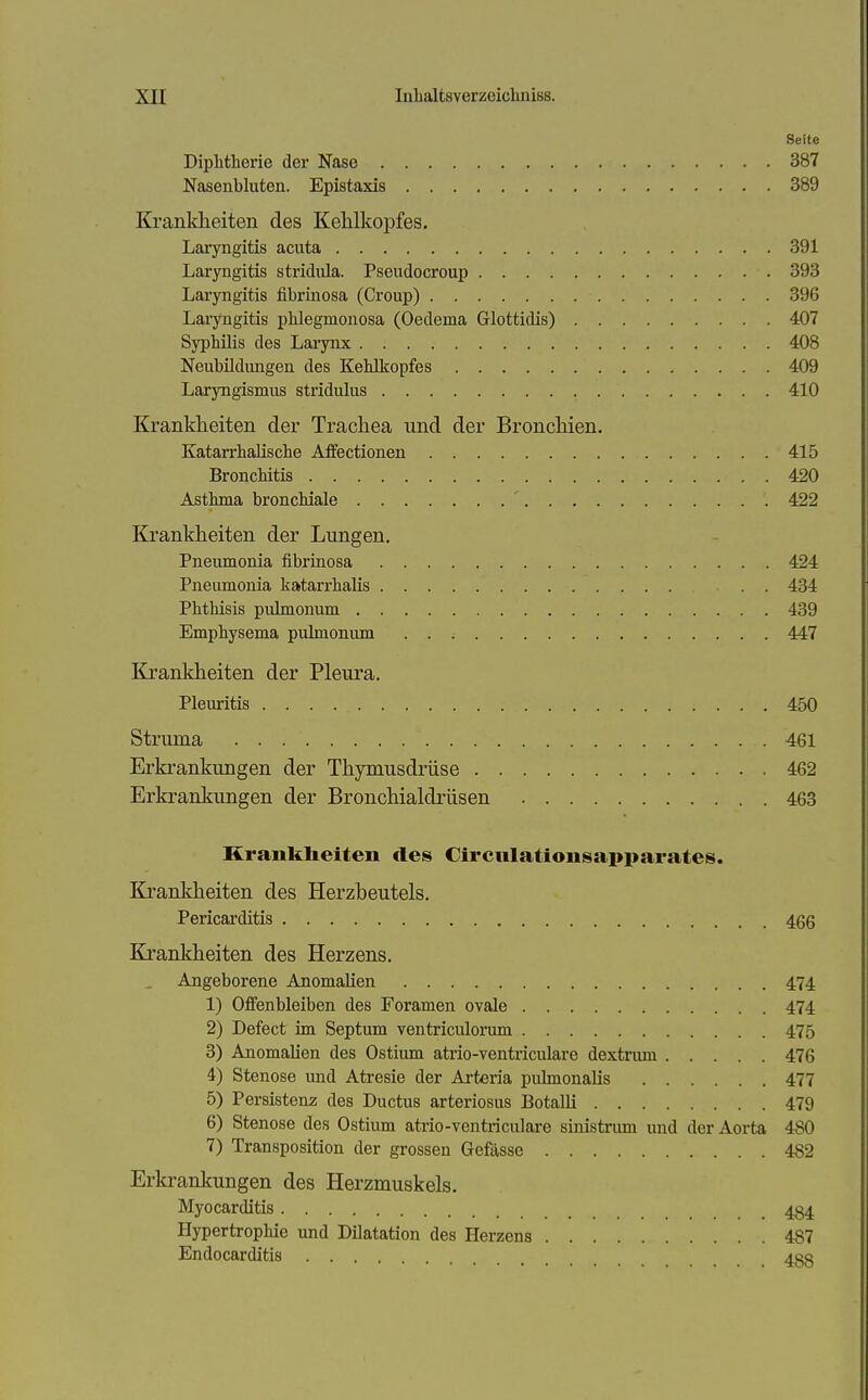 Seite Diphtherie der Nase 387 Nasenbluten. Epistaxis 389 Krankheiten des Kelilkopfes. Laryngitis acuta 391 Laryngitis stridiüa. Pseudocroup 393 Laryngitis fibrinosa (Croup) 396 Laryngitis phlegmonosa (Oedema Glottidis) 407 Syphilis des Larynx 408 Neubildungen des Kehlkopfes 409 Laryngismus stridulus 410 Krankheiten der Trachea und der Bronchien. Katarrhalische Affectionen 415 Bronchitis 420 Asthma bronchiale 422 Krankheiten der Lungen. Pneumonia fibrinosa 424 Pneumonia katarrhalis . . 434 Phthisis pulmonum 439 Emphysema pulmoniun 447 Krankheiten der Pleura. Pleuritis 450 Struma 461 Erkrankungen der Thymusdrüse 462 Erkrankungen der Bronchialdrüsen 463 Kranklieiteii des Circiilatiousapparates. Krankheiten des Herzbeutels. Pericarditis 466 Krankheiten des Herzens. Angeborene Anomalien 474 1) Offenbleiben des Foramen ovale 474 2) Defect im Septum ventriculorum 475 3) Anomalien des Ostium atrio-ventricularc dextrum 476 4) Stenose und Atresie der Arteria pulmonalis 477 5) Persistenz des Ductus arteriosus Botalli 479 6) Stenose des Ostium atrio-ventriculare sinistrum und der Aorta 480 7) Transposition der grossen Gefässe 482 Erkrankungen des Herzmuskels. Myocarditis 434 Hypertrophie und Dilatation des Herzens 487 Endocarditis 4gg