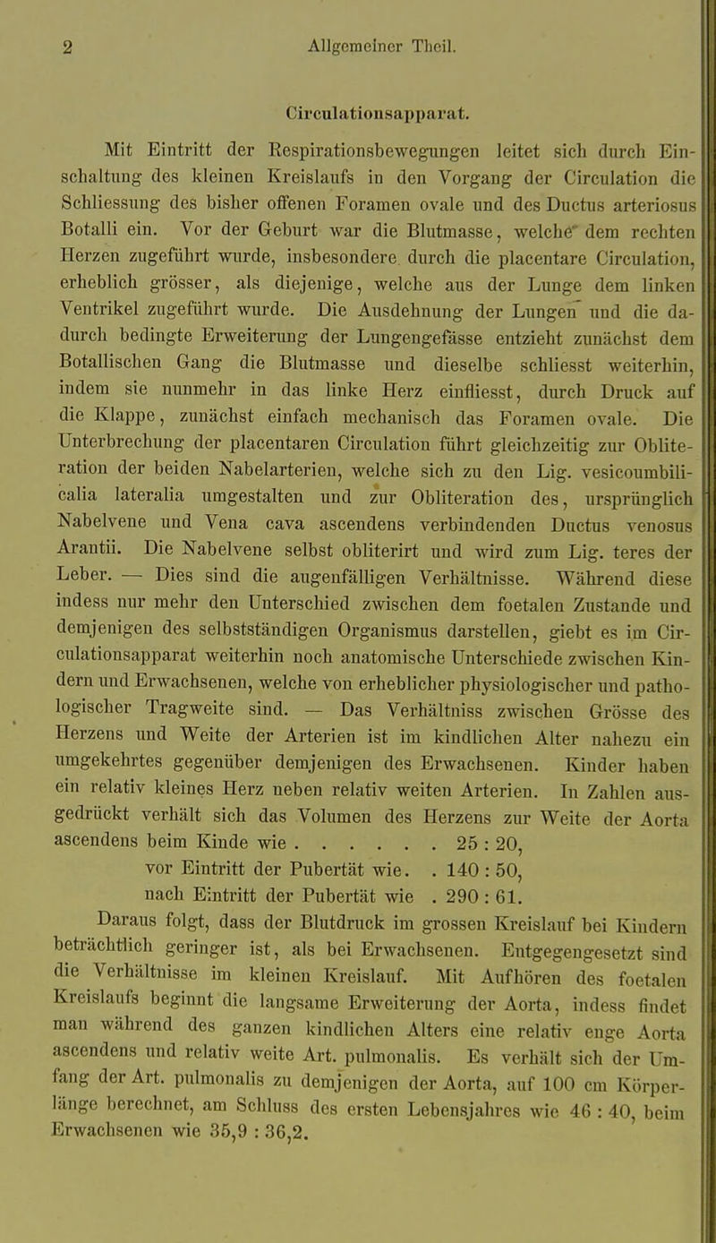 Circulationsapparat. Mit Eintritt der Respirationsbewegungen leitet sich durch Ein- schaltung des kleinen Kreislaufs in den Vorgang der Circulation die Schliessung des bisher offenen Foramen ovale und des Ductus arteriosuf? Botalli ein. Vor der Geburt war die Blutmasse, welche' dem rechten \ Herzen zugeführt wurde, insbesondere, durch die placentare Circulation, erheblich grösser, als diejenige, welche aus der Lunge dem linken Ventrikel zugeführt wurde. Die Ausdehnung der Lungen und die da- durch bedingte Erweiterung der Lungengefässe entzieht zunächst dem , Botallischen Gang die Blutmasse und dieselbe schliesst weiterhin, indem sie nunmehr in das linke Herz einfliesst, durch Druck auf' die Klappe, zunächst einfach mechanisch das Foramen ovale. Die : Unterbrechung der placentaren Circulation führt gleichzeitig zur Oblite- I ration der beiden Nabelarterien, welche sich zu den Lig. vesicoumbili- ; calia lateralia umgestalten und zur Obliteration des, ursprünglich ' Nabelvene und Vena cava ascendens verbindenden Ductus venosus i Arantii. Die Nabelvene selbst obliterirt und wird zum Lig, teres der : Leber. — Dies sind die augenfälligen Verhältnisse. Während diese indess nur mehr den Unterschied zwischen dem foetalen Zustande und demjenigen des selbstständigen Organismus darstellen, giebt es im Cir- \ culationsapparat weiterhin noch anatomische Unterschiede zwischen Kin- dern und Erwachsenen, welche von erheblicher physiologischer und patho- ' logischer Tragweite sind. — Das Verhältniss zwischen Grösse des : Herzens und Weite der Arterien ist im kindlichen Alter nahezu ein umgekehrtes gegenüber demjenigen des Erwachsenen. Kinder haben ein relativ kleines Herz neben relativ weiten Arterien. In Zahlen aus- gedrückt verhält sich das Volumen des Herzens zur Weite der Aorta ascendens beim Kinde wie 25 : 20, vor Eintritt der Pubertät wie. . 140 : 50, nach Eintritt der Pubertät wie . 290 : 61, Daraus folgt, dass der Blutdruck im grossen Kreislauf bei Kindern beträchtlich geringer ist, als bei Erwachsenen, Entgegengesetzt sind die Verhältnisse im kleinen Kreislauf, Mit Aufhören des foetalen Kreislaufs beginnt die langsame Erweiterung der Aorta, indess findet ' man während des ganzen kindlichen Alters eine relativ enge Aorta ascendens und relativ weite Art. pulmonalis. Es verhält sich der Um- fang der Art. pulmonalis zu demjenigen der Aorta, auf 100 cm Körper- länge berechnet, am Schluss des ersten Lebensjahres wie 46 : 40, beim Erwachsenen wie 35,9 : 36,2.