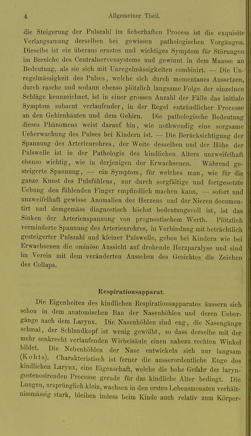 die Steigerung der Pulszalil im fieberhaften Process ist die exquisite Verlangsamung derselben bei gewissen pathologischen Vorgängen. Dieselbe ist ein überaus ernstes und wichtiges Symptom für Störungen im Bereiche des Centrainervensystems und gewinnt in dem Maasse an Bedeutung, als sie sich mit Unregelmässigkeiten combinirt. — Die Un- regelmässigkeit des Pulses, welche sich durch momentanes Aussetzen, durch rasche und sodann ebenso plötzlich langsame Folge der einzelnen Schläge kennzeichnet, ist in einer grossen Anzahl der Fälle das initiale Symptom subacut verlaufender, in der Regel entzündlicher Processe an den Gehirnhäuten und dem Gehirn. Die pathologische Bedeutung dieses Phänomens weist darauf hin, wie nothwendig eine sorgsame Ueberwachung des Pulses bei Kindern ist. — Die Berücksichtigung der Spannung des Arterienrohres, der Weite desselben und der Höhe der Pulswelle ist in der Pathologie des kindlichen Alters unzweifelhaft ebenso wichtig, wie in derjenigen der Erwachsenen. Während ge- steigerte Spannung, — ein Symptom, für welches man, wie für die ganze Kunst des Pulsfühlens, nur durch sorgfältige und fortgesetzte Uebung den fühlenden Finger empfindlich machen kann, — sofort und unzweifelhaft gewisse Anomalien des Herzens und der Nieren documen- tirt und demgemäss diagnostisch höchst bedeutungsvoll ist, ist das Sinken der Arterienspannung von prognostischem Werth. Plötzlich verminderte Spannung des Arterienrohres, in Verbindung mit beträchtlich gesteigerter Pulszahl und kleiner Pulswelle, geben bei Kindern wie bei Erwachsenen die ominöse Aussicht auf drohende Herzparalyse und sind im Verein mit dem veränderten Aussehen des Gesichtes die Zeichen des Collaps. Respirationsapparat. Die Eigenheiten des kindlichen Respirationsapparates äussern sich schon in dem anatomischen Bau der Nasenhöhlen und deren üeber- gange nach dem Larynx. Die Nasenhöhlen sind eng, die Nasengänge schmal,, der Schlundkopf ist wenig gewölbt, so dass derselbe mit der mehr senkrecht verlaufenden Wirbelsäule einen nahezu rechten Winkel bildet. Die Nebenhöhlen der Nase entwickeln sich nur laugsam (Kohts). Charakteristisch ist ferner die ausserordentliche Enge des kindlichen Larynx, eine Eigenschaft, welche die hohe Gefahr der laryn- gostenosirenden Processe gerade für das kindliche Alter bedingt. Die Lungen, ursprünglich klein, wachsen in den ersten Lebensmonaten verhält- nissmässig stark, bleiben indess beim Kinde auch relativ zum Körper-