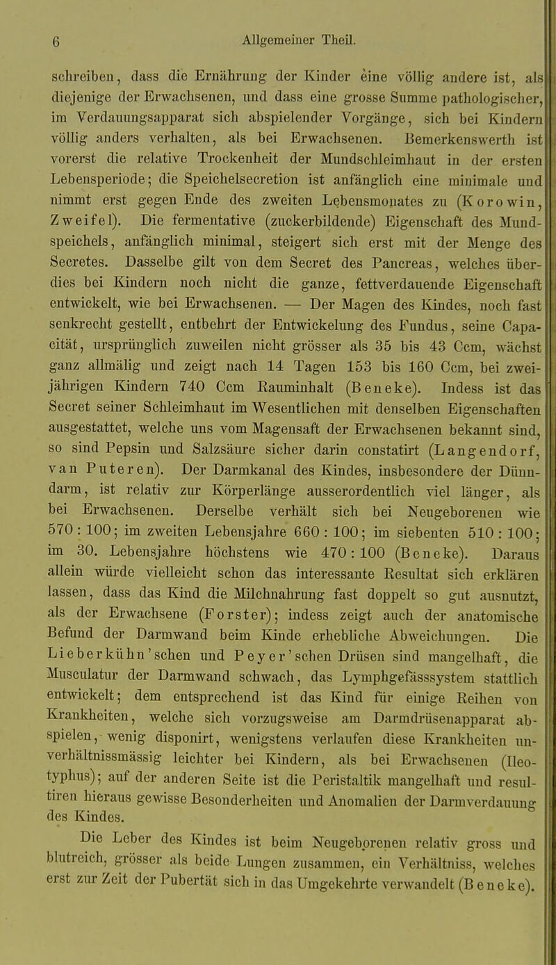 schreiben, dass die Ernährung der Kinder eine völlig andere ist, als diejenige der Erwachsenen, und dass eine grosse Summe pathologischer, im Verdauungsapparat sich abspielender Vorgänge, sich bei Kindern völlig anders verhalten, als bei Erwachsenen. Beraerkenswerth ist vorerst die relative Trockenheit der Mundschleimhaut in der ersten Lebensperiode; die Speichelsecretion ist anfänglich eine minimale und nimmt erst gegen Ende des zweiten Lebensmonates zu (Korowin, Zweifel). Die fermentative (zuckerbildende) Eigenschaft des Mund- speichels, anfänglich minimal, steigert sich erst mit der Menge des Secretes. Dasselbe gilt von dem Secret des Pancreas, welches über- dies bei Kindern noch nicht die ganze, fettverdauende Eigenschaft entwickelt, wie bei Erwachsenen. — Der Magen des Kindes, noch fast senkrecht gestellt, entbehrt der Entwickelung des Fundus, seine Capa- cität, ursprünglich zuweilen nicht grösser als 35 bis 43 Ccm, wächst ganz allmälig und zeigt nach 14 Tagen 153 bis 160 Ccm, bei zwei- jährigen Kindern 740 Ccm Rauminhalt (Beneke). Indess ist das Secret seiner Schleimhaut im Wesentlichen mit denselben Eigenschaften ausgestattet, welche uns vom Magensaft der Erwachsenen bekannt sind, so sind Pepsin und Salzsäure sicher darin constatirt (Langendorf, van Puteren). Der Darmkanal des Kindes, insbesondere der Dünn- darm, ist relativ zur Körperlänge ausserordentlich viel länger, als bei Erwachsenen. Derselbe verhält sich bei Neugeborenen wie 570 : 100; im zweiten Lebensjahre 660 : 100; im siebenten 510 : 100; im 30. Lebensjahre höchstens wie 470:100 (Beneke). Daraus allein würde vielleicht schon das interessante Resultat sich erklären lassen, dass das Kind die Milchnahrung fast doppelt so gut ausnutzt, als der Erwachsene (Porster); indess zeigt auch der anatomische Befund der Darmwand beim Kinde erhebliche Abweichungen. Die Lieberkühn'schen und Pey er'sehen Drüsen sind mangelhaft, die Musculatur der Darmwand schwach, das Lymphgefässsystem stattlich entwickelt; dem entsprechend ist das Kind für einige Reihen von Krankheiten, welche sich vorzugsweise am Darmdrüsenapparat ab- spielen, wenig disponirt, wenigstens verlaufen diese Krankheiten un- verhältnissmässig leichter bei Kindern, als bei Erwachsenen (Ileo- typhus); auf der anderen Seite ist die Peristaltik mangelhaft und resul- tiren hieraus gewisse Besonderheiten und Anomalien der Darmverdauung des Kindes. Die Leber des Kindes ist beim Neugeborenen relativ gross und blutreich, grösser als beide Lungen zusammen, ein Verhältniss, welches erst zur Zeit der Pubertät sich in das Umgekehrte verwandelt (Beneke).