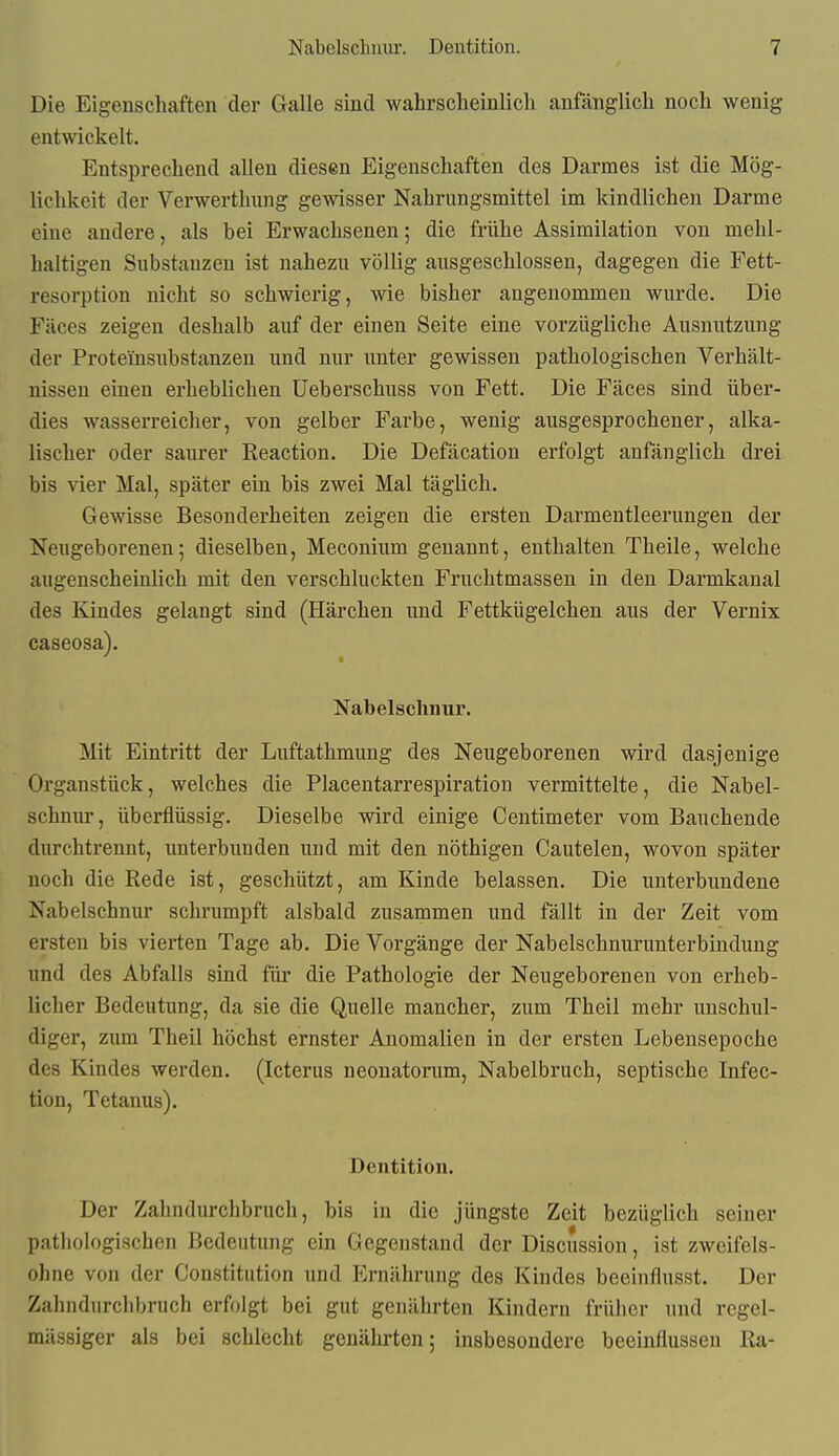 Die Eigenschaften der Galle sind wahrsclieinlicli anfänglicli noch wenig entwickelt. Entsprechend allen diesen Eigenschaften des Darmes ist die Mög- lichkeit der Verwerthung gewisser Nahrungsmittel im kindlichen Darme eine andere, als bei Erwachsenen; die frühe Assimilation von mehl- haltigen Substanzen ist nahezu völlig ausgeschlossen, dagegen die Fett- resorption nicht so schwierig, wie bisher angenommen wurde. Die Fäces zeigen deshalb auf der einen Seite eine vorzügliche Ausnutzung der Proteinsubstanzen und nur unter gewissen pathologischen Verhält- nissen einen erheblichen Ueberschuss von Fett. Die Fäces sind über- dies wasserreicher, von gelber Farbe, wenig ausgesprochener, alka- lischer oder saurer Reaction. Die Defäcation erfolgt anfänglich drei bis vier Mal, später ein bis zwei Mal täglich. Gewisse Besonderheiten zeigen die ersten Darmentleerungen der Neugeborenen; dieselben, Meconium genannt, enthalten Theile, welche augenscheinlich mit den verschluckten Fruchtmassen in den Darmkanal des Kindes gelangt sind (Härchen und Fettkügelchen aus der Vernix caseosa). Nabelschnur. Mit Eintritt der Luftathmung des Neugeborenen wird dasjenige Organstück, welches die Placentarrespiration vermittelte, die Nabel- schnur, überflüssig. Dieselbe wird einige Centimeter vom Bauchende durchtrennt, unterbunden und mit den nöthigen Cautelen, wovon später noch die Rede ist, geschützt, am Kinde belassen. Die unterbundene Nabelschnur schrumpft alsbald zusammen und fällt in der Zeit vom ersten bis vierten Tage ab. Die Vorgänge der Nabelschnurunterbindung und des Abfalls sind für die Pathologie der Neugeborenen von erheb- licher Bedeutung, da sie die Quelle mancher, zum Theil mehr unschul- diger, zum Theil höchst ernster Anomalien in der ersten Lebeusepoche des Kindes werden. (Icterus neonatorum, Nabelbruch, septische Infec- tion, Tetanus). Dentition. Der Zahndurchbruch, bis in die jüngste Zeit bezüglich seiner pathologischen Bedeutung ein Gegenstand der Discussion, ist zweifels- ohne von der Constitution und Ernährung des Kindes beeinflusst. Der Zahndurchbruch erfolgt bei gut genährten Kindern früher und regel- mässiger als bei schlecht genährten; insbesondere beeinflussen Ra-