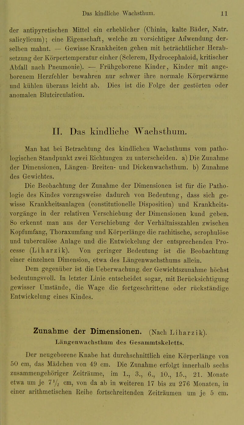 der antipyretischen Mittel ein erheblicher (Chinin, kalte Bäder, Natr. salicyliciim); eine Eigenschaft, welche zu vorsichtiger Anwendung der- selben mahnt. — Gewisse Krankheiten gehen mit beträchtlicher Herab- setzung der Körpertemperatur einher (Sclerem, Hydrocephaloid, kritischer Abfall nach Pneumonie), — Frühgeborene Kinder, Kinder mit ange- borenem Herzfehler bewahren nur schwer ihre normale Körperwärme imd kühlen überaus leicht ab. Dies ist die Folge der gestörten oder anomalen Blutcirculation. IT. Das kindliclie Wach stimm. Man hat bei Betrachtung des kindlichen Wachsthums vom patho- logischen Standpunkt zwei Richtungen zu unterscheiden, a) Die Zunahme der Dimensionen, Längen- Breiten- und Dickenwachsthum. b) Zunahme des Gewichtes. Die Beobachtung der Zunahme der Dimensionen ist für die Patho- logie des Kindes vorzugsweise dadurch von Bedeutung, dass sich ge- wisse Krankheitsanlagen (constitutionelle Disposition) und Krankheits- vorgänge in der relativen Verschiebung der Dimensionen kund geben. So erkennt man aus der Verschiebung der Verhältnisszahlen zwischen Kopfumfang, Thoraxumfang und Körperlänge die rachitische, scrophulöse und tuberculöse Anlage und die Entwickelung der entsprechenden Pro- cesse (Liharzik). Von geringer Bedeutung ist die Beobachtung einer einzelnen Dimension, etwa des Längenwachsthums allein. Dem gegenüber ist die Ueberwachung. der Gewichtszunahme höchst bedeutungsvoll. In letzter Linie entscheidet sogar, mit Berücksichtigung gewisser Umstände, die Wage die fortgeschrittene oder rückständige Entwickelung eines Kindes. Zunahme der Dimensionen. (Nach Liharzik). Längenwachsthum des Gesammtskeletts. Der neugeborene Knabe hat durchschnittlich eine Körperlänge von 50 cm, das Mädchen von 49 cm. Die Zunahme erfolgt innerhalb sechs zusammengehöriger Zeiträume, im 1., 3., 6., 10., 15., 21. Monate etwa um je 7'/, cm, von da ab in weiteren 17 bis zu 276 Monaten, in einer arithmetischen Reihe fortschreitenden Zeiträumen um je 5 cm.