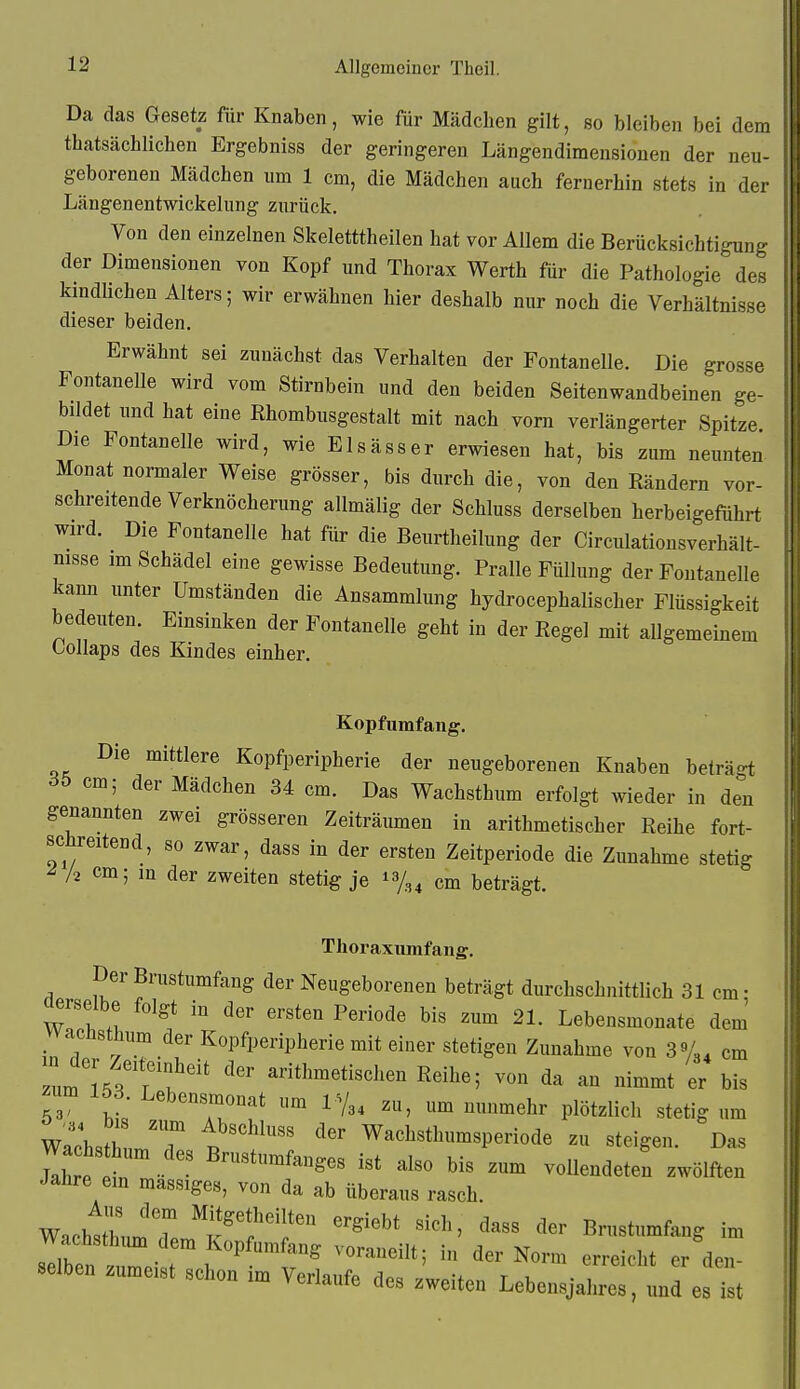 Da das Gesetz für Knaben, wie für Mädchen gilt, so bleiben bei dem tbatsächlichen Ergebniss der geringeren Längendimensiouen der neu- geborenen Mädchen um 1 cm, die Mädchen auch fernerhin stets in der Längenentwickelung zurück. Von den einzelnen Skeletttheilen hat vor Allem die Berücksichtigung der Dimensionen von Kopf und Thorax Werth für die Pathologie des kindlichen Alters; wir erwähnen hier deshalb nur noch die Verhältnisse dieser beiden. Erwähnt sei zunächst das Verhalten der Fontanelle. Die grosse Fontanelle wird vom Stirnbein und den beiden Seitenwandbeinen ge- bildet und hat eine Rhombusgestalt mit nach vorn verlängerter Spitze Die Fontanelle wird, wie Elsässer erwiesen hat, bis zum neunten Monat normaler Weise grösser, bis durch die, von den Rändern vor- schreitende Verknöcherung allmälig der Schluss derselben herbeigeführt wird. Die Fontanelle hat für die Beurtheilung der Circulationsverhält- nisse im Schädel eine gewisse Bedeutung. Pralle Füllung der Fontanelle kann unter Umständen die Ansammlung hydrocephalischer Flüssigkeit bedeuten. Einsinken der Fontanelle geht in der Regel mit allgemeinem Oollaps des Kindes einher. Kopfumfang. Die mittlere Kopfperipherie der neugeborenen Knaben beträ-t ^5 cm; der Mädchen 34 cm. Das Wachsthum erfolgt wieder in den genannten zwei grösseren Zeiträumen in arithmetischer Reihe fort- schreitend, so zwar, dass in der ersten Zeitperiode die Zunahme stetig ^ /2 cm; in der zweiten stetig je cm beträgt. Thoraxiimfang. Der Brustumfang der Neugeborenen beträgt durchschnittlich 31 cm; derselbe folgt in der ersten Periode bis zum 21. Lebensmonate dem vvacüsthum der Kopfperipherie mit einer stetigen Zunahme von 3 cm um ?/.''t'. arithmetischen Reihe; von da an nimmt er bis ^um 153. Lebensmonat um IV3, zu, um nunmehr plötzlich stetig um WachsthL'T t Wachsthumsperiode zu steigen. Das Wa hs hum des Brustumfanges ist also bis zum vollendeten zwölften Jahre em massiges, von da ab überaus rasch. Wacht«uJTem''K'?'f '''''' '^^^ Brustumfang im Wachsthimi dem Kopfumfang voraneilt; in der Norm erreicht er den- selben zumeist schon im Verlaufe des zweiten Lebensjahre:, und est