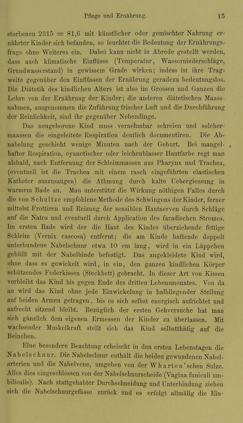 storbenen 2315 = 81,6 mit künstlicher oder gemischter Nahrung er- nährter Kinder sich befanden, so leuchtet die Bedeutung der Ernährungs- frage ohne Weiteres ein. Dabei kann nicht in Abrede gestellt werden, dass auch klimatische Einflüsse (Temperatur, Wasserniederschläge, Gnmdwasserstand) in gewissem Grade wirken; indess ist ihre Trag- weite gegenüber den Einflüssen der Ernährung geradezu bedeutungslos. Die Diätetik des kindlichen Alters ist also im Grossen und Ganzen die Lehre von der Ernährung der Kinder; die anderen diätetischen Maass- nahmen, ausgenommen die Zuführung frischer Luft und die Durchführung der Reinlichkeit, sind ihr gegenüber Nebendinge. Das neugeborene Kind muss vernehmbar schreien und solcher- maassen die eingeleitete Respiration deutlich documentiren. Die Ab- nabelung geschieht wenige Minuten nach der Geburt. Bei mangel- , hafter Respiration, cyanotischer oder leichenblasser Hautfarbe regt man alsbald, nach Entfernung der Schleimmassen aus Pharynx und Trachea, (eventuell ist die Trachea mit einem rasch eingeführten elastischen Katheter auszusaugen) die Athmung durch kalte Uebergiessung in warmem Bade an. Man unterstützt die Wirkung nöthigen Falles durch die von Schultze empfohlene Methode des Schwingens der Kinder, ferner mittelst Frottiren und Reizung der sensiblen Hautnerven durch Schläge auf die Nates und eventuell durch Application des faradischen Stromes. Im ersten Bade wird der die Haut des Kindes überziehende fettige Schleim (Vernix caseosa) entfernt; die am Kinde haftende doppelt imterbundene Nabelschnur etwa 10 cm laug, wird in ein Läppchen gehüllt mit der Nabelbinde befestigt. Das angekleidete Kind wird, ohne dass es gewickelt wird, in ein, den ganzen kindlichen Körper schützendes Federkissen (Steckbett) gebracht. In dieser Art von Kissen verbleibt das Kind bis gegen Ende des dritten Lebensmonates. Von da an wird das Kind ohne jede Einwickelung in halbliegender Stellimg auf beiden Armen getragen, bis es sich selbst energisch aufrichtet und aufrecht sitzend bleibt. Bezüglich der ersten Gehversuche hat man sich gänzlich dem eigenen Ermessen der Kinder zu überlassen. Mit wachsender Muskelkraft stellt sich das Kind selbstthätig auf die Beinchen. Eine besondere Beachtung erheischt in den ersten Lebenstagen die Nabelschnur. Die Nabelschnur enthält die beiden gewundenen Nabel- arterien und die Nabelvene, umgeben von der Wharton'sehen Sülze. Alles dies eingeschlossen von der Nabelschnurscheide (Vagina funiculi um- bilicalis). Nach stattgehabter Durchschneidung und Unterbindung ziehen sich die Nabelschnurgefiisse zurück und es erfolgt allmälig die Ein-