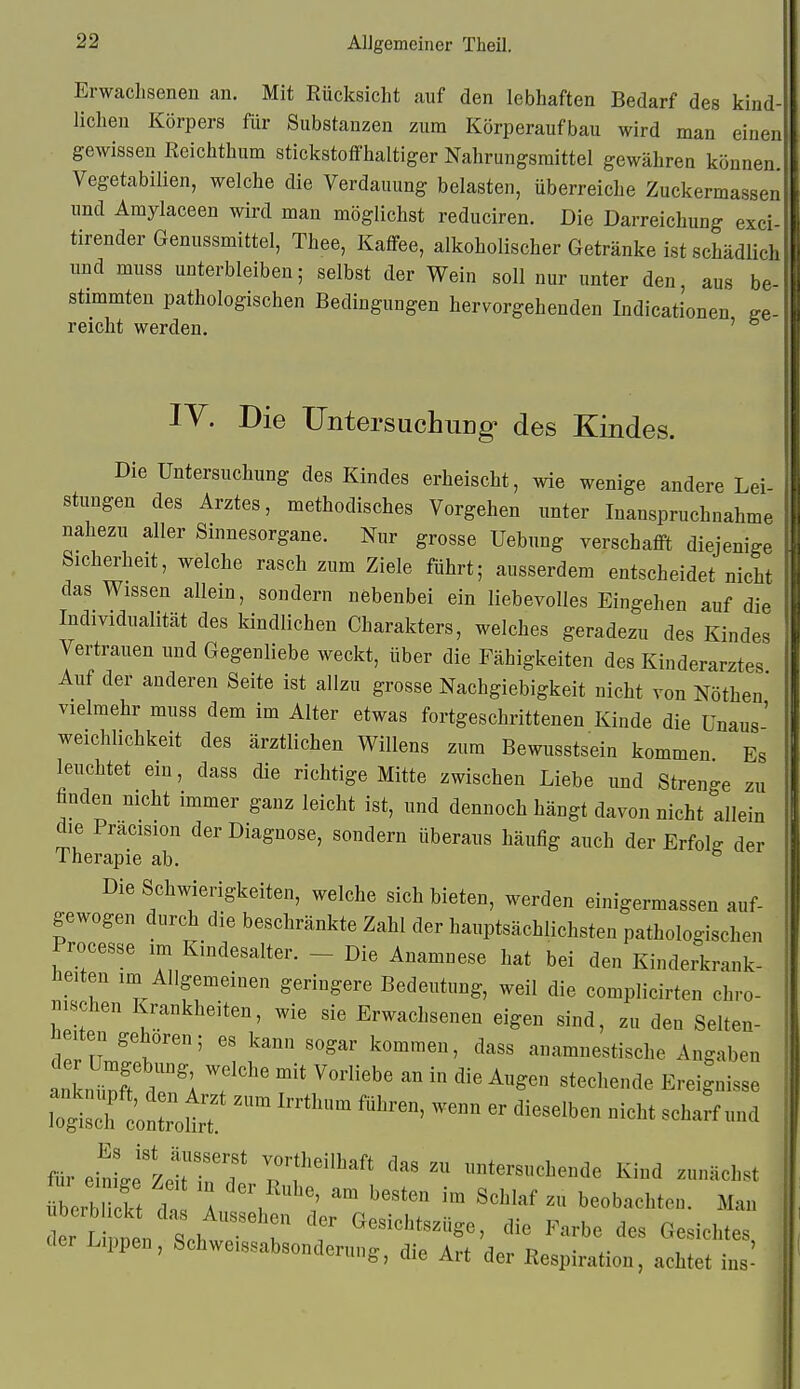 Erwachsenen an. Mit Rücksicht auf den lebhaften Bedarf des kind liehen Körpers für Substanzen zum Körperaufbau wird man einen gewissen ßcichthum stickstoffhaltiger Nahrungsmittel gewähren können Vegetabilien, welche die Verdauung belasten, überreiche Zuckermassen und Amylaceen wird man möglichst reduciren. Die Darreichung exci- tirender Genussmittel, Thee, Kaffee, alkoholischer Getränke ist schädlich imd muss unterbleiben; selbst der Wein soll nur unter den, aus be stimmten pathologischen Bedingungen hervorgehenden Indicationen reicht werden. ' lY. Die XJntersachung' des Kindes. Die Untersuchung des Kindes erheischt, wie wenige andere Lei- stungen des Arztes, methodisches Vorgehen unter Inanspruchnahme nahezu aller Sinnesorgane. Nur grosse Uebung verschafft diejenige Sicherheit, welche rasch zum Ziele führt; ausserdem entscheidet nicht das Wissen allein, sondern nebenbei ein liebevolles Eingehen auf die Individualität des kindlichen Charakters, welches geradezu des Kindes Vertrauen und Gegenliebe weckt, über die Fähigkeiten des Kinderarztes Auf der anderen Seite ist allzu grosse Nachgiebigkeit nicht von Nöthen' vielmehr muss dem im Alter etwas fortgeschrittenen Kinde die Unaus' Weichlichkeit des ärztlichen Willens zum Bewusstsein kommen Es leuchtet ein, dass die richtige Mitte zwischen Liebe und Strenge zu finden nicht immer ganz leicht ist, und dennoch hängt davon nicht allein die Pracision der Diagnose, sondern überaus häufig auch der Erfolg der Therapie ab. Die Schwierigkeiten, welche sich bieten, werden einigermassen auf- gewogen durch die beschränkte Zahl der hauptsächlichsten pathologischen Processe im Kindesalter. - Die Anamnese hat bei den Kinderkrank- heiten im Allgemeinen geringere Bedeutung, weil die complicirten chro- mschen Krankheiten, wie sie Erwachsenen eigen sind, zu den Selten- heiten gehören; es kann sogar kommen, dass anamnestische Angaben anL-J d?; T''' ^^^»^^ ^ ^^-^ «techende Ereignisse ^'^^ '''^ ''''-^ - ^«^t scharf und mr ebLe'zeiM^T p^;''^ -Versuchende Kind zunächst übeS cI A V i' ''^^ «^^^^^ b-b-l^ten. Man t L p^^^^ ^^^^^^^tszüge, die Farbe des Gesichtes, Lippen, Schweissabsonderung, die Art der Respiration, achtet ins-