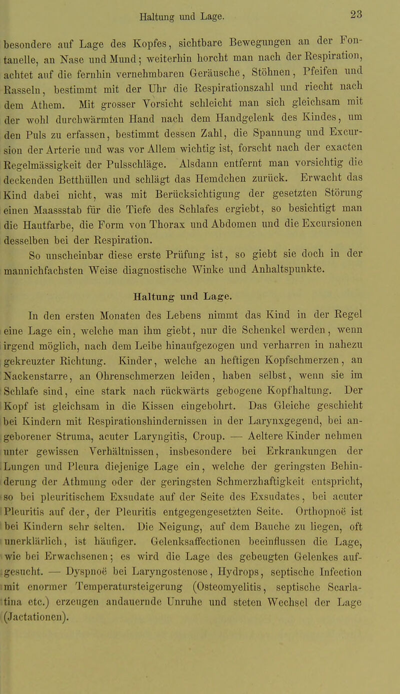 Haltung und Lage. besondere auf Lage des Kopfes, sichtbare Bewegungen an der Fon- tanelle, an Nase und Mund; weiterhin horcht man nach der Respiration, achtet auf die fernhin vernehmbaren Geräusche, Stöhnen, Pfeifen und Rasseln, bestimmt mit der Uhr die Respirationszahl imd riecht nach dem Athem, Mit grosser Vorsicht schleicht man sich gleichsam mit der wohl durchwärmten Hand nach dem Handgelenk des Kindes, um den Puls zu erfassen, bestimmt dessen Zahl, die Spannung und Excur- sion der Arterie und was vor Allem wichtig ist, forscht nach der exacten Regelmässigkeit der Pulsschläge. Alsdann entfernt man vorsichtig die deckenden Betthüllen und schlägt das Hemdchen zurück. Erwacht das Kind dabei nicht, was mit Berücksichtigung der gesetzten Störung einen Maassstab füi- die Tiefe des Schlafes ergiebt, so besichtigt man die Hautfarbe, die Form von Thorax und Abdomen und die Excursionen desselben bei der Respiration. So unscheinbar diese erste Prüfung ist, so giebt sie doch in der mannichfachsten Weise diagnostische Winke und Anhaltspunkte. Haltung und Lage. In den ersten Monaten des Lebens nimmt das Kind in der Regel eine Lage ein, welche man ihm giebt, nur die Schenkel werden, wenn i irgend möglich, nach dem Leibe hinaufgezogen und verharren in nahezu gekreiizter Richtung. Kinder, welche an heftigen Kopfschmerzen, an Nackenstarre, an Ohrenschmerzen leiden, haben selbst, wenn sie im Schlafe sind, eine stark nach rückwärts gebogene Kopfhaltung. Der Kopf ist gleichsam in die Kissen eingebohrt. Das Gleiche geschieht bei Kindern mit Respirationshindernissen in der Larynxgegend, bei an- geborener Struma, acuter Laryngitis, Croup. — Aeltere Kinder nehmen unter gewissen Verhältnissen, insbesondere bei Erkrankungen der .Lungen und Pleura diejenige Lage ein, welche der geringsten Behin- derung der Athmung oder der geringsten Schmerzhaftigkeit entspricht, so bei pleuritischem Exsudate auf der Seite des Exsudates, bei acuter Pleuritis auf der, der Pleuritis entgegengesetzten Seite. Orthopnoe ist bei Kindern sehr selten. Die Neigung, auf dem Bauche zu liegen, oft unerklärlich, ist häufiger. Gelenksalfectionen beeinflussen die Lage, wie bei Erwachsenen; es wird die Lage des gebeugten Gelenkes auf- -gesucht. — Dyspnoe bei Laryngostenose, Hydrops, septische Infection :rait enormer Temperatursteigerung (Osteomyelitis, septische Scarla- tina etc.) erzeugen andauernde Unruhe und steten Wechsel der Lage (Jactationen).