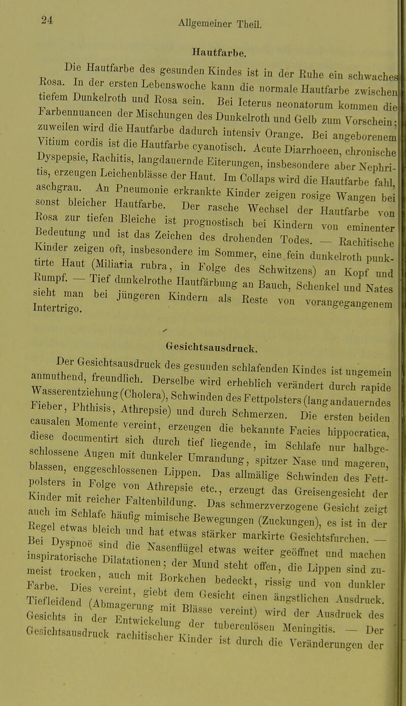 Hautfarbe, Die Hautfarbe des gesunden Kindes ist in der Ruhe ein schwaclie Rosa. In der ersten Lebenswoehe l<ann die normale Hautfarbe zwischen tiefen, Dnnlcelro h und Rosa sein. Bei Icterus „eonatorun, kommen die Farbeunuancen der Mischungen des Dunltelrotli und öelb zum Vorschein- zuwclen w.rd die Hanlfarbe dadurch intensiv Orange. Bei angeborenem V,t.um corchs .st d,e Hautfarbe cyanotisch. Acute Diarrhoeen, Ironische Dyspepsie, Rachitis, langdauerndc Eiterungen, insbesondere aberNephri üs erzengen Leichenblässe der Haut. Im CoIIaps wird die Hautfarbe fahl aschgrau. An Pneumonie erkrankte Kinder zeigen rosige WanenT 1 sonst bleicher Hautfarbe. Der rasche Wechsel der HauTfZ ™ Rosa zur tiefen Bleiche ist prognostisch bei Kindern vo, el ente Bedeutung nud ist das Zeichen des dr-ohenden Todes. ^ Rachit sehe tlTe H^t';;,''':^ ^-^eiroth p: t ürte Haut (Miliaria rubra, in Folge des Schwitzens) an Kopf „n Eumpf. - Tief dnnkelrothe Hautfärbung an Bauch, Schenkel und k.es smht^ man bei jüngeren Kindern als Reste von vorangeganglfm Gesichtsausdruck. Der Gesichtsausdruck des gesunden schlafenden Kindes ist nngemein anmuthend, freundlich. Derselbe wird erheblieh verändert dnr h ™ide MeTerPhi:t:^it'^*f'r^^''^^^^''^°'-'^^ Heber, Phthisis, Athreps.e) ,md durch Schmerzen. Die ersten beiden nsalen Momente vereint, erzengen die bekannte Facies h^ oc .'l d e docnmentirt sich durch lief liegende, im Schlafe n,u hite s hlossene Augen mit dnnkeler Umrandung, 'spitzer Nase unTmÜ r'e ' p Z™ i^l--- «PP». Das al^ge SehwindL d^ ICtt- polseis in Folge von Athrepsie etc., erzengt das öreisengesicht der h':;':' -.ene gSm zet K gel et™ b ■ r ^T''^™^^«™ (2*n8»), es ist in L BeT DvsZ. . Gesichtsfurchen. - in ir°Z bc Dihtar ^^^^T'^' ^'^ ™* .eist tr cken ^TTI Mund steht otfeu, die Lippen sind zu- Farbe. Dies verein, , ™ ''^''^ ''kl'-i- Tiefleiden Abra;;u„T .^it r Gesichts in der Fn, f T '^^ '^«O'* de Qe-ich 1 , der tubercnlösei, Meningitis Ge.,.chlsausdr„ck rachitischer Kinder ist durch die Ver ! r - Der Verändeningeu der