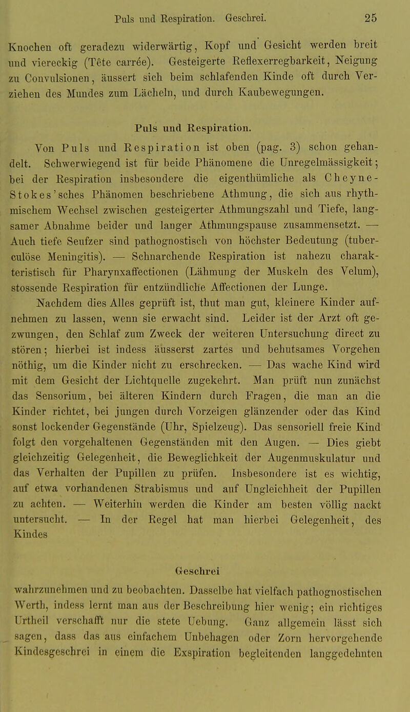 Knochen oft geradezu widerwärtig, Kopf und Gesicht werden breit uud viereckig (Tete carree). Gesteigerte Reflexerregbarkeit, Neigung zu Convulsionen, äussert sich beim schlafenden Kinde oft durch Ver- ziehen des Mundes zum Lächeln, und durch Kaubewegungen. Puls und Respiration. Von Puls und Respiration ist oben (pag. 3) schon gehan- delt. Schwerwiegend ist für beide Phänomene die Unregelmässigkeit; bei der Respiration insbesondere die eigenthümliche als Cheyne- Stokes'sches Phänomen beschriebene Athmung, die sich aus rhyth- mischem Wechsel zwischen gesteigerter Athmungszahl und Tiefe, lang- samer Abnahme beider und langer Athmungspause zusammensetzt. — Auch tiefe Seufzer sind pathognostisch von höchster Bedeutung (tuber- culöse Meningitis). — Schnarchende Respiration ist nahezu charak- teristisch für Pharynxafifectionen (Lähmung der Muskeln des Velum), stossende Respiration für entzündliche Affectionen der Lunge. Nachdem dies Alles geprüft ist, thut man gut, kleinere Kinder auf- nehmen zu lassen, wenn sie erwacht sind. Leider ist der Arzt oft ge- zwungen, den Schlaf zum Zweck der weiteren Untersuchung direct zu stören; hierbei ist indess äusserst zartes und behutsames Vorgehen nöthig, um die Kinder nicht zu erschrecken. — Das wache Kind wird mit dem Gesicht der Lichtquelle zugekehrt. Man prüft nun zunächst das Sensorium, bei älteren Kindern durch Fragen, die man an die Kinder richtet, bei jungen durch Vorzeigen glänzender oder das Kind sonst lockender Gegenstände (Uhr, Spielzeug). Das sensoriell freie Kind folgt den vorgehaltenen Gegenständen mit den Augen. — Dies giebt gleichzeitig Gelegenheit, die Beweglichkeit der Augenmuskulatur und das Verhalten der Pupillen zu prüfen. Insbesondere ist es wichtig, auf etwa vorhandenen Strabismus und auf Ungleichheit der Pupillen zu achten. — Weiterhin werden die Kinder am besten völlig nackt untersucht. — In der Regel hat man hierbei Gelegenheit, des Kindes Geschrei wahrzunehmen und zu beobachten. Dasselbe hat vielfach pathognostischen Werth, indess lernt man aus der Beschreibung hier wenig; ein richtiges Urtheil verschafft nur die stete Uebung. Ganz allgemein lässt sich _ sagen, dass das aus einfachem Unbehagen oder Zorn hervorgehende Kindesgeschrei in einem die Exspiration begleitenden langgedehuten