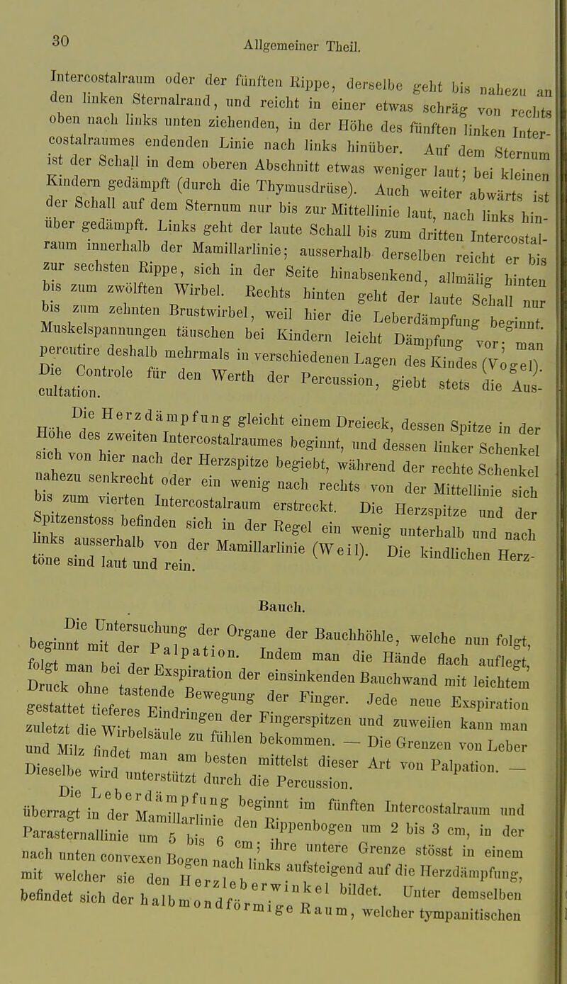 Intercostalraum oder der fünften Kippe, derselbe geht bis nahezu an den hnken Sternalrand, und reicht in einer etwas schräg von rechts oben nach links nnten ziehenden, in der Höhe des fünften linken Inter costalraiimes endenden Linie nach links hinüber Auf dpm cjf« ist der Schau in de. Abec„„U. etwas weni^er^lt Tei K,„dem gedäoapft (durch die Thymusdrüse). Auch weiter abwärt, der Schall a.rf dem Steruum „ur hi, zur Mittelliuie laut, „ach links hiu Uber gedampft. Links geht der laute Schall bis zum dritteu lutercostl - räum muerhalb der Mamillarliuie; ausserhalb derselben reich er bt zur sechsten Rippe, sich in der Seite hinabsenkend, allmälig b utcn b.s zum zwölften Wirbel. Rechts hinten gebt der'laute Scha ni ta zun, zehnten Brustwirbel, weil hier die Leberdämpfuug be'inuT Muskelspaunungeu täuschen bei Kindern leicht Dämpf „g Z °1 percu,re deshalb mehru^als in verschiedenen Lagen desK LTv^™) f , ^=eht stets Le Höhe d ^.f Pf«? «'««W einem Dreieck, dessen Spitze in der Hohe des zweiten Intercostalraumes beginnt, und dessen linker Schenke sich von hier nach der Herzspitze bcgiebt, während der rechte Sche,ke nahezu senkrecht oder ein wenig nach rechts von der M tt IW ich bis zum vierten Inlereostalraum erstreckt. Die Herzspitze und de Spitzenstoss befinden sich in der Regel ein wenig »Zalb und nach «:es.r:'l;tl^^^ Die kindUchen^Hr beginnt^Jjrr^ZaH';^^?^^ '^T^- ^'^ f'^'- folgt man he, / 'l'»'I<1™ Hände flach auflegt, dÄuc tal ;T ™ «--Menden Baiichwand mit leichtem gestaltet t fererF . '''' Exspiration iel^ rel^t^^^^^^ f ^'-P- --en kann man und Milz flndeV t , bekommen. - Die Grenzen von Leber Dies The ww T. ™ ™ P^'lpation. - Dieselbe wird unterstützt durch die Percussion. überragUndl'Malmar'i°*^''r' '^ I-tercostalraum und Parastfruallin ^ 6 ™ ' '^ ' ™' nach nnten couvexeu Bo- n ,!, w / '  »it welcher sie „ H er h e^ f -^^^1'«.«. befindet sieh der halbmondf^ o ^'^ r h a 1 b m 0 n d f0 rm 1 ge K a n m, welcher tympanitischen