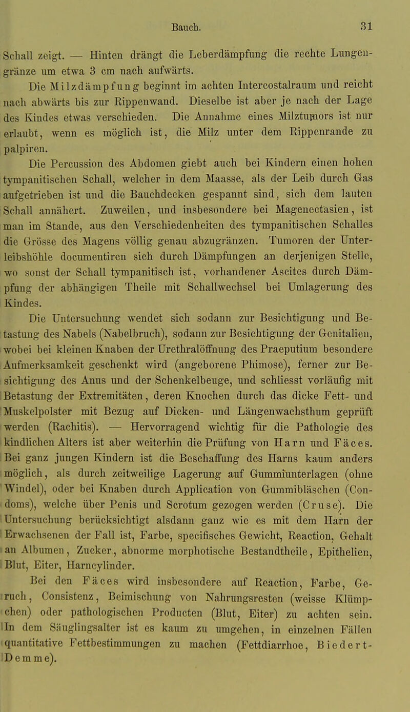 Schall zeigt. — Hinten drängt die Leberdämpfung die rechte Lungea- gränze um etwa 3 cm nach aufwärts. Die Milzdämpfuug beginnt im achten Intercostalraum und reicht nach abwärts bis zur Rippenwand. Dieselbe ist aber je nach der Lage des Kindes etwas verschieden. Die Annahme eines Milztupors ist nur erlaubt, wenn es möglich ist, die Milz unter dem Rippenrande zu palpiren. Die Percussion des Abdomen giebt auch bei Kindern einen hohen tympanitischen Schall, welcher in dem Maasse, als der Leib durch Gas aufgetrieben ist und die Bauchdecken gespannt sind, sich dem lauten Schall annähert. Zuweilen, und insbesondere bei Magenectasien, ist man im Stande, aus den Verschiedenheiten des tympanitischen Schalles die Grösse des Magens völlig genau abzugränzen. Tumoren der ünter- leibshöhle documentiren sich durch Dämpfungen an derjenigen Stelle, wo sonst der Schall tympanitisch ist, vorhandener Ascites durch Däm- pfung der abhängigen Theile mit Schallwechsel bei ümlagerung des Kindes. Die üntersuchvmg wendet sich sodann zur Besichtigung und Be- tastung des Nabels (Nabelbruch), sodann zur Besichtigung der Genitalien, wobei bei kleinen Knaben der ürethralötfnung des Praeputium besondere Aufmerksamkeit geschenkt wird (angeborene Phimose), ferner zur Be- sichtigung des Anus und der Schenkelbeuge, und schliesst vorläufig mit Betastung der Extremitäten, deren Knochen durch das dicke Fett- und Muskelpolster mit Bezug auf Dicken- und Längenwachsthum geprüft werden (Rachitis). — Hervorragend wichtig für die Pathologie des kindlichen Alters ist aber weiterhin die Prüfung von Harn und Fäces. Bei ganz jungen Kindern ist die Beschaffung des Harns kaum anders möglich, als durch zeitweilige Lagerung auf Gummiunterlagen (ohne 'Windel), oder bei Knaben durch Application von Gummibläschen (Con- doms), welche über Penis und Scrotum gezogen werden (Gruse). Die Untersuchung berücksichtigt alsdann ganz wie es mit dem Harn der ; Erwachsenen der Fall ist, Farbe, specifisches Gewicht, Reaction, Gehalt s an Albumen, Zucker, abnorme morphotische Bestandtheile, Epithelien, i Blut, Eiter, Harncylinder. Bei den Fäces wird insbesondere auf Reaction, Farbe, Ge- trnch, Consistenz, Beimischung von Nahrungsresten (weisse Klümp- chen) oder pathologischen Producten (Blut, Eiter) zu achten sein. lln dem Siiuglingsalter ist es kaum zu umgehen, in einzelnen Fällen quantitative Fettbestimmungen zu machen (Fettdiarrhoe, Biedert- iDem me).