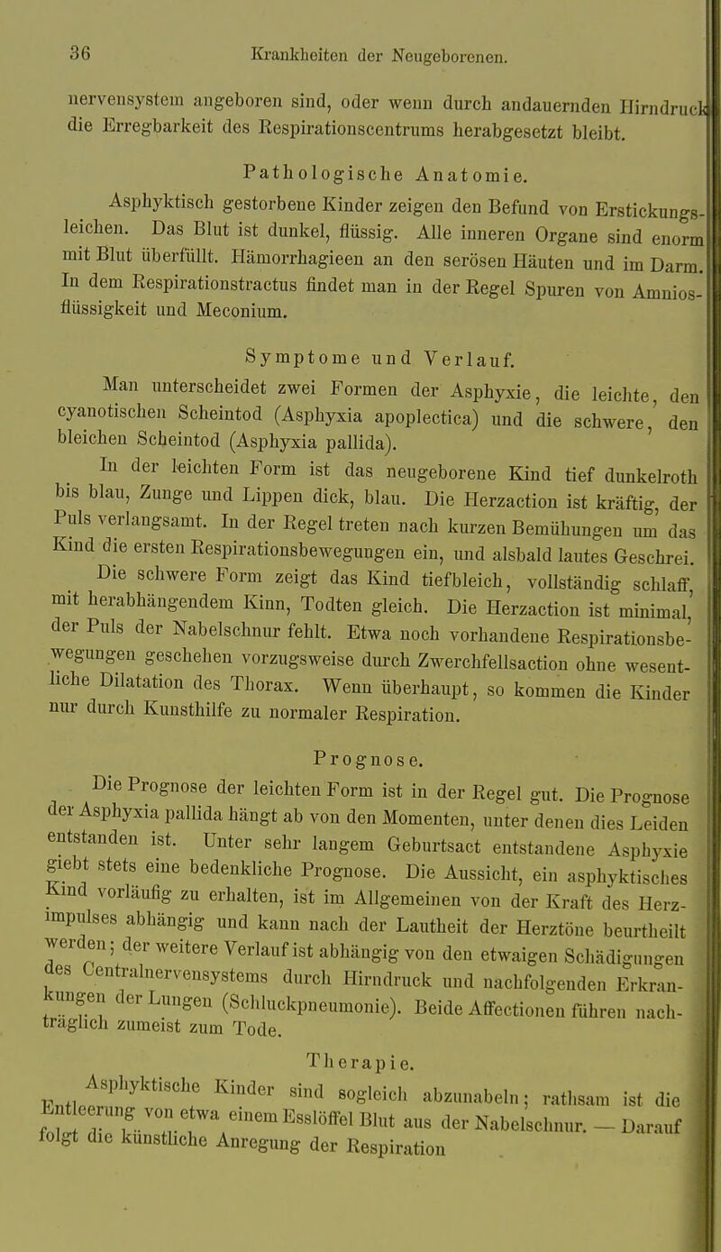 uervensystem angeboren sind, oder wenn durch andauernden Hirndruck die Erregbarkeit des Respirationscentrums herabgesetzt bleibt. Pathologische Anatomie. Asphyktisch gestorbene Kinder zeigen den Befund von Erstickungs- leichen. Das Blut ist dunkel, flüssig. Alle inneren Organe sind enorm mit Blut überfüllt. Hämorrhagieen an den serösen Häuten und im Darm. In dem Respirationstractus findet man in der Regel Spuren von Amnios- flüssigkeit und Meconium. Symptome und Verlauf. Man unterscheidet zwei Formen der Asphyxie, die leichte, den cyanotischen Scheintod (Asphyxia apoplectica) und die schwere,' den bleichen Scheintod (Asphyxia pallida). In der leichten Form ist das neugeborene Kind tief dunkelroth bis blau, Zunge und Lippen dick, blau. Die Herzaction ist kräftig, der Puls verlangsamt. In der Regel treten nach kurzen Bemühungen mn das Kmd die ersten Respirationsbewegungen ein, und alsbald lautes Geschrei.' Die schwere Form zeigt das Kind tief bleich, vollständig schlaff mit herabhängendem Kinn, Todten gleich. Die Herzaction ist minimal' der Puls der Nabelschnur fehlt. Etwa noch vorhandene Respirationsbe- wegungen geschehen vorzugsweise dui'ch Zwerchfellsaction ohne wesent- liche Dilatation des Thorax. Wenn überhaupt, so kommen die Kinder nur durch Kunsthilfe zu normaler Respiration. Prognose. Die Prognose der leichten Form ist in der Regel gut. Die Prognose der Asphyxia pallida hängt ab von den Momenten, unter denen dies Leiden entstanden ist. Unter sehr langem Geburtsact entstandene Asphyxie giebt stets eine bedenkliche Prognose. Die Aussicht, ein asphyktisdies Kmd vorläufig zu erhalten, ist im Allgemeinen von der Kraft des Herz- impulses abhängig und kann nach der Lautheit der Herztöne beurtheilt werden; der weitere Verlaufist abhängig von den etwaigen Schädigungen aes Centrainervensystems durch Hirndruck und nachfolgenden Erkran- kungen der Lungen (Schkickpneumonie). Beide Affectionen führen nach- träglich zumeist zum Tode. Therapie. Asphyktische Kinder sind sogleich abzunabeln; ratl.sam ist die f!^ drk-TT';'^'^^'^^^^^* ^^ cler Nabelschnur. -Darauf folgt die kunsthche Anregung der Respiration