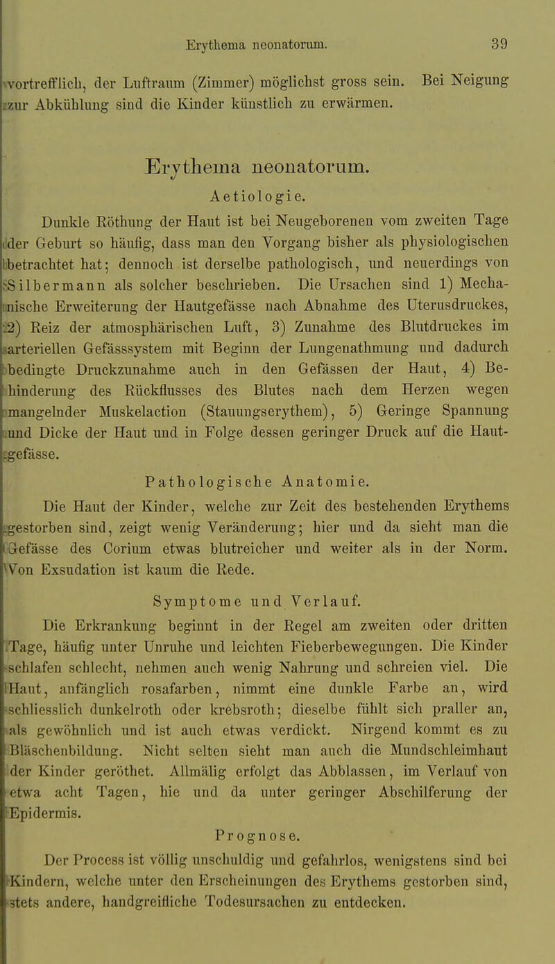 ^vo^tl•efflicb, der Luftraum (Zimmer) möglichst gross sein. Bei Neigung zzur Abkühlung sind die Kinder künstlich zu erwärmen. Erjtheina neonatorum. Aetiologie. Dunkle Röthung der Haut ist bei Neugeborenen vom zweiten Tage tider Geburt so häufig, dass man den Vorgang bisher als physiologischen Ibetrachtet hat; dennoch ist derselbe pathologisch, \mä neuerdings von .^Silbermann als solcher beschrieben. Die Ursachen sind 1) Mecha- imische Erweiterung der Hautgefässe nach Abnahme des üterusdruckes, •.2) Reiz der atmosphärischen Luft, 3) Zunahme des Blutdruckes im »arteriellen Gefässsystem mit Beginn der Lungenathmung und dadurch )bedingte Druckzunahme auch in den Gefässen der Haut, 4) Be- ihinderung des Rückflusses des Blutes nach dem Herzen wegen ^mangelnder Muskelaction (Stauungserythem), 5) Geringe Spannung iiund Dicke der Haut und in Folge dessen geringer Druck auf die Haut- gefässe. Pathologische Anatomie. Die Haut der Kinder, welche zur Zeit des bestehenden Erythems t;gestorben sind, zeigt wenig Veränderung; hier und da sieht man die fGefässe des Corium etwas blutreicher und weiter als in der Norm. ^Von Exsudation ist kaum die Rede. Symptome und Verlauf. Die Erkrankung beginnt in der Regel am zweiten oder dritten .Tage, häufig unter Unruhe und leichten Fieberbewegungen. Die Kinder -schlafen schlecht, nehmen auch wenig Nahrung und schreien viel. Die IHaut, anfänglich rosafarben, nimmt eine dunkle Farbe an, wird -schliesslich dunkelroth oder krebsroth; dieselbe fühlt sich praller an, 'als gewöhnlich und ist auch etwas verdickt. Nirgend kommt es zu Bläschenbildung. Nicht selten sieht man auch die Mundschleimhaut der Kinder geröthet. AUmälig erfolgt das Abblassen, im Verlauf von etwa acht Tagen, hie und da unter geringer Abschilferung der lEpidermis. Prognose. Der Process ist völlig unschuldig und gefahrlos, wenigstens sind bei (•Kindern, welche unter den Erscheinungen des P>ythems gestorben sind, •stets andere, handgreifliche Todesursachen zu entdecken.