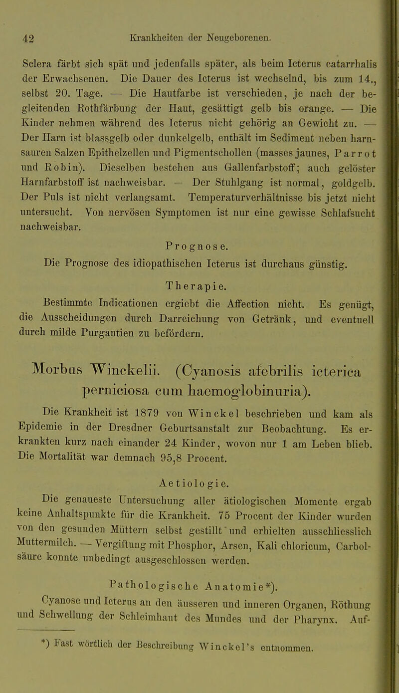 Sclera färbt sich spät und jedenfalls später, als beim Icterus catarrhali- der Erwachsenen. Die Dauer des Icterus ist wechselnd, bis zum 14., selbst 20. Tage. — Die Hautfarbe ist A'erschieden, je nach der be- gleitenden Rothfärbung der Haut, gesättigt gelb bis orange. — Die Kinder nehmen während des Icterus nicht gehörig an Gewicht zu. — Der Harn ist blassgelb oder dunkelgelb, enthält im Sediment neben harn- sauren Salzen Epithelzellen und Pigmentschollen (masses jaunes, Parr ot imd Robin). Dieselben bestehen aus Gallenfarbstoff; auch gelöster Harnfarbstoff ist nachweisbar. — Der Stuhlgang ist normal, goldgelb. Der Puls ist nicht verlangsamt. Temperaturverhältnisse bis jetzt nicht untersucht. Von nervösen Symptomen ist nur eine gewisse Schlafsucht nachweisbar. Prognose. Die Prognose des idiopathischen Icterus ist durchaus günstig. Therapie. Bestimmte Indicationen ergiebt die Affection nicht. Es genügt, die Ausscheidungen durch Darreichung von Getränk, und eventuell durch milde Purgantien zu befördern. Morbus Winckelii. (Cjanosis afebrilis icterica perniciosa cum haemog'lobinuria). Die lirankheit ist 1879 von Win ekel beschrieben und kam als Epidemie in der Dresdner Geburtsanstalt zur Beobachtung. Es er- krankten kurz nach einander 24 Kinder, wovon nur 1 am Leben blieb. Die Mortalität war demnach 95,8 Procent. Aetiologie. Die genaueste Untersuchung aller ätiologischen Momente ergab keine Anhaltspunkte für die Krankheit. 75 Procent der Kinder wurden von den gesunden Müttern selbst gestillt und erhielten ausschliesslich Muttermilch. — Vergiftung mit Phosphor, Arsen, Kali chloricum, Carbol- säure konnte unbedingt ausgeschlossen werden. Pathologische Anatomie*). Cyanose und Icterus an den äusseren und inneren Organen, Rötbung und Schwellung der Schleimhaut des Mundes und der Pharynx. Auf- *) Fast wörtlich der Beschreibung Winckel's entnommen.