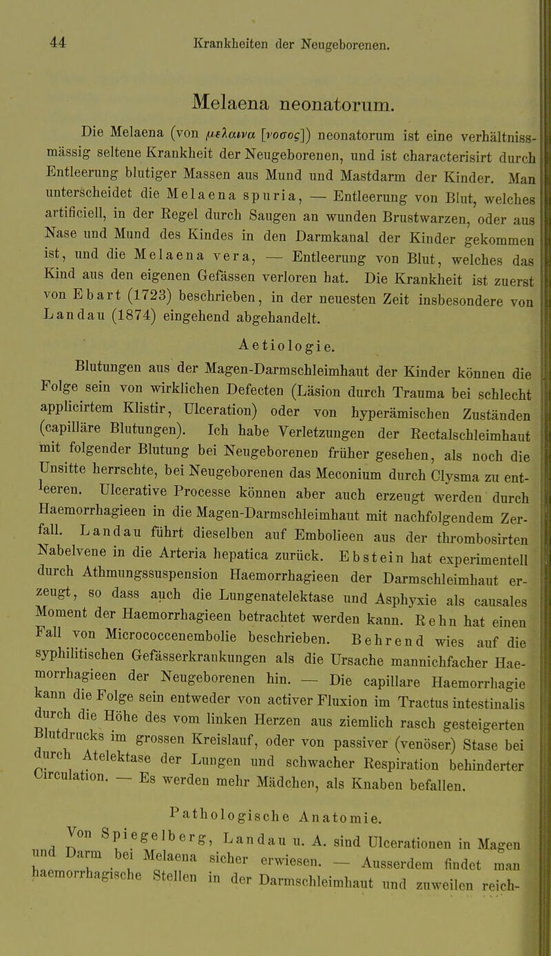 Melaena neonatorum. Die Melaena (von ^.daiva [vocog]) neonatorum ist eine verhältniss- mässig seltene Krankheit der Neugeborenen, und ist characterisirt durch Entleerung blutiger Massen aus Mund und Mastdarm der Kinder. Man unterscheidet die Melaena spuria, — Entleerung von Blut, welches artificiell, in der Regel durch Saugen an wunden Brustwarzen, oder aus Nase imd Mund des Kindes in den Darmkanal der Kinder gekommen ist, und die Melaena Vera, — Entleerung von Blut, welches das Kind aus den eigenen Gefässen verloren hat. Die Krankheit ist zuerst von Ebart (1723) beschrieben, in der neuesten Zeit insbesondere von Landau (1874) eingehend abgehandelt. Aetiologie. Blutungen aus der Magen-Darmschleimhaut der Kinder können die Folge sein von wirklichen Defecten (Läsion durch Trauma bei schlecht applicirtem Klistir, Ulceration) oder von hyperämischen Zuständen (capilläre Blutungen). Ich habe Verletzungen der Rectalschleimhaut mit folgender Blutung bei Neugeborenen früher gesehen, als noch die Unsitte herrschte, bei Neugeborenen das Meconium durch Clysma zu ent- leeren. Ulcerative Processe können aber auch erzeugt werden durch Haemorrhagieen in die Magen-Darmschleimhaut mit nachfolgendem Zer- fall. Landau führt dieselben auf Embolieen aus der thrombosirten Nabelvene in die Arteria hepatica zurück. Ebstein hat experimentell durch Athmungssuspension Haemorrhagieen der Darmschleimhaut er- zeugt, so dass auch die Lungenatelektase und Asphyxie als causales Moment der Haemorrhagieen betrachtet werden kann. Kehn hat einen Fall von Micrococcenembolie beschrieben. Behrend wies auf die syphilitischen Gefässerkrankungen als die Ursache mannichfacher Hae- morrhagieen der Neugeborenen hin. - Die capilläre Haemorrhagie kann die Folge sein entweder von activer Fluxion im Tractus intestinalis durch die Höhe des vom linken Herzen aus ziemlich rasch gesteigerten Blutdrucks im grossen Kreislauf, oder von passiver (venöser) Stase bei durch Atelektase der Lungen und schwacher Respiration behinderter Oirculation. — Es werden mehr Mädchen, als Knaben befallen. Pathologische Anatomie. Von Spiegelb er g, Landau u. A. sind ülceratiouen in Magen und Darm bei Melaena sicher erwiesen. - Ausserdem findet man haemorrhagische Stellen in der Darmschleimhaut und zuweilen reich-