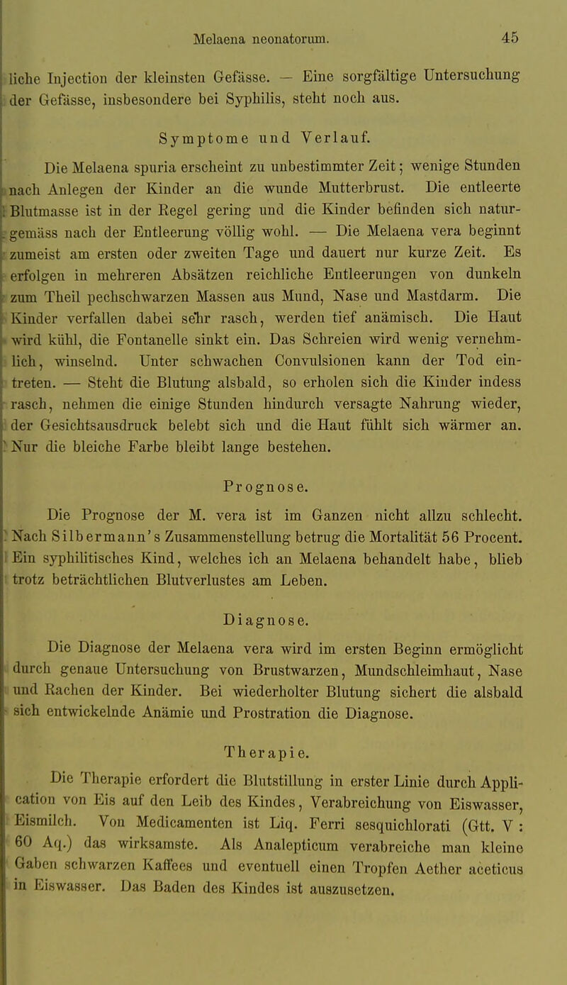 liehe lujeetion der kleinsten Gefässe. — Eine sorgfältige Untersuchung .: der Gefässe, insbesondere bei Syphilis, steht noch aus. Symptome und Verlauf. Die Melaena spuria erscheint zu unbestimmter Zeit; wenige Stunden unach Anlegen der Kinder an die wunde Mutterbrust. Die entleerte Blutmasse ist in der Regel gering und die Kinder befinden sich natur- ; gemäss nach der Entleerung völlig wohl. — Die Melaena vera beginnt i zumeist am ersten oder zweiten Tage und dauert nur kurze Zeit. Es erfolgen in mehreren Absätzen reichliche Entleerungen von dunkeln zum Theil pechschwarzen Massen aus Mund, Nase und Mastdarm. Die Kinder verfallen dabei selir rasch, werden tief anämisch. Die Haut wd kühl, die Fontanelle sinkt ein. Das Schreien wird wenig vernehm- . lieh, winselnd. Unter schwachen Convulsionen kann der Tod ein- treten. — Steht die Blutung alsbald, so erholen sich die Kinder indess rasch, nehmen die einige Stunden hindurch versagte Nahrung wieder, i: der Gesichtsausdruck belebt sich und die Haut fühlt sich wärmer an. )Nur die bleiche Farbe bleibt lange bestehen. Prognose. Die Prognose der M. vera ist im Ganzen nicht allzu schlecht. ^Nach Silbermann's Zusammenstellung betrug die Mortalität 56 Procent. Ein syphiUtisches Kind, welches ich an Melaena behandelt habe, blieb trotz beträchtlichen Blutverlustes am Leben. Diagnose. Die Diagnose der Melaena vera wird im ersten Beginn ermöglicht durch genaue Untersuchung von Brustwarzen, Mundschleimhaut, Nase und Rachen der Kinder. Bei wiederholter Blutung sichert die alsbald sich entwickelnde Anämie und Prostration die Diagnose. Therapie. Die Therapie erfordert die Blutstillung in erster Linie durch Appli- cation von Eis auf den Leib des Kindes, Verabreichung von Eiswasser, Eismilch. Von Medicamenten ist Liq. Ferri sesquichlorati (Gtt. V : 60 Aq.) das wirksamste. Als Analepticum verabreiche man kleine Gaben schwarzen Kaffees und eventuell einen Tropfen Aether aceticua in Eiswasser. Das Baden des Kindes ist auszusetzen.