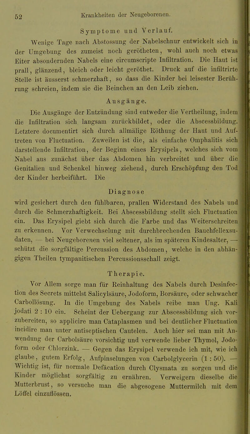 Symptome und Verlauf. Wenige Tage nach Abstossung der Nabelschnur entwickelt sich in der Umgebung des zumeist noch gerötheten, wohl auch noch etwas Eiter absondernden Nabels eine circumscripte Infiltration. Die Haut ist prall, glänzend, bleich oder leicht geröthet. Druck auf die infiltrirte Stelle ist äusserst schmerzhaft, so dass die Kinder bei leisester Berüh- rung schreien, indem sie die Beinchen an den Leib ziehen, Ausgänge. Die Ausgänge der Entzündung sind entweder die Vertheilung, indem die Infiltration sich langsam zurückbildet, oder die Abscessbildung. Letztere documentirt sich durch allmälige Röthung der Haut und Auf- treten von Fluctuation. Zuweilen ist die, als einfache Omphalitis sich darstellende Infiltration, der Beginn eines Erysipels, welches sich vom Nabel aus zunächst über das Abdomen hin verbreitet und über die Genitalien und Schenkel hinweg ziehend, durch Erschöpfung den Tod der Kinder herbeiführt. Die Diagnose wird gesichert durch den fühlbaren, prallen Widerstand des Nabels und durch die Schmerzhaftigkeit. Bei Abscessbildung stellt sich Fluctuation ein. Das Erysipel giebt sich durch die Farbe und das Weiterschreiten zu erkennen. Vor Verwechselung mit durchbrechenden Bauchfellexsu- daten, — bei Neugeborenen viel seltener, als im späteren Kindesalter, — schützt die sorgfältige Percussion des Abdomen, welche in den abhän- gigen Theilen tympanitischen Percussionsschall zeigt. Therapie. Vor Allem sorge man für Reinhaltung des Nabels durch Desinfec- tion des Secrets mittelst Salicylsäure, Jodoform, Borsäure, oder schwacher Carbollösung. In die Umgebung des Nabels reibe man Ung. Kai' jodati 2 : 10 ein. Scheint der Uebergang zur Abscessbildung sich vor- zubereiten, so applicire man Cataplasmen und bei deutlicher Fluctuation incidire man unter antiseptischen Cautelen. Auch hier sei man mit An- wendung der Carbolsäure vorsichtig und verwende lieber Thymol, Jodo- form oder Chlorzink. — Gegen das Erysipel verwende ich mit, wie ic glaube, gutem Erfolg, Aufpinselungen von Carbolglycerin (1:50). — Wichtig ist, für normale Defäcation durch Clysmata zu sorgen und die Kinder möglichst sorgfältig zu ernähren. Verweigern dieselbe die Mutterbrust, so versuche man die abgesogene Muttermilch mit dem Löfifel einzuflössen.