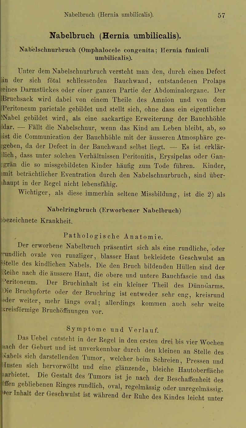 Nabelbruch (Hernia umbilicalis). Nabelsclmurbruch (Omi)halocele congenita; Hernia funiciili umbilicalis). Unter dem Nabelschnui-bruch versteht m&ü den^ durch einen t)efect in der sich fötal schliessCnden Banchwand, entstandenen Prolaps Peines Darmstiickes oder einer ganzen Partie der Abdominalorgane. Der Bnichsack wird dabei von einem Theile des Amnion und von dem Peritoneum parietale gebildet und stellt sich, ohne dass ein eigentlicher ^Nabel gebildet wird, als eine sackartige Erweiterung der Bauchhöhle idar. — Fällt die Nabelschnur, wenn das Kind am Leben bleibt, ab, so ist die Communication der Bauchhöhle mit der äusseren Atmosphäre ge- rgeben, da der Defect in der Bauchwand selbst liegt. — Es ist erklär- lieh, dass unter solchen Verhältnissen Peritonitis, Erysipelas oder Gan- grän die so missgebildeten Kinder häufig zum Tode führen. Kinder, lanit beträchtlicher Eventration durch den Nabelschnurbruch, sind über- ihanpt in der Regel nicht lebensfähig. Wichtiger, als diese immerhin seltene Missbildung, ist die 2) als Nabelringbruch (Erworbener Nabelbruch) )6ezeichnete Krankheit. Pathologische Anatomie. Der erworbene Nabelbruch präsentirt sich als eine rundliche, oder -undlich ovale von runzliger, blasser Haut bekleidete Geschwulst an •stelle des kindlichen Nabels. Die den Bruch bildenden Hüllen sind der leihe nach die äussere Haut, die obere und untere Bauchfascie und das Peritoneum. Der Bruchinhalt ist ein kleiner Theil des Dünndarms. Oie Bruchpforte oder der Bruchring ist entweder sehr eng, kreisrund •.der weiter, mehr längs oval; allerdings kommen auch sehr weite icreisförmige Bruchöffnungen vor. Symptome und Verlauf. Das Uebel entsteht in der Regel in den ersten drei bis vier Wochen •-ach der Geburt und ist unverkennbar durch den kleinen an Stelle des . Habels sich darstellenden Tumor, welcher beim Schreien, Pressen und lasten sich hervorwölbt und eine glänzende, bleiche Hautoberfläche jarbietet Die Gestalt des Tumors ist je nach der Beschaffenheit des ffen gebliebenen Ringes rundlich, oval, regelmässig oder unregelmässig, ^er Inhalt der Geschwulst ist während der Ruhe des Kindes leicht unter