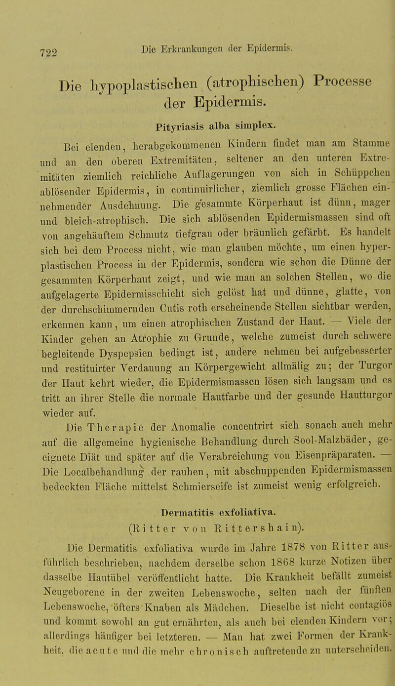 Die lijpoplastisclien (atrophischen) Processe der Epidermis. Pityriasis alba simplex. Bei elenden, lierabgekommenen Kindern findet man am Stamme und an den oberen Extremitäten, seltener an den unteren Extre- mitäten ziemlicli reichliche Auflagerungen von sich in Schüppchen ablösender Epidermis, in continuirlicher, ziemlich grosse Flächen ein- nehmender Ausdehnung. Die gesammte Körperhaut ist dünn, mager und bleich-atrophisch. Die sich ablösenden Epidermismassen sind oft von angehäuftem Schmutz tiefgrau oder bräunlich gefärbt. Es handelt sich bei dem Process nicht, wie man glauben möchte, um einen hyper- plastischen Process in der Epidermis, sondern wie schon die Dünne der gesammten Körperhaut zeigt, und wie man an solchen Stellen, wo die aufgelagerte Epidermisschicht sich gelöst hat und dünne, glatte, von der durchschimmernden Cutis roth erscheinende Stellen sichtbar werden, erkennen kann, um einen atrophischen Zustand der Haut. — Viele der Kinder gehen an Atrophie zu Grunde, welche zumeist durch schwere begleitende Dyspepsien bedingt ist, andere nehmen bei aufgebesserter und restituirter Verdauung au Körpergewicht allmälig zu; der Turgor der Haut kehrt wieder, die Epidermismassen lösen sich langsam und es tritt an ihrer Stelle die normale Hautfarbe und der gesunde Hautturgor wieder auf. Die Therapie der Anomalie concentrirt sich sonach auch mehr auf die allgemeine hygienische Behandlung durch Sool-Malzbäder, ge- eignete Diät und später auf die Verabreichung von Eisenpräparaten. — Die Localbehandlung der rauhen, mit abschuppenden Epidermismassen bedeckten Fläche mittelst Schmierseife ist zumeist wenig erfolgreich. Dermatitis exfoliativa. (Ritter von R i 11 e r s h a i n). Die Dermatitis exfoliativa wurde im Jahre 1878 von Ritter aus- führlich beschrieben, nachdem derselbe schon 18G8 kurze Notizen über dasselbe Ilautübel veröffentlicht hatte. Die Krankheit befällt zumeist Neugeborene in der zweiten Lebenswoche, selten nach der fünften Lebenswoche, öfters Knaben als Mädchen. Dieselbe ist nicht coutagios und kommt sowohl an gut ernährten, als auch bei elenden Kindern vor; allerdings häufiger bei letzteren. — Man hat zwei Formen der Krank- heit, die acute und die mehr chronisch auftretende zu unterscheiden.