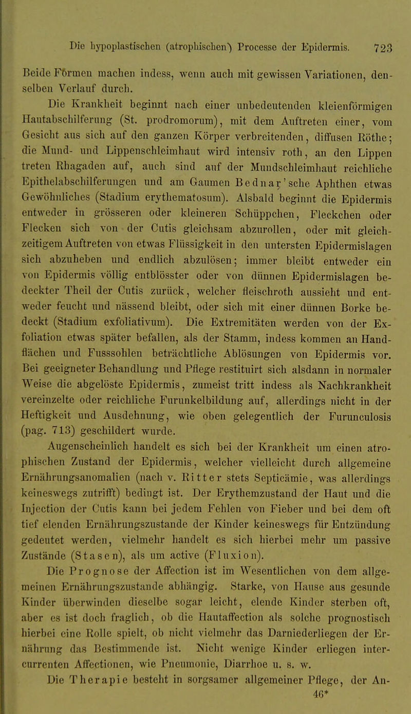 Beide F6rmeu machen indess, wenn auch mit gewissen Variationen, den- selben Verlauf durch. Die Krankheit beginnt nach einer unbedeutenden kleienförmigen Hautabschilferuug (St. prodromorum), mit dem Auftreten einer, vom Gesicht aus sich auf den ganzen Körper verbreitenden, diffusen Rothe; die Mund- und Lippenschleimhaut wird intensiv roth, an den Lippen treten Rhagaden auf, auch sind auf der Mundschleimhaut reichliche Epithelabschilferungen und am Gaumen Bednar'sehe Aphthen etwas Gewöhnliches (Stadium erythematosnm). Alsbald beginnt die Epidermis entweder in grösseren oder kleinereu Schüppchen, Fleckchen oder Flecken sich von der Cutis gleichsam abzurollen, oder mit gleich- zeitigem Auftreten von etwas Flüssigkeit in den untersten Epidermislagen sich abzuheben und endlich abzulösen; immer bleibt entweder ein von Epidermis völlig entblösster oder von dünnen Epidermislagen be- deckter Theil der Cutis zurück, welcher fleischroth aussieht und ent- weder feucht und nässend bleibt, oder sich mit einer dünnen Borke be- deckt (Stadium exfoliativum). Die Extremitäten werden von der Ex- foliation etwas später befallen, als der Stamm, indess kommen an Hand- flächen und Fusssohlen beträchtliche Ablösungen von Epidermis vor. Bei geeigneter Behandlung und Pflege restituirt sich alsdann in normaler Weise die abgelöste Epidermis, zumeist tritt indess als Nachkrankheit vereinzelte oder reichliche Furunkelbildung auf, allerdings nicht in der Heftigkeit und Ausdehnung, wie oben gelegentlich der Furunculosis (pag. 713) geschildert wurde. Augenscheinlich handelt es sich bei der Krankheit um einen atro- phischen Zustand der Epidermis, welcher vielleicht durch allgemeine Ernährungsanomalien (nach v. Ritter stets Septicämie, was allerdings keineswegs zutrifft) bedingt ist. Der Erythemzustand der Haut und die Injection der Cutis kann bei jedem Fehlen von Fieber und bei dem oft tief elenden Ernährungszustande der Kinder keineswegs für Entzündung gedeutet werden, vielmehr handelt es sich hierbei mehr um passive Zustände (Stasen), als um active (Fluxion). Die Prognose der Affection ist im Wesentlichen von dem allge- meinen Ernährungszustande abhängig. Starke, von Hause aus gesunde Kinder überwinden dieselbe sogar leicht, elende Kinder sterben oft, aber es ist doch fraglich, ob die Hautaffection als solche prognostisch hierbei eine Rolle spielt, ob nicht vielmehr das Darniederliegen der Er- nährung das Bestimmende ist. Nicht wenige Kinder erliegen inter- currenten Affectioncn, wie Pneumonie, Diarrhoe n. s. w. Die Therapie besteht in sorgsamer allgemeiner Pflege, der An- 46*