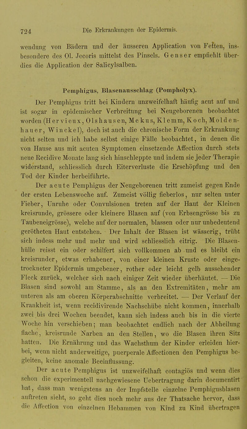 Wendung von Bädern und der äusseren Application von Fetten, ins- besondere des Ol. Jecoris mittelst des Pinsels. Genser empfiehlt über- dies die Application der Salicylsalbeu. Pemphigus, Blasenaussclilag (Pompholyx), Der Pemphigus tritt bei Kindern unzweifelhaft häufig acut auf und ist sogar in epidemischer Verbreitung bei Neugeborenen beobachtet worden (Hervieux, Olshausen, Mekus, Klemm, Koch, Molden- hauer, Win ekel), doch ist auch die chronische Form der Erkrankung nicht selten und ich habe selbst einige Fälle beobachtet, in denen die von Hause aus mit acuten Symptomen einsetzende Affection durch stets neue Eecidive Monate laug sich hinschleppte und indem sie jeder Therapie widerstand, schliesslich durch Eiterverluste die Erschöpfung xmd den Tod der Kinder herbeiführte. Der acute Pemphigus der Neugeborenen tritt zumeist gegen Ende der ersten Lebenswoche auf. Zumeist völlig fieberlos, nur selten unter Fieber, Unruhe oder Convulsionen treten auf der Haut der Kleinen kreisrunde, grössere oder kleinere Blasen auf (von Erbsengrösse bis zu Taubeneigrösse), welche auf der normalen, blassen oder nur unbedeutend gerötheten Haut entstehen. Der Inhalt der Blasen ist wässerig, trübt sich indess mehr und mehr und wird schliesslich eitrig. Die Blasen- liülle reisst ein oder schilfert sich voUkomuien ab und es bleibt ein kreisrunder, etwas erhabener, von einer kleineu Kruste oder einge- trockneter Epidermis umgebener, rother oder leicht gelb aussehender Fleck zurück, welcher sich nach einiger Zeit wieder überhäutet. — Die Blasen sind sowohl am Stamme, als an den Extremitäten, mehr am unteren als am oberen Körperabschnitte verbreitet. — Der Verlauf der Krankheit ist, wenn recidivirende Nachschübe nicht kommen, innerhalb zwei bis drei Wochen beendet, kann sich indess auch bis in die vierte Woche hin verschieben; man beobachtet endlich nach der Abheihmg flache, kreisrunde Narben an den Stellen, wo die Blasen ihren Sitz hatten. Die Ernährung und das Wachsthum der Kinder erleiden hier- bei, wenn nicht anderweitige, puerperale Affectionen den Pemphigus be- gleiten, keine anomale Beeinflussung. Der acute Pemphigus ist unzweifelhaft contagiös und wenn dies schon die experimentell nachgewiesene Uebertragung darin documentirt hat, dass man wenigstens an der Impfstelle einzelne Pempliigusblascu auftreten sieht, so geht dies noch mehr aus der Thatsache hervor, dass die Airection von einzelnen llcb.ninnicn von Kind zu Kind überfragen