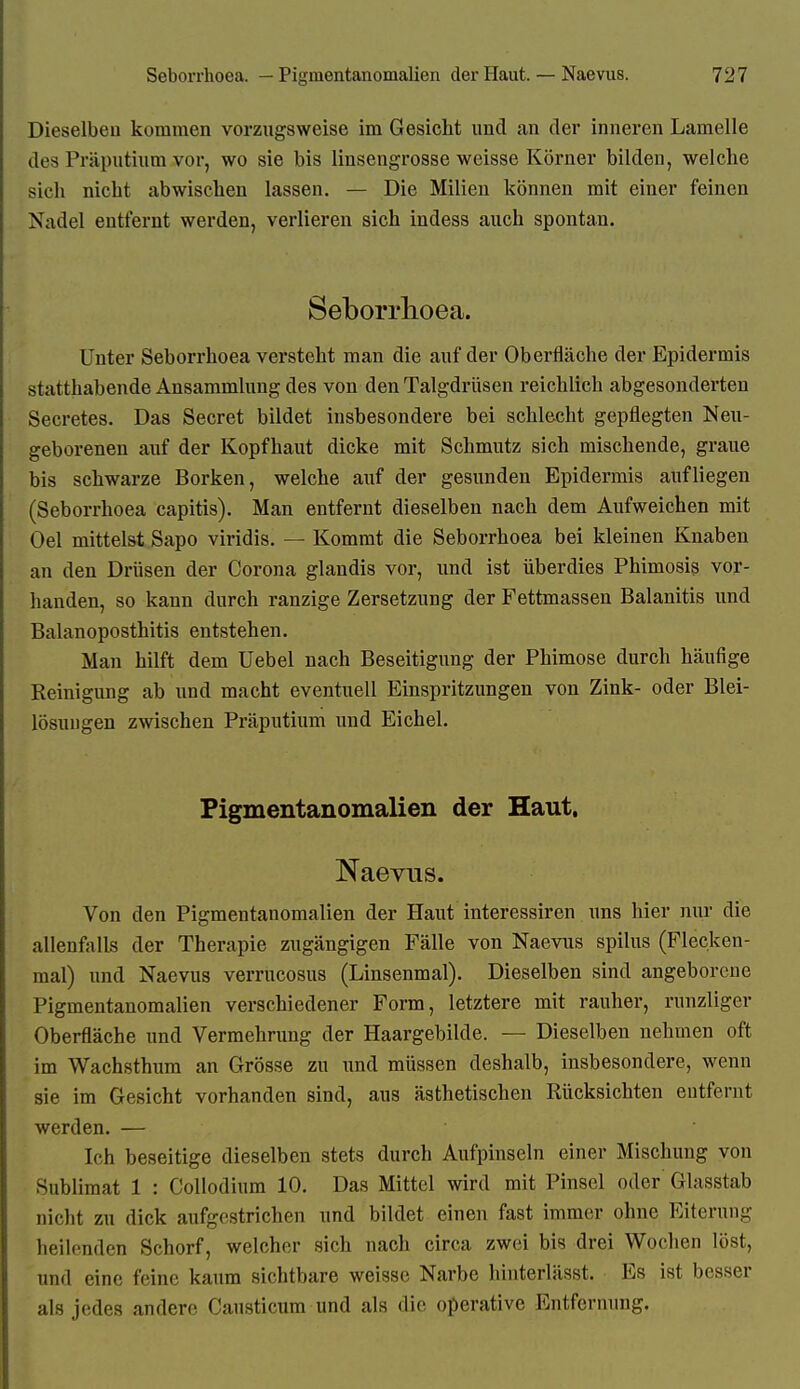 Dieselben kommen vorzugsweise im Gesicht und an der inneren Lamelle des Präpntium vor, wo sie bis linsengrosse weisse Körner bilden, welche sich nicht abwischen lassen. — Die Milien können mit einer feinen Nadel entfernt werden, verlieren sich indess auch spontan. Seborrlioea. Unter Seborrhoea versteht man die auf der Oberfläche der Epidermis statthabende Ansammlung des von den Talgdrüsen reichlich abgesonderten Secretes. Das Secret bildet insbesondere bei schlecht gepflegten Neu- geborenen auf der Kopfhaut dicke mit Schmutz sich mischende, graue bis schwarze Borken, welche auf der gesunden Epidermis aufliegen (Seborrhoea capitis). Man entfernt dieselben nach dem Aufweichen mit Oel mittelst Sapo viridis. — Kommt die Seborrhoea bei kleinen Knaben an den Drüsen der Corona glandis vor, und ist überdies Phimosis vor- handen, so kann durch ranzige Zersetzung der Fettmassen Balanitis und Balanoposthitis entstehen. Man hilft dem Uebel nach Beseitigung der Phimose durch häufige Reinigung ab und macht eventuell Einspritzungen von Zink- oder Blei- lösuugen zwischen Präputium und Eichel. Pigmentanomalien der Haut. Naevus. Von den Pigmentanomalien der Haut interessiren uns hier nur die allenfalls der Therapie zugängigen Fälle von Naevus spilus (Flecken- mal) und Naevus verrucosus (Linsenmal). Dieselben sind angeborene Pigmentanomalien verschiedener Form, letztere mit rauher, runzliger Oberfläche und Vermehrung der Haargebilde. — Dieselben nehmen oft im Wachsthura an Grösse zu und müssen deshalb, insbesondere, wenn sie im Gesicht vorhanden sind, aus ästhetischen Rücksichten entfernt werden. — Ich beseitige dieselben stets durch Aufpinseln einer Mischung von Sublimat 1 : Collodium 10. Das Mittel wird mit Pinsel oder Glasstab nicht zu dick aufgestrichen und bildet einen fast immer ohne Eiterung heilenden Schorf, welcher sich nach circa zwei bis drei Wochen löst, und eine feine kaum sichtbare weisse Narbe hinterlässt. Es ist besser als jedes andere Causticura und als die operative Entfernung.