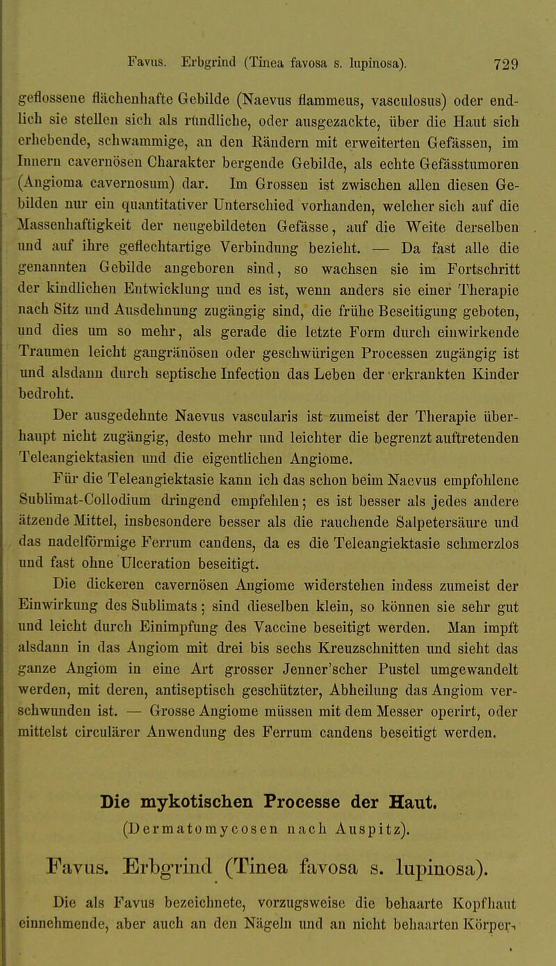 geflossene flächenhafte Gebilde (Naevus flammeus, vasculosus) oder end- lich sie stellen sich als rtmdliche, oder ausgezackte, über die Haut sich erhebende, schwammige, an den Räudern mit erweiterten Gefässen, im Innern cavernösen Charakter bergende Gebilde, als echte Gefässtumoren (Angioma cavernosum) dar. Im Grossen ist zwischen allen diesen Ge- bilden nur ein quantitativer Unterschied vorhanden, welcher sich auf die Massenhaftigkeit der neugebildeten Gefässe, auf die Weite derselben und auf ihre geflechtartige Verbindung bezieht. — Da fast alle die genannten Gebilde angeboren sind, so wachsen sie im Fortschritt der kindlichen Entwicklung und es ist, wenn anders sie einer Therapie nach Sitz und Ausdehnung zugängig sind, die frühe Beseitigung geboten, und dies um so mehr, als gerade die letzte Form durch einwirkende Traumen leicht gangränösen oder geschwürigen Processen zugängig ist und alsdann durch septische Infection das Leben der erkrankten Kinder bedroht. Der ausgedehnte Naevus vascularis ist zumeist der Therapie über- haupt nicht zugängig, desto mehr und leichter die begrenzt auftretenden Teleangiektasien imd die eigentlichen Angiome. Für die Teleangiektasie kann ich das schon beim Naevus empfohlene Sublimat-CoUodium dringend empfehlen; es ist besser als jedes andere ätzende Mittel, insbesondere besser als die rauchende Salpetersäiu-e und das nadeiförmige Ferrum candens, da es die Teleangiektasie schmerzlos und fast ohne UIceration beseitigt. Die dickeren cavernösen Angiome widerstehen indess zumeist der Einwirkung des Sublimats; sind dieselben klein, so können sie sehr gut und leicht durch Einimpfung des Vaccine beseitigt werden. Man impft alsdann in das Angiom mit drei bis sechs Kreuzschnitten und sieht das ganze Angiom in eine Art grosser Jenner'scher Pustel umgewandelt werden, mit deren, antiseptisch geschützter, Abheilimg das Angiom ver- schwunden ist. — Grosse Angiome müssen mit dem Messer operirt, oder mittelst circulärer Anwendung des Ferrum candens beseitigt werden, Die mykotischen Frocesse der Haut. (Dermatomycosen nach Auspitz). Favus. Erbgrind (Tinea favosa s. lupinosa). Die als Favus bezeichnete, vorzugsweise die behaarte Kopfhaut einnehmende, aber auch an den Nägeln und an nicht behaarten Körper-i