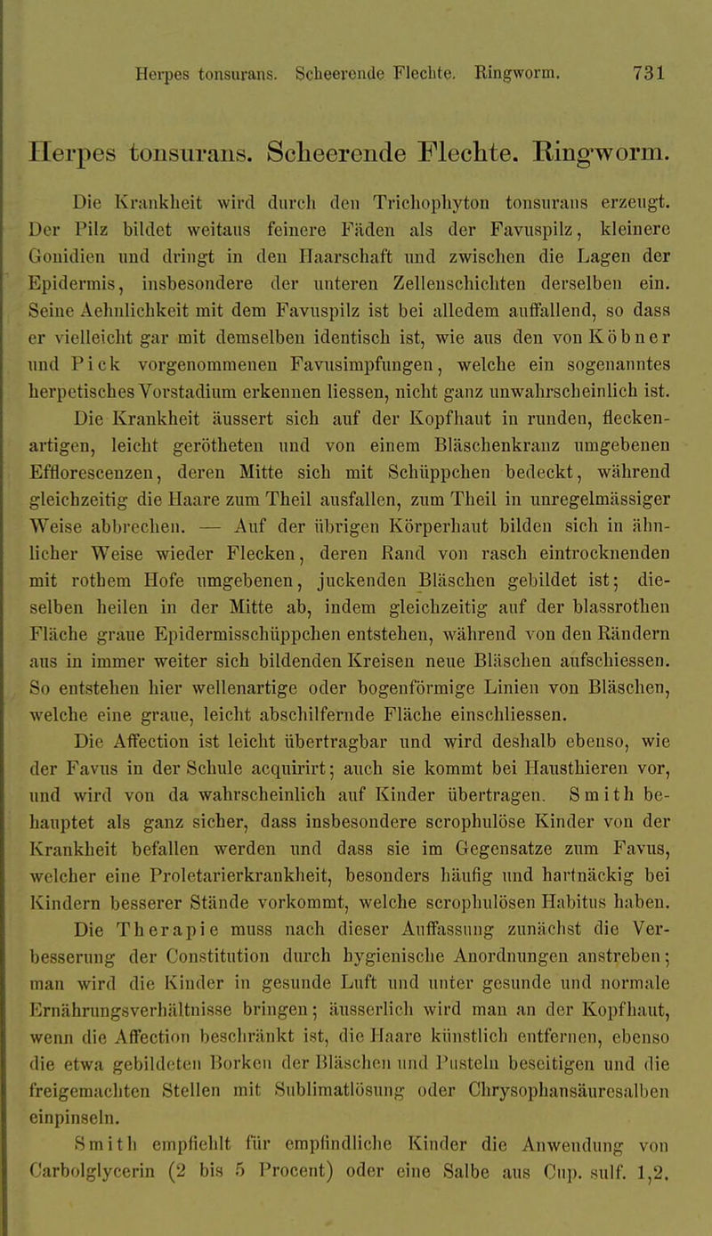Herpes tonsurans. Sclieerende Flechte. Ringworm. Die Krankheit wird durch den Trichophyton tonsurans erzeugt. Der Pilz bildet weitaus feinere Fäden als der Favuspilz, kleinere Gonidien und dringt in den Haarschaft und zwischen die Lagen der Epidermis, insbesondere der unteren Zellenschichten derselben ein. Seine Aehnlichkeit mit dem Favuspilz ist bei alledem auffallend, so dass er vielleicht gar mit demselben identisch ist, wie aus den vonKöbner und Pick vorgenommenen Favusimpfungen, welche ein sogenanntes herpetisches Vorstadium erkennen Hessen, nicht ganz unwahrscheinlich ist. Die Krankheit äussert sich auf der Kopfhaut in runden, fiecken- artigen, leicht gerötheten und von einem Bläschenkrauz umgebenen Effioresceuzen, deren Mitte sich mit Schüppchen bedeckt, während gleichzeitig die Haare zum Theil ausfallen, zum Theil in unregelmässiger Weise abbrechen. — Auf der übrigen Körperhaut bilden sich in ähn- licher Weise wieder Flecken, deren Rand von rasch eintrocknenden mit rothem Hofe umgebenen, juckenden Bläschen gebildet ist; die- selben heilen in der Mitte ab, indem gleichzeitig auf der blassrothen Fläche graue Epidermisschüppchen entstehen, während von den Rändern aus in immer weiter sich bildenden Kreisen neue Bläschen aufschiessen. So entstehen hier wellenartige oder bogenförmige Linien von Bläschen, welche eine graue, leicht abschilfernde Fläche einschliessen. Die Affection ist leicht übertragbar und wird deshalb ebenso, wie der Favus in der Schule acquirirt; auch sie kommt bei Hausthieren vor, und wird von da wahrscheinlich auf Kinder übertragen. Smith be- hauptet als ganz sicher, dass insbesondere scrophulöse Kinder von der Krankheit befallen werden und dass sie im Gegensatze zum Favus, welcher eine Proletarierkrankheit, besonders häufig und hartnäckig bei Kindern besserer Stände vorkommt, welche scrophulösen Habitus haben. Die Therapie muss nach dieser Auffixssimg zunächst die Ver- besserung der Constitution durch hygienische Anordnungen anstreben; man wird die Kinder in gesunde Luft und unter gesunde und normale Ernährungsverhältnisse bringen; änsserlich wird man an der Kopfhaut, wenn die AflFection beschränkt ist, die Haare künstlich entfernen, ebenso die etwa gebildeten Borken der Bläschen und Pusteln beseitigen und die freigemachten Stellen mit Sublimatlösung oder Chrysophansäurcsalben einpinseln. Smith empfiehlt für empfindliche Kinder die Anwendung von Carbolglycerin (2 bis 5 Procent) oder eine Salbe aus Cup. sulf. 1,2.