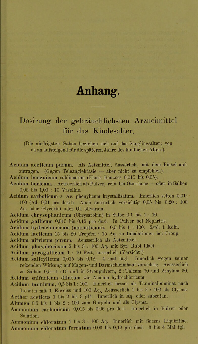 Anhang. Dosiruno^ der ffebräiicliliclisten Arzneimittel für das Kindesalter. (Die niedrigsten Gaben beziehen sich auf das Sänglingsalter; von da an aufsteigend für die späteren Jahre des kindlichen Alters). Acidum aceticiim purum. Als Aetzmittel, äusserlich, mit dem Pinsel auf- zutragen. (Gegen Teleangiektasie ■— aber nicht zu empfehlen). Acidnm benzoicum sublimatum (Floris Benzoes 0,015 bis 0,05). Acidum boricum. Aeusserlich als Pulver, rein bei Otorrhoee — oder in Salben 0,05 bis 1,00 : 10 Vaseline. Acidum carbolicum s. Ac. phenylicum krystallisatum. Innerlich selten 0,01: 100 (Ad. 0,01 pro dosi!) Auch äusserlich vorsichtig 0,05 bis 0,20 : 100 Aq. oder Glycerini oder Ol. olivarum. Acidum clirysophanicum (Chrysarobin) in Salbe 0,1 bis 1 : 10. Acidum gallicum 0,015 bis 0,12 pro dosi. In Pulver bei Nephritis. Acidiun hydrochloricum (muriaticum). 0,5 bis 1 : 100. 2std. 1 Kdlfl. Acidum lacticnm 15 bis 20 Tropfen : 15 Aq. zu Inhalationen bei Croup. Acidum nitricum purum, Aeusserlich als Aetzmittel. Acidum phosphoricum 2 bis 3 : 100 Aq. mit Syr. Kubi Idaei. Acidum pyrogallicum 1 : 10 Fett, äusserlich (Vorsicht!) Acidum salicylicum 0,015 bis 0,12. 4 mal tägl. Innerlich wegen seiner reizenden Wirkung auf Magen- und Darmschleimhaut vorsichtig. Aeusserlich zu Salben 0,5—1 :10 und in Streupulvern, 2: Talcum 70 und Amyhim 30. Acidum sulfuricum dilutum wie Acidum hydrochloricum. Acidnm tannicum, 0,5 bis 1:100. Innerlich besser als Tanninalbuminat nach Lew in mit 1 Eiweiss und 100 Aq,. Aeusserlich 1 bis 2 : 100 als Clysma. Aether accticus 1 bis 2 bis 3 gtt. Innerlich in Aq. oder subcutan. Alumen 0,5 bis 1 bis 2 : 100 zum Gurgeln und als Clysma. Ammonium carbonicum 0,015 bis 0,06 pro dosi. Innerlich in Pulver oder Solution. Ammonium cliloratum 1 bis 3 : 100 Aq. Innerlich mit Succus Liquiritiac.