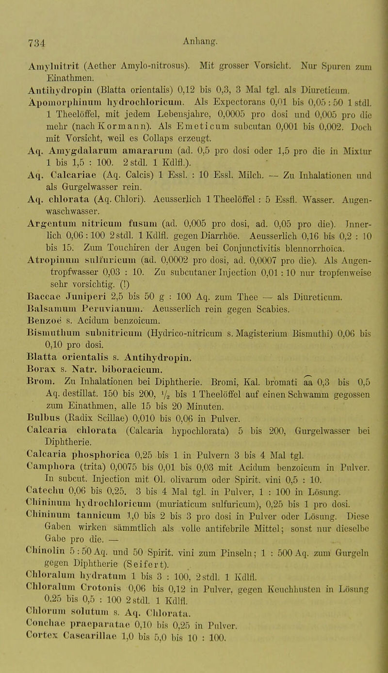 Aniyliiitrit (Aether Amylo-nitrosus). Mit grosser Vorsicht. Nur Spuren zum Einathmen. Antiliydropiii (Blatta orientalis) 0,12 bis 0,3, 3 Mal tgl. als Diureticum. Aponioryhiiiiini hydrocliloricuin. Als Expcctorans 0,(^1 bis 0,05 : 50 1 stell. 1 Tlieelöffel, mit jedem Lebensjahre, 0,0005 pro dosi und 0,005 pro die mehr (nachKormann). Als Emeticum subcutan 0,001 bis 0,002. Docli mit Vorsicht, weil es CoUaps erzeugt. Aq. Ainygdalanim amararuni (ad. 0,5 pro dosi oder 1,5 pro die in Mixtur 1 bis 1,5 : 100. 2stdl. 1 Kdlfl.). Aq. Calcariae (Aq. Calcis) 1 Essl. : 10 Essl. Milch. — Zu Inhalationen und als Gurgelwasser rein. Aq. chlorata (Aq. Chlori). Aeusserlich 1 Theelöffel: 5 Essfl. Wasser. Augen- waschwasser. Argeutiim nitricum fusuni (ad. 0,005 pro dosi, ad. 0,05 pro die). Inner- lich 0,06:100 2stdl. 1 Kdlfl. gegen Diarrhöe. AeusserUch 0,16 bis 0,2 : 10 bis 15. Zum Touchiren der Augen bei Conjunctivitis blennorrhoica. Atropinuni sull'uricuiu (ad. 0,0002 pro dosi, ad. 0,0007 pro die). Als Augen- tropfwasser 0,03 : 10. Zu subcutaner Injection 0,01 :10 nur tropfenweise sehr vorsichtig. (!) Baccae Juniijeri 2,5 bis 50 g : 100 Aq. zum Thee — als Diureticum. Balsaniuni Peruvianuni. Aeusserlich rein gegen Scabies. Benzoe s. Acidum benzoicum. Bismiithum subnitricuni (Hydrico-nitricum s. Magisterium Bismuthi) 0,06 bis 0,10 pro dosi. Blatta orientalis s. Antihydropin. Borax s. Natr. biboracicum. Brom. Zu Inhalationen bei Diphtherie. Bromi, Kai. bromati aa 0,3 bis 0,5 Aq. destillat. 150 bis 200, % bis 1 Theelöffel auf einen Schwamm gegossen ziun Einathmen, aUe 15 bis 20 Minuten. Bulbus (Radix SciUae) 0,010 bis 0,06 in Pulver. Calcaria chlorata (Calcaria hypochlorata) 5 bis 200, Gurgelwasser bei Diphtherie. Calcaria pliosphorica 0,25 bis 1 in Pulvern 3 bis 4 Mal tgl. Camphora (trita) 0,0075 bis 0,01 bis 0,03 mit Acidum benzoicum in Pulver. In subcut. Injection mit Ol. olivarum oder Spirit. vini 0,5 : 10. Catechu 0,06 bis 0,25. 3 bis 4 Mal tgl. in Pulver, 1 : 100 in Lösung. Cliininuni hydrochloricum (muriaticum sulfuricum), 0,25 bis 1 pro dosi. Chininum tannicum 1,0 bis 2 bis 3 pro dosi in Pulver oder Lösung. Diese Gaben wirken sämmtlich als volle antifebrile Mittel; sonst nur dieselbe Gabe pro die. — Cliinolin 5:50 Aq. und 50 Spirit. vini zum Pinsebi; 1 : 500 Aq. zum Gurgeln gegen Diphtherie (Seifert). Chlorahun hydratuni 1 bis 3 : 100, 2 stell. 1 Kdlfl. Chloralum Crotonis 0,06 bis 0,12 in Pulver, gegen Keuchhusten in Lösung 0,25 bis 0,5 : 100 2stdl. 1 Kdlfl. Chlornni solutuni s. Aq. Chlorata. Coiicliae ])raoparatae 0,10 bis 0,25 in Pulver. Cortex Cascarillac 1,0 bis 5,0 bis 10 : 100.
