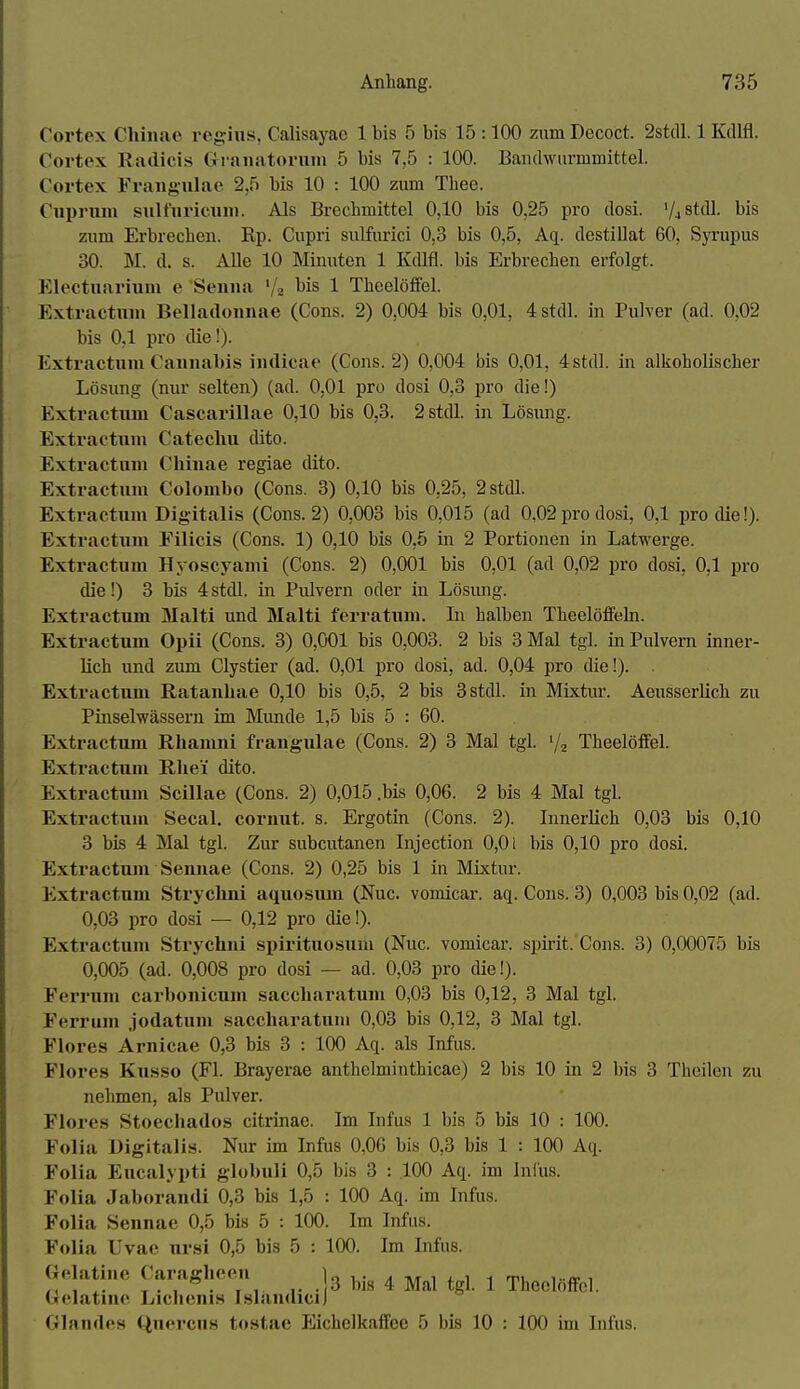 Cortex Chinae regius, Calisayae 1 bis 5 bis 15 :100 zum Decoct. 2stdl. 1 Kdlfl. Cortex Radicis Grranatoruni 5 bis 7,5 : 100. Banclwiirmmittel. Cortex Fraiig-ulae 2,5 bis 10 : 100 zum Thee. Cui)ruin siiltiu'icuni. Als Breclimittel 0,10 bis 0,25 pro dosi. '/aStdl. bis zum Erbrechen. Rp. Cupri sulfurici 0,3 bis 0,5, Aq. destillat 60, Syrupus 30. M. d. s. Alle 10 Minuten 1 Kdlfl. bis Erbrechen erfolgt. Klectuarium e Seinia '/z 1 Theelöfiel. Kxtractuni Belladonnae (Cons. 2) 0,004 bis 0,01, 4stdl. in Pulver (ad. 0,02 bis 0,1 pro die!). Extractiim Cannabis indicae (Cons. 2) 0,004 bis 0,01, 4stdl. in alkoholischer Lösung (nur selten) (ad. O.Ol pro dosi 0,3 pro die!) Extractxun Cascarillae 0,10 bis 0,8. 2 stell, in Lösung. Extractnni Cateclui dito. Extractnm Chinae regiae dito. Extractnni Colombo (Cons. 3) 0,10 bis 0,25, 2stdl. Extractuni Digitalis (Cons. 2) 0,003 bis 0,015 (ad 0,02 pro dosi, 0,1 pro die!). Extractnm Eilicis (Cons. 1) 0,10 bis 0,5 in 2 Portionen in Latwerge. Extractum Hyoscyami (Cons. 2) 0,001 bis 0,01 (ad 0,02 pro dosi, 0,1 pro die!) 3 bis 4stdl. in Pulvern oder in Lösiuig. Extractum Malti und Malti ferratiini. Li halben TheelöfFehi. Extractum Opii (Cons. 3) 0,001 bis 0,003. 2 bis 3 Mal tgl. in Pulvern inner- lich und zum Clystier (ad. 0,01 pro dosi, ad. 0,04 pro die!). Extractum Ratanbae 0,10 bis 0,5, 2 bis 3stdl. in Mixtur. Aeussorlich zu Pinselwässern im Mimde 1,5 bis 5 : 60. Extractum Rliamni frangulae (Cons. 2) 3 Mal tgl. % Theelöifel. Extractum Rhei' dito. Extractum Scillae (Cons. 2) 0,015 .bis 0,06. 2 bis 4 Mal tgl. Extractum Secal. cormit. s. Ergotin (Cons. 2). Innerlich 0,03 bis 0,10 3 bis 4 Mal tgl. Zur subcutanen Injection 0,01 bis 0,10 pro dosi. Extractum Sennae (Cons. 2) 0,25 bis 1 in Mixtur. Extractum Stryclmi aquosiun (Nuc. vomicar. aq. Cons. 3) 0,003 bis 0,02 (ad. 0,03 pro dosi — 0,12 pro die!). Extractum Strychni spirituosuni (Nuc. vomicar. spirit. Cons. 3) 0,00075 bis 0,005 (ad. 0,008 pro dosi — ad. 0,03 pro die!). Ferrum carbonicum saccharatum 0,03 bis 0,12, 3 Mal tgl. Ferrum jodatum saccharatnni 0,03 bis 0,12, 3 Mal tgl. Flores Arnicae 0,3 bis 3 : 100 Aq. als Infus. Flores Kusso (Fl. Brayerae anthelminthicae) 2 bis 10 in 2 bis 3 Theilen zu nehmen, als Pulver. Flores Stoecliados citrinae. Im Infus 1 bis 5 bis 10 : 100. Folia Digitalis. Nur im Infus 0,06 bis 0,3 bis 1 : 100 Aq. Folia Eucalypti globuli 0,5 bis 3 : .100 Aq. im Inius. Folia Jaborandi 0,3 bis 1,5 : 100 Aq. im Infus. Folia Sennae 0,5 bis 5 : 100. Im Infus. Folia Uvac ursi 0,5 bis 5 : 100. Im Infus. Gelatine Caragheen lo i- ^ -»t i i i i ^ , ^. X . , . , , . 3 bis 4 Mal tgl. 1 TheelöfFol. (lielatine Liclicnis Islaudicij Glandes Quercus tostac Eichelkaffee 5 bis 10 : 100 im Infus.