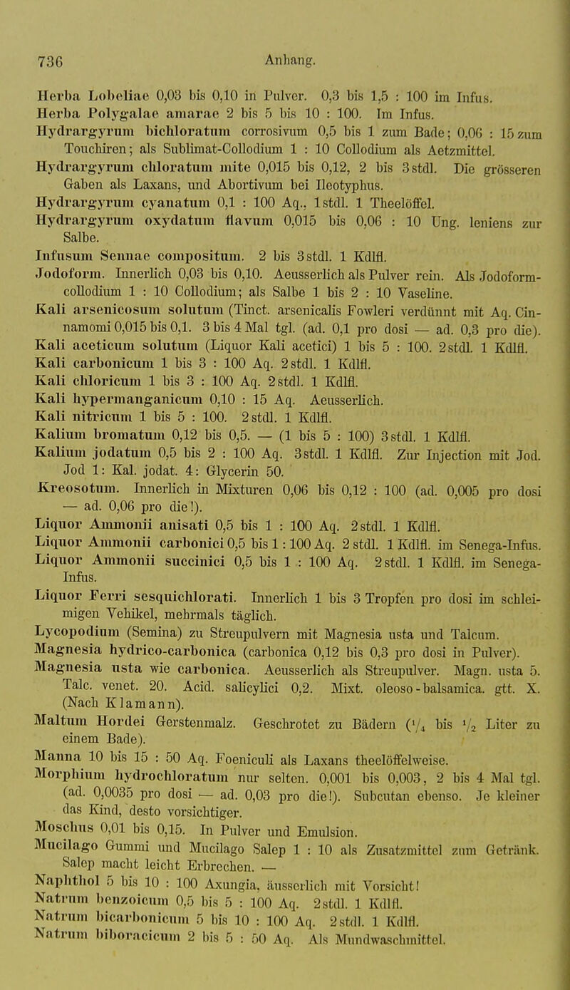 Herba Lobeliac 0,03 bis 0,10 in Pulver. 0,3 bis 1,5 : 100 im Infus. Herba Polygalae amarae 2 bis 5 bis 10 : 100. Im Infus. Hydrargyrum bicliloratum corrosivum 0,5 bis 1 zum Bade; O.OG : 15zum Toucliiren; als Sublimat-Collodium 1 : 10 CoUodium als Aetzmittel. Hydrarg-yrum chloratum mite 0,015 bis 0,12, 2 bis 3stdl. Die grösseren Gaben als Laxans, und Abortivum bei Ilcotyphus. Hydrargyrum cyanatum 0,1 : 100 Aq., Istdl. 1 TheelöiFel. Hydrargyrum oxydatum flavum 0,015 bis 0,06 : 10 üng. leniens zur Salbe. Infusum Seimae compositum. 2 bis 3stdl. 1 Kdlfl. Jodoform. Innerlich 0,03 bis 0,10. Aeusserlich als Pulver rein. Als Jodoform- collodium 1 : 10 CoUodium; als Salbe 1 bis 2 : 10 Vaseline. Kali arsenicosum solutum (Tinct. arsenicaUs Fowleri verdünnt mit Aq. Cin- namomi 0,015 bis 0,1. 3 bis 4 Mal tgl. (ad. 0,1 pro dosi — ad. 0,3 pro die). Kali aceticum solutum (Liquor Kali acetici) 1 bis 5 : 100. 2stdl. 1 Kdlfl. Kali carbonicum 1 bis 3 : 100 Aq. 2stdl. 1 Kdlfl. Kali chloricum 1 bis 3 : 100 Aq. 2stdl. 1 Kdlfl. Kali bypermanganicum 0,10 : 15 Aq. Aeusserlich. Kali nitricum 1 bis 5 : 100. 2stdl. 1 Kdlfl. Kalium bromatum 0,12 bis 0,5. — (1 bis 5 : 100) Bstdl. 1 Kdlfl. Kalium jodatum 0,5 bis 2 : 100 Aq. 3stdl. 1 Kdlfl. Zur Injection mit Jod. Jod 1: Kai. jodat. 4: Glycerin 50. Kreosotum. InnerKch in Mixturen 0,06 bis 0,12 : 100 (ad. 0,005 pro dosi — ad. 0,06 pro die!). Liquor Ammonii anisati 0,5 bis 1 : 100 Aq. 2stdl. 1 Kdlfl. Liquor Ammonii carbonici 0,5 bis 1:100 Aq. 2 stdl. 1 Kdlfl. im Senega-Infiis. Liquor Ammonii succinici 0,5 bis 1 : 100 Aq. 2 stdl. 1 Kdlfl. im Senega- Infus. Liquor Ferri sesquichlorati. Innerlich 1 bis 3 Tropfen pro dosi im schlei- migen Yehikel, mehrmals täglich. Lycopodium (Semina) zu Streupulvern mit Magnesia usta und Talcum. Magnesia hydrico-carbonica (carbonica 0,12 bis 0,3 pro dosi in Pulver). Magnesia usta wie carbonica. Aeusserlich als Streupulver. Magn. usta 5. Tale, venet. 20. Acid. saUcyHci 0,2. Mixt, oleoso - balsamica. gtt. X. (Nach Klamann). Maltum Hordei Gerstenmalz. Geschrotet zu Bädern ('/4 bis '; Liter zu einem Bade). Manna 10 bis 15 : 50 Aq. FoenicuH als Laxans theelöffelweise. Morphium hydrochloratum nur selten. 0,001 bis 0,003, 2 bis 4 Mal tgl. (ad. 0,0035 pro dosi — ad. 0,03 pro die!). Subcutan ebenso. Je kleiner das Kind, desto vorsichtiger. Moschus 0,01 bis 0,15. In Pulver und Emulsion. Mucilago Gummi und Mucilago Salep 1 : 10 als Zusatzmittel zum Getränk. Salep macht leicht Erbrechen. — Naphthol 5 bis 10 : 100 Axungia, äusscrlich mit Vorsicht! Natrnm bcnzoicum 0,5 bis 5 : 100 Aq. 2stdl. 1 Kdlfl. Natruni bicarhonicum 5 bis 10 : 100 Aq. 2 stdl. 1 Kdlfl. Natrnm biboracicum 2 bis 5 : 50 Aq. Als Mundwaschmittel.