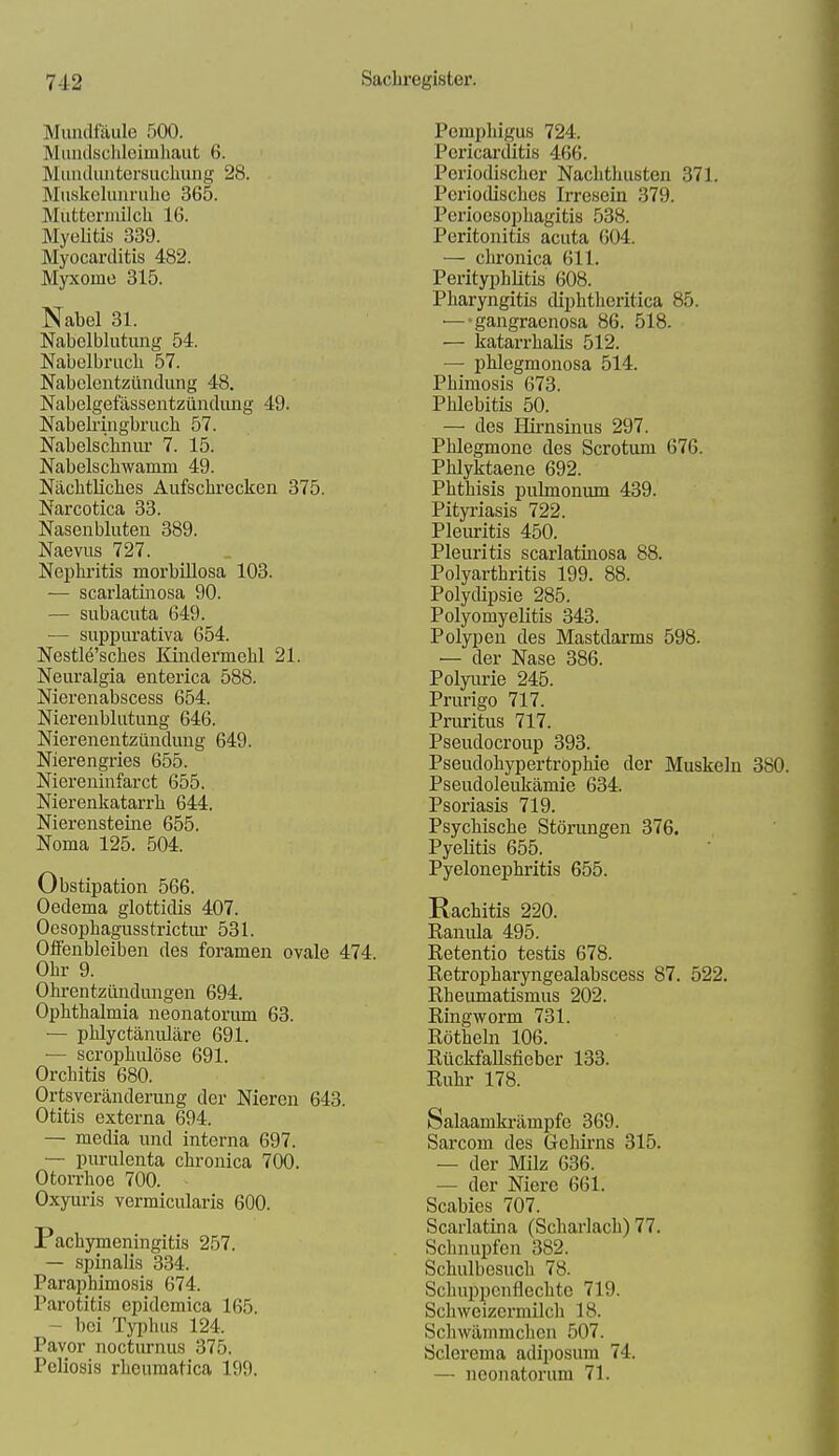 Mundfäule 500. Mundsclileimhaut 6. Munduiitersuclumg 28. Muskelunrulie 365. Muttcrnülch 16. Myelitis 339. Myocarditis 482. Myxome 315. Nabel 31. Nabelblutung 54. Nabelbruch 57. Nabelentzündung 48. Nabelgefässentzündung 49. Nabekingbruch 57. Nabelschniu- 7. 15. Nabelschwamm 49. Nächtliches Aufschrecken 375. Narcotica 33. Nasenbluten 389. Naevus 727. Nephi'itis morbiUosa 103. — scarlatinosa 90. — subacuta 649. — suppurativa 654. Nestle'sches Kindermehl 21. Neuralgia enterica 588. Nierenabscess 654. Nierenblutung 646. Nierenentzündung 649. Nierengries 655. Niereuinfarct 655. Nierenkatarrh 644. Nierensteine 655. Noma 125. 504. Obstipation 566. Oedema glottidis 407. Oesophagusstrictm- 531. Offenbleiben des foramen ovale 474. Ohr 9. Ohrentzündungen 694. Ophthalmia neonatorum 63. — phlyctäniüäre 691. — scrophulöse 691. Orchitis 680. Ortsveränderung der Nieren 643. Otitis externa 694. — media und interna 697. — purulenta chronica 700. Otorrhoe 700. Oxyuris vermicularis 600. Pachymeningitis 257. — spinalis 334. Paraphimosis 674. Parotitis epidemica 165. -- bei Typhus 124. Pavor nocturnus 375. Poliosis rheumatica 199. Pemphigus 724. Pericarditis 466. Periodischer Nachthusten 371. Periodisches Irresein 379. Perioesophagitis 538. Peritonitis acuta 604. — chronica 611. Perityi3hlitis 608. Pharyngitis diphtheritica 85. — •gangraenosa 86. 518. — katarrhalis 512. — phlegmonosa 514. Phimosis 673. Phlebitis 50. — des Hii'nsinus 297. Phlegmone des Scrotum 676. Phlyktaene 692. Phthisis pulmonum 439. Pityi-iasis 722. Pleiu'itis 450. Pleuritis scarlatinosa 88. Polyarthritis 199. 88. Polydipsie 285. Polyomyelitis 343. Polypen des Mastdarms 598. — der Nase 386. Polyurie 245. Prurigo 717. Pruritus 717. Pseudocroup 393. Pseudohypertrophie der Muskeln 380. Pseudoleukämie 634. Psoriasis 719. Psychische Störungen 376. Pyelitis 655. Pyelonephritis 655. Rachitis 220. Kanula 495. Retentio testis 678. Retropharyngealabscess 87. 522. Rheimiatismus 202. Ringworm 731. Röthein 106. RückfaUsfieber 133. Ruhr 178. Salaamkrämpfe 369. Sarcom des Gehirns 315. — der Milz 636. — der Niere 661. Scabies 707. Scarlatina (Scharlach) 77. Schnupfen 382. Schulbesuch 78. Schuppcnflechte 719. Schweizermilch 18. Schwämmchen 507. Sclerema adiposum 74. — neonatorum 71.