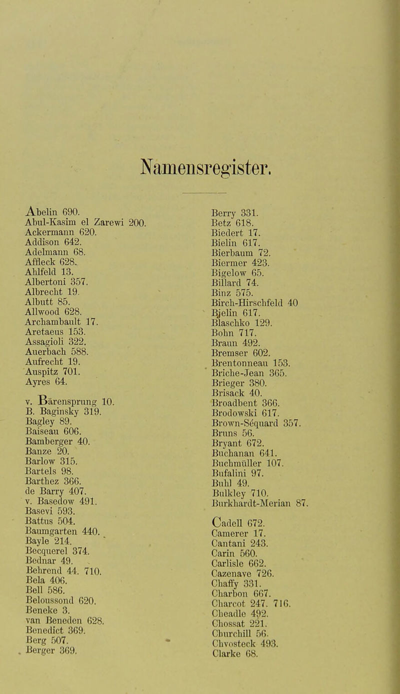 Nameiisregister. Abelin 690. Abul-Kasim el Zarewi Ackermann 620. Addison 642. Adelmann 68. Affleck 628. AWfekl 13. Albertoni 357. Albrecbt 19. Albutt 85. Allwood 628. Arcbambault 17. Aretaeus 153. Assagioli 322. Auerbach 588. Aufrecht 19. Auspitz 701. Ayres 64. V. Bärensprung 10. B. Baginsky 319. Bagley 89. Baiseau 606. Bamberger 40. Banze 20. Barlow 315. Bartels 98. Barthez 366. de Barry 407. V. Basedow 491. Basevi 593. Battus 504. Baumgarten 440. Bayle 214. Becquerel 374. Bednar 49. Bohrend 44. 710. Bela 406. Bell 586. Beloussond 620. Beneke 3. van Beneden 628. Benedict 369. Berg 507. Berger 369. Berry 331. 200. Betz 618. Biedert 17. Bielin 617. Bierbaum 72. Biermer 423. Bigelow 65. Billard 74. Binz 575. Birch-Hirschfeld 40 Bjelin 617. Blaschko 129. Bohn 717. Braun 492. Bremser 602. Brentonneau 153. Briche-Jean 365. Brieger 380. Brisack 40. Broadbent 366. Brodowski 617. Brown-Sequard 357. Bruns 56. Bryant 672. Buchanan 641. Buchmüller 107. Bufalini 97. Buhl 49. Bulkley 710. Burkhardt-Merian 87. CadeU 672. Camerer 17. Cantani 243. Carin 560. Carlisle 662. Cazenave 726. Chaffy 331. Gharbon 667. Charcot 247. 716. Cheadlc 492. Chossat 221. Churchill 56. Chvosteck 493. Clarke 68.